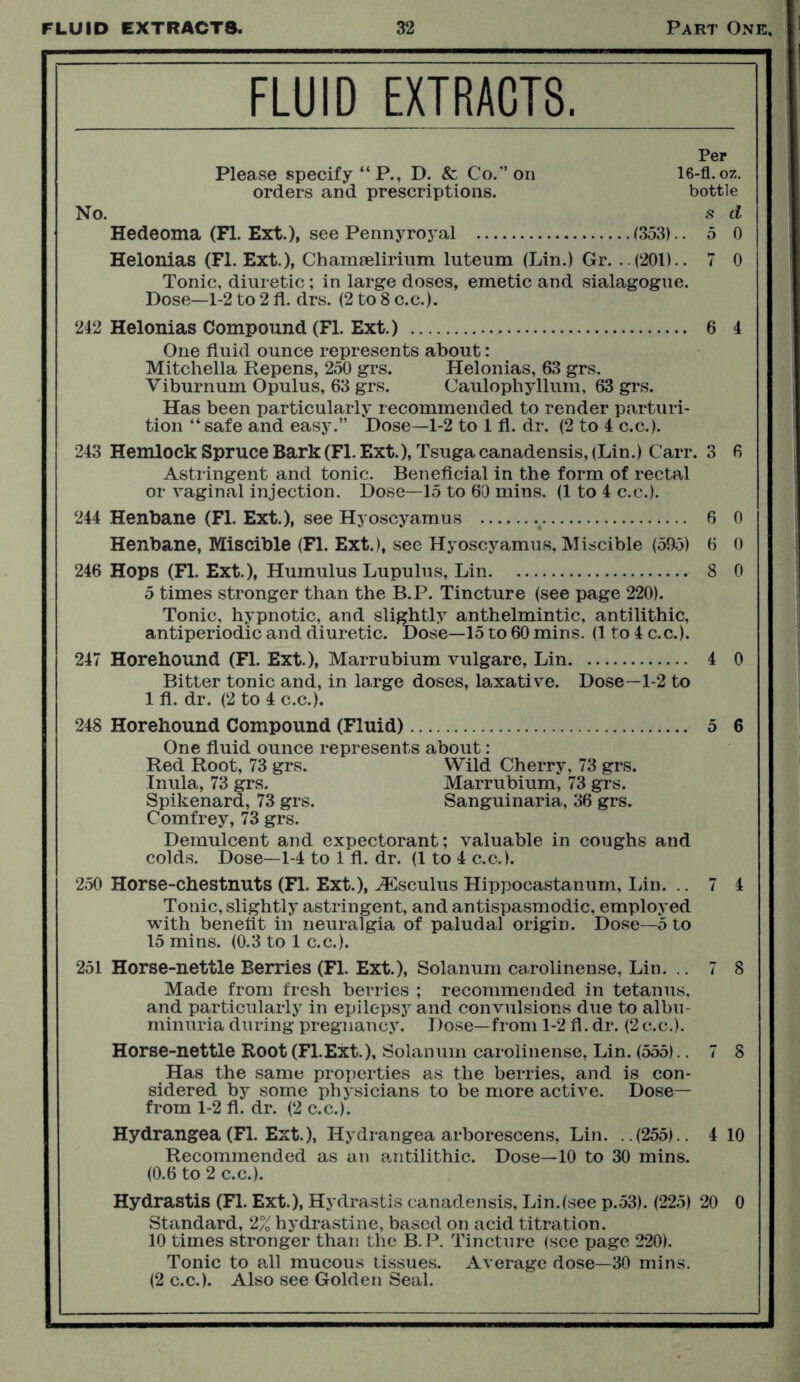 FLUID EXTRACTS. Per Please specify “P., D. & Co.” on 16-fl.oz. orders and prescriptions. bottle No. s d Hedeoma (PI. Ext.), see Pennyroyal (353).. 5 0 Helonias (FI. Ext.), Chamselirium lutenm (Lin.) Gr. . .(201).. 7 0 Tonic, diuretic; in large doses, emetic and sialagogue. Dose—1-2 to 2 fl. drs. (2 to 8 c.c.). 242 Helonias Compound (Fl. Ext.) 6 4 One fluid ounce represents about: Mitchella Repens, 250 grs. Helonias, 63 grs. Viburnum Opulus, 63 grs. Caulophyllum, 63 grs. Has been particularly recommended to render parturi- tion “ safe and easy.” Dose—1-2 to 1 fl. dr. (2 to 4 c.c.). 243 Hemlock Spruce Bark (Fl. Ext.),Tsuga canadensis, (Lin.) Carr. 3 6 Astringent and tonic. Beneficial in the form of rectal or vaginal injection. Dose—15 to 60 mins. (1 to 4 c.c.). 244 Henbane (Fl. Ext.), see Hyoscyamus 6 0 Henbane, Miscible (Fl. Ext.), see Hyoscyamus, Miscible (595) 6 0 246 Hops (Fl. Ext.), Huinulus Lupulus, Lin 8 0 5 times stronger than the B.P. Tincture (see page 220). Tonic, hypnotic, and slightly anthelmintic, antilithic, antiperiodic and diuretic. Dose—15 to 60 mins. (1 to 4 c.c.). 247 Horehound (Fl. Ext.), Marrubium vulgare, Lin 4 0 Bitter tonic and, in large doses, laxative. Dose—1-2 to 1 fl. dr. (2 to 4 c.c.). 248 Horehound Compound (Fluid) 5 6 One fluid ounce represents about: Red Root, 73 grs. Wild Cherry, 73 grs. Inula, 73 grs. Marrubium, 73 grs. Spikenard, 73 grs. Sanguinaria, 36 grs. Comfrey, 73 grs. Demulcent and expectorant; valuable in coughs and colds. Dose—1-4 to 1 fl. dr. (1 to 4 c.c.). 250 Horse-chestnuts (Fl. Ext.), ASsculus Hippocastanum, Lin. .. 7 4 Tonic, slightly astringent, and antispasmodic, employed with benefit in neuralgia of paludal origin. Dose—5 to 15 mins. (0.3 to 1 c.c.). 251 Horse-nettle Berries (Fl. Ext.), Solanum carolinense, Lin. .. 7 8 Made from fresh berries ; recommended in tetanus, and particularly in epilepsy and convulsions due to albu- minuria during pregnancy. Dose—from 1-2 fl. dr. (2c.c.). Horse-nettle Root (Fl.Ext.), Solanum carolinense, Lin. (555).. 7 8 Has the same properties as the berries, and is con- sidered by some physicians to be more active. Dose— from 1-2 fl. dr. (2 c.c.). Hydrangea (Fl. Ext.), Hydrangea arborescens, Lin. ..(255).. 4 10 Recommended as an antilithic. Dose—10 to 30 mins. (0.6 to 2 c.c.). Hydrastis (Fl. Ext.), Hydrastis canadensis, Lin.(see p.53). (225) 20 0 Standard, 2% hydrastine, based on acid titration. 10 times stronger than the B. P. Tincture (see page 220). Tonic to all mucous tissues. Average dose—30 mins. (2 c.c.). Also see Golden Seal.