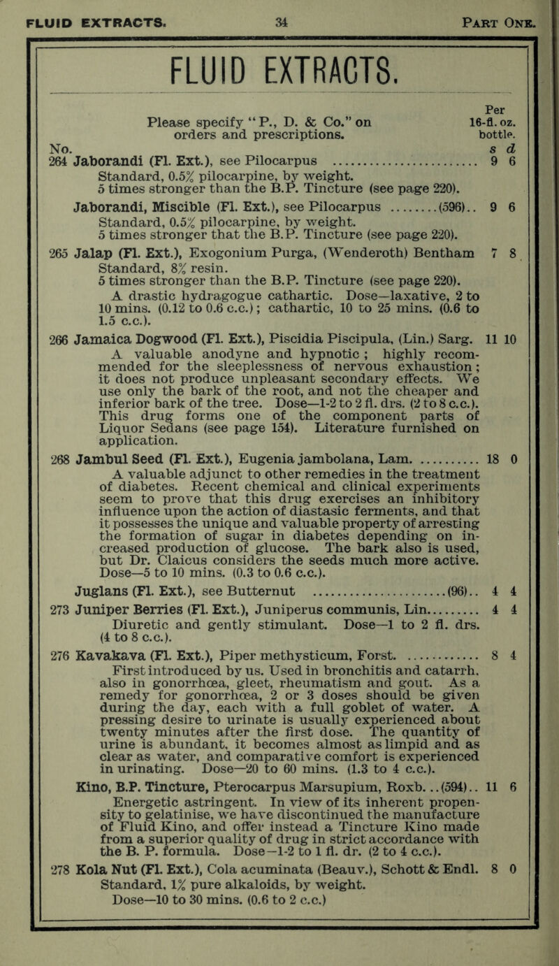 FLUID EXTRACTS. Per Please specify “P., D. & Co.” on 16-£L. oz. orders and prescriptions. bottle. No. s d 264 Jaborandi (FI. Ext.), see Pilocarpus 9 6 Standard, 0.5% pilocarpine, by weight. 5 times stronger than the B.P. Tincture (see page 220). Jaborandi, Miscible (FI. Ext.), see Pilocarpus (596).. 9 6 Standard, 0.5% pilocarpine, by weight. 5 times stronger that the B.P. Tincture (see page 220). 265 Jalap (FI. Ext.), Exogonium Purga, (Wenderoth) Bentham 7 8 Standard, 8% resin. 5 times stronger than the B.P. Tincture (see page 220). A drastic hydragogue cathartic. Dose—laxative, 2 to 10 mins. (0.12 to 0.6 c.c.); cathartic, 10 to 25 mins. (0.6 to 1.5 c.c.). 266 Jamaica Dogwood (FI. Ext.), Piscidia Piscipula, (Lin.) Sarg. 11 10 A valuable anodyne and hypnotic ; highly recom- mended for the sleeplessness of nervous exhaustion; it does not produce unpleasant secondary effects. We use only the bark of the root, and not the cheaper and inferior bark of the tree. Dose—1-2 to 2 fl. drs. (2 to 8 c.c.). This drug forms one of the component parts of Liquor Sedans (see page 154). Literature furnished on application. 268 Jambul Seed (FI. Ext.), Eugenia jambolana, Lam 18 0 A valuable adjunct to other remedies in the treatment of diabetes. Recent chemical and clinical experiments seem to prove that this drug exercises an inhibitory influence upon the action of diastasic ferments, and that it possesses the unique and valuable property of arresting the formation of sugar in diabetes depending on in- creased production of glucose. The bark also is used, but Dr. Claicus considers the seeds much more active. Dose—5 to 10 mins. (0.3 to 0.6 c.c.). Juglans (FI. Ext.), see Butternut (96).. 4 4 273 Juniper Berries (FI. Ext.), Juniper us communis, Lin 4 4 Diuretic and gently stimulant. Dose—1 to 2 fl. drs. (4 to 8 c.c.). 276 Kavakava (Fl. Ext.), Piper methysticum, Forst 8 4 First introduced by us. Used in bronchitis and catarrh, also in gonorrhoea, gleet, rheumatism and gout. As a remedy for gonorrhoea, 2 or 3 doses should be given during the day, each with a full goblet of water. A pressing desire to urinate is usually experienced about twenty minutes after the first dose. The quantity of urine is abundant, it becomes almost as limpid and as clear as water, and comparative comfort is experienced in urinating. Dose—20 to 60 mins. (1.3 to 4 c.c.). Kino, B.P. Tincture, Pterocarpus Marsupium, Roxb... (594).. 11 6 Energetic astringent. In view of its inherent propen- sity to gelatinise, we have discontinued the manufacture of Fluid Kino, and offer instead a Tincture Kino made from a superior quality of drug in strict accordance with the B. P. formula. Dose—1-2 to 1 fl. dr. (2 to 4 c.c.). 278 Kola Nut (Fl. Ext.), Cola acuminata (Beauv.), Schott & Endl. 8 0 Standard, 1% pure alkaloids, by weight.