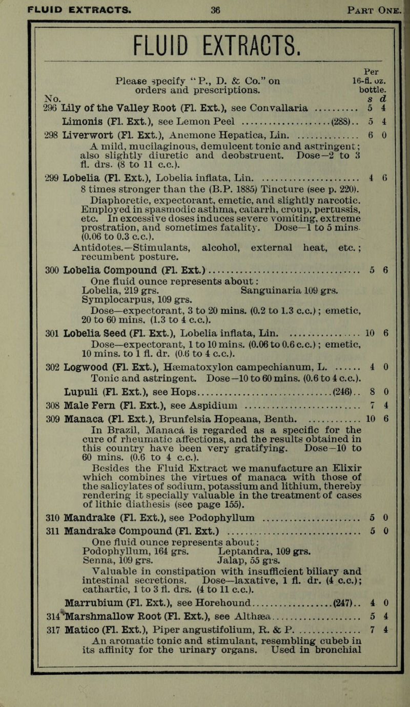 FLUID EXTRACTS. Per Please specify “P., D. & Co.” on 16-fl. oz. orders and prescriptions. bottle. No. s d 296 Lily of the Valley Root (FI. Ext.), see Convallaria 5 4 Limonis (FI. Ext.), see Lemon Peel (28S).. 5 4 298 Liverwort (FI. Ext.), Anemone Hepatica, Lin 6 0 A mild, mucilaginous, demulcent tonic and astringent; also slightly diuretic and deobstruent. Dose—2 to 3 fi. drs. (8 to 11 c.c.). 299 Lobelia (FI. Ext.), Lobelia infiata, Lin 4 6 8 times stronger than the (B.P. 1885) Tincture (see p. 220). Diaphoretic, expectorant, emetic, and slightly narcotic. Employed in spasmodic asthma, catarrh, croup, pertussis, etc. In excessive doses induces severe vomiting, extreme prostration, and sometimes fatality. Dose—1 to 5 mins. (0.06 to 0.3 c.c.). Antidotes.—Stimulants, alcohol, external heat, etc.; recumbent posture. 300 Lobelia Compound (FI. Ext.) 5 6 One fluid ounce represents about; Lobelia, 219 grs. Sanguinaria 109 grs. Symplocarpus, 109 grs. Dose—expectorant, 3 to 20 mins. (0.2 to 1.3 c.c.); emetic, 301 Lobelia Seed (FI. Ext.), Lobelia infiata, Lin 10 6 Dose—expectorant, 1 to 10 mins. (0.06 to 0.6 c.c.); emetic, 302 Logwood (Fl. Ext.), Haematoxylon campechianum, L 4 0 Lupuli (Fl. Ext.), see Hops (246).. 8 0 308 Male Fern (Fl. Ext.), see Aspidium 7 4 309 Manaca (Fl. Ext.), Brunfelsia Hopeana, Benth 10 6 In Brazil, Manaca is regarded as a specific for the cure of rheumatic affections, and the results obtained in this country have been very gratifying. Dose—10 to Besides the Fluid Extract we manufacture an Elixir which combines the virtues of manaca with those of the salicylates of sodium, potassium and lithium, thereby rendering it specially valuable in the treatment of cases of lithic diathesis (see page 155). 310 Mandrake (Fl. Ext.), see Podophyllum 5 0 311 Mandrake Compound (Fl. Ext.) 5 0 One fluid ounce represents about: Podophyllum, 164 grs. Leptandra, 109 grs. Senna, 109 grs. Jalap, 55 grs. Valuable in constipation with insufficient biliary and intestinal secretions. Dose—laxative, 1 fl. dr. (4 c.c.); cathartic, 1 to 3 11. drs. (4 to 11 c.c.). Marrubium (Fl. Ext.), see Horehound (247).. 4 0 314'Marshmallow Root (Fl. Ext.), see Althaea 5 4 317 Matico (Fl. Ext.), Piper angustifolium, R. & P 7 4 An aromatic tonic and stimulant, resembling cubeb in its affinity for the urinary organs. Used in bronchial i