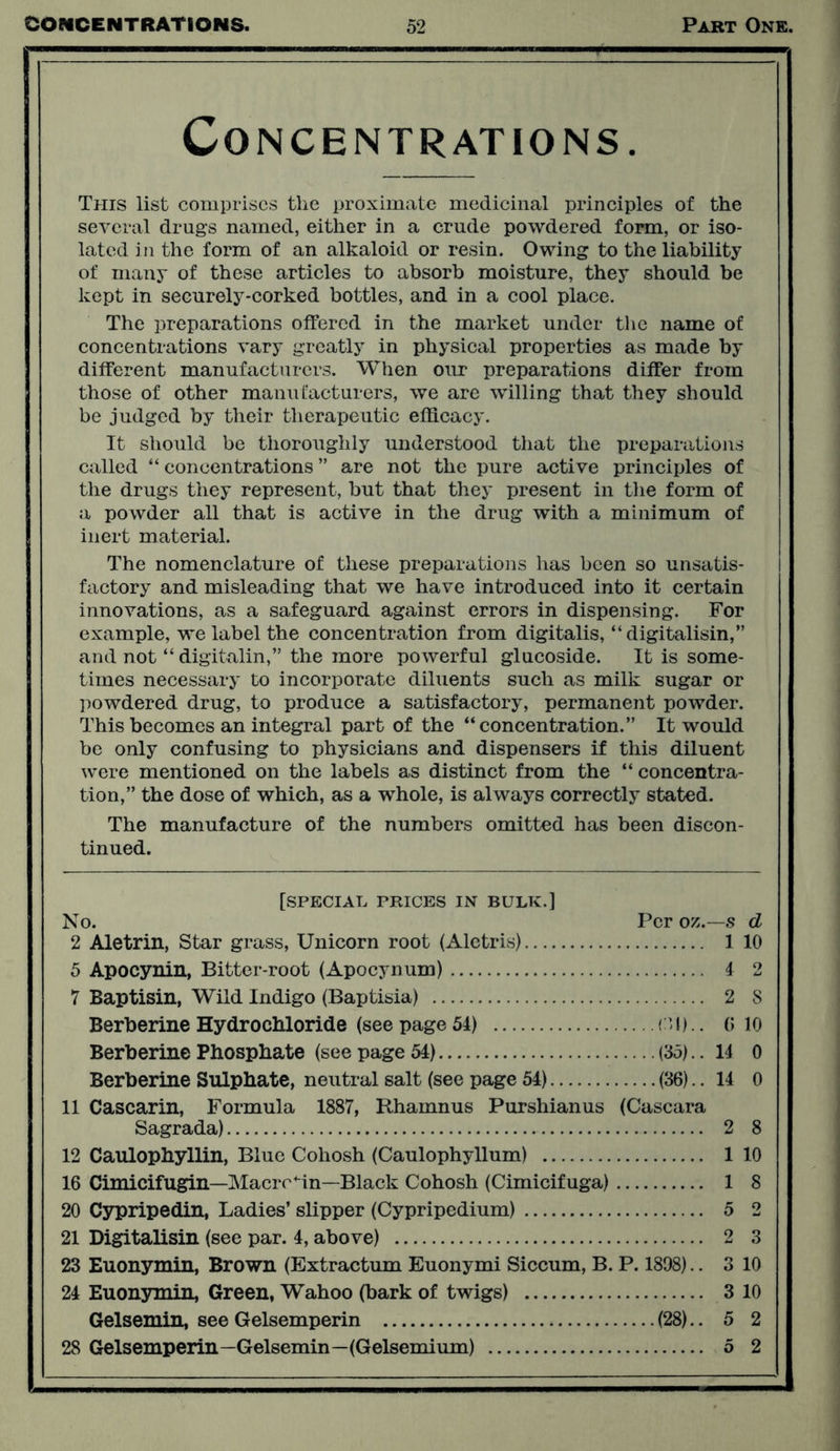 Concentrations. This list comprises the proximate medicinal principles of the several drags named, either in a crude powdered form, or iso- lated in the form of an alkaloid or resin. Owing to the liability of many of these articles to absorb moisture, they should be kept in securely-corked bottles, and in a cool place. The preparations offered in the market under the name of concentrations vary greatly in physical properties as made by different manufacturers. When our preparations differ from those of other manufacturers, we are willing that they should be judged by their therapeutic efficacy. It should be thoroughly understood that the preparations called “ concentrations ” are not the pure active principles of the drugs they represent, but that they present in the form of a powder all that is active in the drug with a minimum of inert material. The nomenclature of these preparations has been so unsatis- factory and misleading that we have introduced into it certain innovations, as a safeguard against errors in dispensing. For example, we label the concentration from digitalis, “digitalisin,” and not “ digitalin,” the more powerful glucoside. It is some- times necessary to incorporate diluents such as milk sugar or powdered drug, to produce a satisfactory, permanent powder. This becomes an integral part of the “concentration.” It would be only confusing to physicians and dispensers if this diluent were mentioned on the labels as distinct from the “ concentra- tion,” the dose of which, as a whole, is always correctly stated. The manufacture of the numbers omitted has been discon- tinued. [special prices in bulk.] No. Per oz.—s d 2 Aletrin, Star grass, Unicorn root (Aletris) 1 10 5 Apocynin, Bitter-root (Apocynum) 4 2 7 Baptism, Wild Indigo (Baptisia) 2 8 Berberine Hydrochloride (see page 54) CH).. 0 10 Berberine Phosphate (see page 54) (35).. 14 0 Berberine Sulphate, neutral salt (see page 54) (36).. 14 0 11 Cascarin, Formula 1887, Rhamnus Purshianus (Cascara Sagrada) 2 8 12 Caulophyllin, Blue Cohosh (Caulophyllum) 1 10 16 Cimicifugin—Macro Mn—Black Cohosh (Cimicifuga) 1 8 20 Cypripedin, Ladies’ slipper (Cypripedium) 5 2 21 Digitalisin (see par. 4, above) 2 3 23 Euonymin, Brown (Extractum Euonymi Siccum, B. P. 1898).. 3 10 24 Euonymin, Green, Wahoo (bark of twigs) 3 10 Gelsemin, see Gelsemperin (28).. 5 2 28 Gelsemperin—Gelsemin—(Gelsemium) 5 2