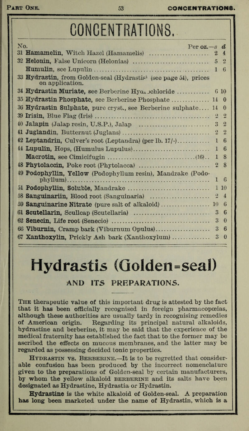 CONCENTRATIONS, No. Per oz.— s d 31 Hamamelin, Witch Hazel (Hamamelis) 2 4 32 Helonin, False Unicorn (Helonias) 5 2 Humulin, see Lupnlin 1 6 33 Hydrastin, from Golden-seal (Hydrastis' (see page 54), prices on application. 34 Hydrastin Muriate, see Berberine Hycii. jckloride G 10 35 Hydrastin Phosphate, see Berberine Phosphate 14 0 36 Hydrastin Sulphate, pure cryst., see Berberine sulphate 14 0 39 Irisin, Blue Flag (Iris) 2 2 40 Jalapin (Jalap resin, U.S.P.), Jalap 3 2 41 Juglandin, Butternut (Juglans) 2 2 42 Leptandrin, Culver’s root (Leptandra) (per lb. 17/-) 1 6 44 Lupulin, Hops, (Humulus Lupulus) 1 6 Macrotin, see Cimicifugin (16).. 1 8 48 Phytolaccin, Poke root (Phytolacca) 2 8 49 Podophyllin, Yellow (Podophyllum resin), Mandrake (Podo- phyllum) 1 6 51 Podophyllin, Soluble, Mandrake 1 10 58 Sanguinariin, Blood root (Sanguinaria) 2 4 59 Sanguinarine Nitrate (pure salt of alkaloid) 10 6 61 Scutellarin, Scullcap (Scutellaria) 3 6 62 Senecin, Life root (Senecio) 3 0 66 Viburnin, Cramp bark (Viburnum Opulus) 3 6 67 Xanthoxylin, Prickly Ash bark (Xantlioxylum) 3 0 Hydrastis (Golden=seal) AND ITS PREPARATIONS, The therapeutic value of this important drug is attested by the fact that it has been officially recognised in foreign pharmacopoeias, although these authorities are usually tardy in recognising remedies of American origin. Regarding its principal natural alkaloids, hydrastine and berberine, it may be said that the experience of the medical fraternity has established the fact that to the former may be ascribed the effects on mucous membranes, and the latter may be regarded as possessing decided tonic properties. Hydrastin vs. Berberine.—It is to be regretted that consider- able confusion has been produced by the incorrect nomenclature given to the preparations of Golden-seal by certain manufacturers, by whom the yellow alkaloid berberine and its salts have been designated as Hydrastine, Hydrastia or Hydrastin. Hydrastine is the white alkaloid of Golden-seal. A preparation has long been marketed under the name of Hydrastin, which is a