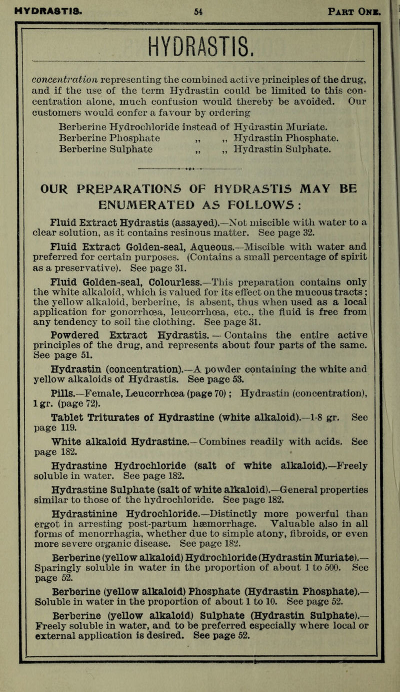 HYDRASTIS. concentration representing the combined active principles of the drug, and if the use of the term Hydrastin could be limited to this con- centration alone, much confusion would thereby be avoided. Our customers would confer a favour by ordering Berberine Hydrochloride instead of Hydrastin Muriate. Berberine Phosphate „ „ Hydrastin Phosphate. Berberine Sulphate „ „ Hydrastin Sulphate. OUR PREPARATIONS OF HYDRASTIS MAY BE ENUMERATED AS FOLLOWS : Fluid Extract Hydrastis (assayed).—Not miscible with water to a clear solution, as it contains resinous matter. See page 32. Fluid Extract Golden-seal, Aqueous.—Miscible with water and preferred for certain purposes. (Contains a small percentage of spirit as a preservative). See page 31. Fluid Golden-seal, Colourless.—This preparation contains only the white alkaloid, which is valued for its effect on the mucous tracts; the yellow alkaloid, berberine, is absent, thus when used as a local application for gonorrhoea, leucorrhoea, etc., the fluid is free from any tendency to soil the clothing. See page 31. Powdered Extract Hydrastis. — Contains the entire active principles of the drug, and represents about four parts of the same. See page 51. Hydrastin (concentration).—A powder containing the white and yellow alkaloids of Hydrastis. See page 53. Pills.—Female, Leucorrhoea (page 70); Hydrastin (concentration), lgr. (page 72). Tablet Triturates of Hydrastine (white alkaloid).—1-8 gr. See page 119. White alkaloid Hydrastine. - Combines readily with acids. See page 182. Hydrastine Hydrochloride (salt of white alkaloid).—Freely soluble in water. See page 182. Hydrastine Sulphate (salt of white alkaloid).—General properties similar to those of the hydrochloride. See page 182. Hydrastinine Hydrochloride.—Distinctly more powerful than ergot in arresting post-partum haemorrhage. Valuable also in all forms of menorrhagia, whether due to simple atony, fibroids, or even more severe organic disease. See page 182. Berberine (yellow alkaloid) Hydrochloride (Hydrastin Muriate).— Sparingly soluble in water in the proportion of about 1 to 500. See page 52. Berberine (yellow alkaloid) Phosphate (Hydrastin Phosphate).— Soluble in water in the proportion of about 1 to 10. See page 52. Berberine (yellow alkaloid) Sulphate (Hydrastin Sulphate).— Freely soluble in water, and to be preferred especially where local or external application is desired. See page 52.
