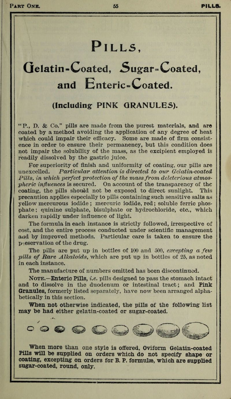 Pills, Gelatin-Coated, .Sugar=Coated, and Enteric-Coated. (Including: PINK GRANULES). “P., D. & Co.” pills are made from the purest materials, and are coated by a method avoiding the application of any degree of heat which could impair their efficacy. Some are made of firm consist- ence in order to ensure their permanency, but this condition does not impair the solubility of the mass, as the excipient employed is readily dissolved by the gastric juice. For superiority of finish and uniformity of coating, our pills are unexcelled. Particular attention is directed to our Gelatin-coated Pills, in which perfect protection of the mass from deleterious atmos- pheric influences is secured. On account of the transparency of the coating, the pills should not be exposed to direct sunlight. This precaution applies especially to pills containing such sensitive salts as yellow mercurous iodide ; mercuric iodide, red; soluble ferric phos- phate; quinine sulphate, bisulphate or hydrochloride, etc., which darken rapidly under influence of light. The formula in each instance is strictly followed, irrespective of cost, and the entire process conducted under scientific management and by improved methods. Particular care is taken to ensure the p-eservation of the drug. The pills are put up in bottles of 100 and 500, excepting a few pills of Rare Alkaloids, which are put up in bottles of 25, as noted in each instance. The manufacture of numbers omitted has been discontinued. Note.—Enteric Pills, i.e. pills designed to pass the stomach intact and to dissolve in the duodenum or intestinal tract; and Pink Granules, formerly listed separately, have now been arranged alpha- betically in this section. When not otherwise indicated, the pills of the following list may he had either gelatin-coated or sugar-coated. / o © When more than one style is offered, Oviform Gelatin-coated Pills will be supplied on orders which do not specify shape or coating, excepting on orders for B. P. formulae, which are supplied sugar-coated, round, only.