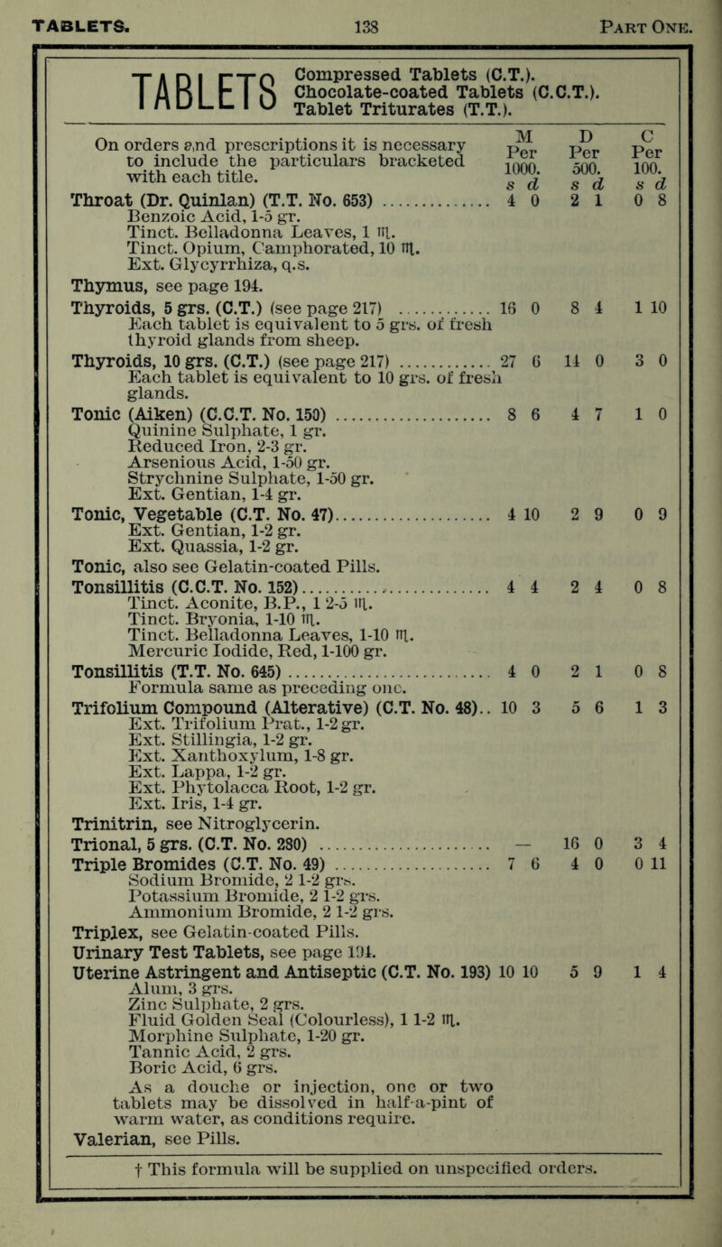 M D C Per Per Per 1000. 500. 100. s d s d s d 4 0 2 1 0 8 16 0 8 4 1 10 27 i G 14 0 3 0 8 6 4 7 1 0 t a n i I—rn Compressed Tablets (C.T.). I fl K r I S Chocolate-coated Tablets (C.C.T.). muLLIU Tablet Triturates (T.T.). On orders e,nd prescriptions it is necessary to include the particulars bracketed with each title. Throat (Dr. Quinlan) (T.T. No. 653) Benzoic Acid, 1-5 gr. Tinct. Belladonna Leaves, 1 til. Tinct. Opium, Camphorated, 10 til. Ext. Glycyrrhiza, q.s. Thymus, see page 194. Thyroids, 5 grs. (C.T.) (see page 217) Each tablet is equivalent to 5 grs. or fresh thyroid glands from sheep. Thyroids, 10 grs. (C.T.) (see page 217) Each tablet is equivalent to 10 grs. of fresh glands. Tonic (Aiken) (C.C.T. No. 150) Quinine Sulphate, 1 gr. Reduced Iron, 2-3 gr. Arsenious Acid, 1-50 gr. Strychnine Sulphate, 1-50 gr. Ext. Gentian, 1-4 gr. Tonic, Vegetable (C.T. No. 47) 4 10 Ext. Gentian, 1-2 gr. Ext. Quassia, 1-2 gr. Tonic, also see Gelatin-coated Pills. Tonsillitis (C.C.T. No. 152) 4 4 Tinct. Aconite, B.P., 1 2-5 ill. Tinct. Bryonia, 1-10 Til. Tinct. Belladonna Leaves, 1-10 ifi. Mercuric Iodide, Red, 1-100 gr. Tonsillitis (T.T. No. 645) 4 0 Formula same as preceding one. Trifolium Compound (Alterative) (C.T. No. 48).. 10 3 Ext. Trifolium Prat., 1-2 gr. Ext. Stillingia, 1-2 gr. Ext. Xanthoxylum, 1-8 gr. Ext. Lappa, 1-2 gr. Ext. Phytolacca Root, 1-2 gr. Ext. Iris, 1-4 gr. Trinitrin, see Nitroglycerin. Trional, 5 grs. (C.T. No. 280) — Triple Bromides (C.T. No. 49) 7 6 Sodium Bromide, 2 1-2 grs. Potassium Bromide, 2 1-2 grs. Ammonium Bromide, 2 1-2 grs. Triplex, see Gelatin-coated Pills. Urinary Test Tablets, see page 194. Uterine Astringent and Antiseptic (C.T. No. 193) 10 10 Alum, 3 grs. Zinc Sulphate, 2 grs. Fluid Golden Seal (Colourless), 11-2 til. Morphine Sulphate, 1-20 gr. Tannic Acid, 2 grs. Boric Acid, 6 grs. As a douche or injection, one or two tablets may be dissolved in half a-pint of warm water, as conditions require. Valerian, see Pills. f This formula will be supplied on unspecified orders. 2 9 0 9 2 4 0 8 2 1 5 6 0 8 1 3 3 4 0 11 5 9 14