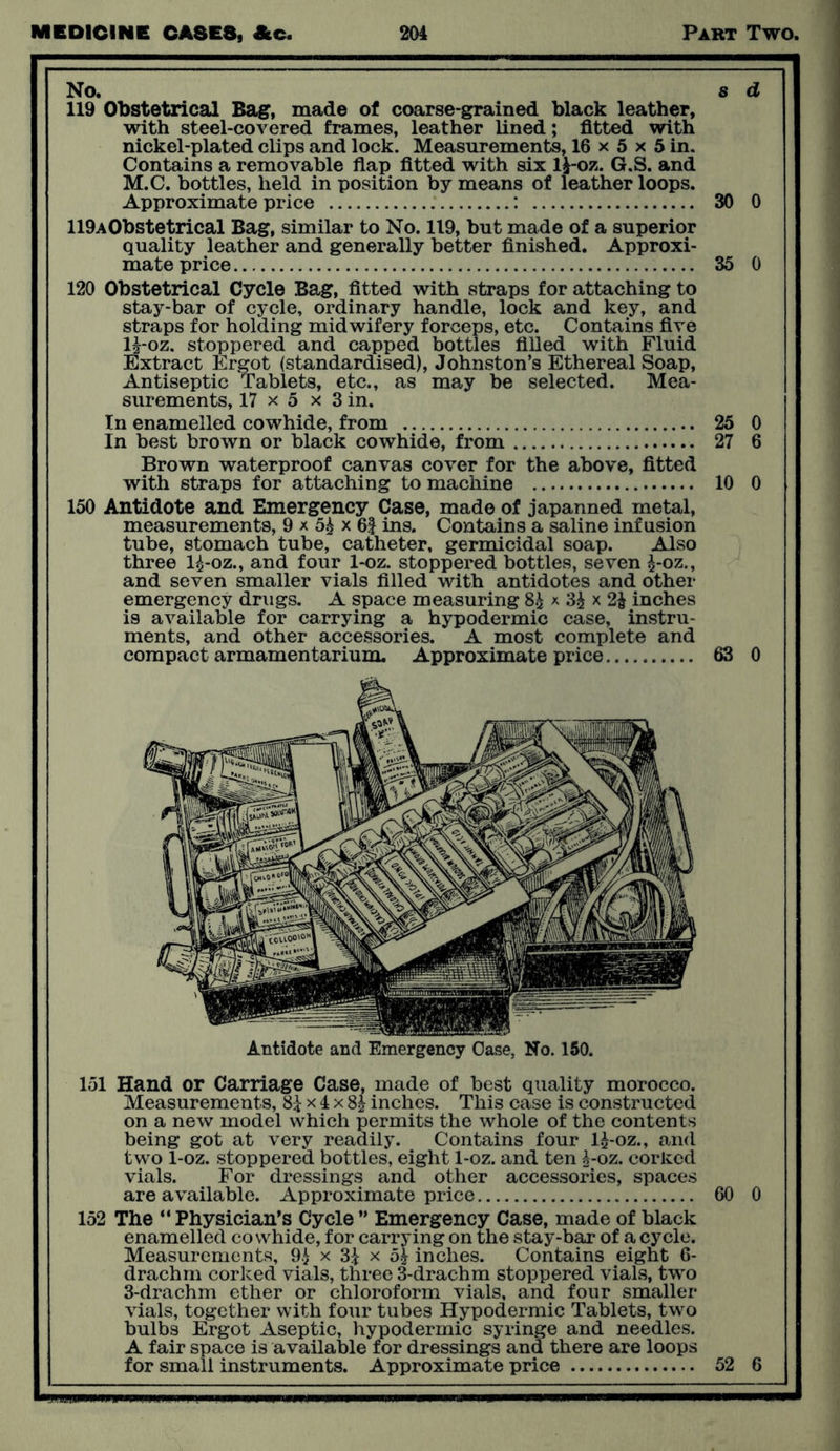 No. s d 119 Obstetrical Bag, made of coarse-grained black leather, with steel-covered frames, leather lined; fitted with nickel-plated clips and lock. Measurements, 16 x 5 x 5 in. Contains a removable flap fitted with six l£-oz. G.S. and M.C. bottles, held in position by means of leather loops. Approximate price : 30 0 119A0bstetrical Bag, similar to No. 119, but made of a superior quality leather and generally better finished. Approxi- mate price 35 0 120 Obstetrical Cycle Bag, fitted with straps for attaching to stay-bar of cycle, ordinary handle, lock and key, and straps for holding midwifery forceps, etc. Contains five H*oz. stoppered and capped bottles filled with Fluid Extract Ergot (standardised), Johnston’s Ethereal Soap, Antiseptic Tablets, etc., as may be selected. Mea- surements, 17 x 5 x 3 in. In enamelled cowhide, from 25 0 In best brown or black cowhide, from 27 6 Brown waterproof canvas cover for the above, fitted with straps for attaching to machine 10 0 150 Antidote and Emergency Case, made of japanned metal, measurements, 9 x 5£ x 6f ins. Contains a saline infusion tube, stomach tube, catheter, germicidal soap. Also three 1^-oz., and four 1-oz. stoppered bottles, seven £-oz., and seven smaller vials filled with antidotes and other emergency drugs. A space measuring 8£ x 3£ x 21 inches is available for carrying a hypodermic case, instru- ments, and other accessories. A most complete and compact armamentarium. Approximate price 63 0 Antidote and Emergency Case, No. 150. 151 Hand or Carriage Case, made of best quality morocco. Measurements, 8£ x 4 x 8J inches. This case is constructed on a new model which permits the whole of the contents being got at very readily. Contains four l£-oz., and two 1-oz. stoppered bottles, eight 1-oz. and ten ^-oz. corked vials. For dressings and other accessories, spaces are available. Approximate price 60 0 152 The “Physician’s Cycle ” Emergency Case, made of black enamelled cowhide, for carrying on the stay-bar of a cycle. Measurements, 9£ x 3i x 5| inches. Contains eight 6- drachm corked vials, three 3-drachm stoppered vials, two 3-drachm ether or chloroform vials, and four smaller vials, together with four tubes Hypodermic Tablets, two bulbs Ergot Aseptic, hypodermic syringe and needles. A fair space is available for dressings and there are loops for small instruments. Approximate price 52 6