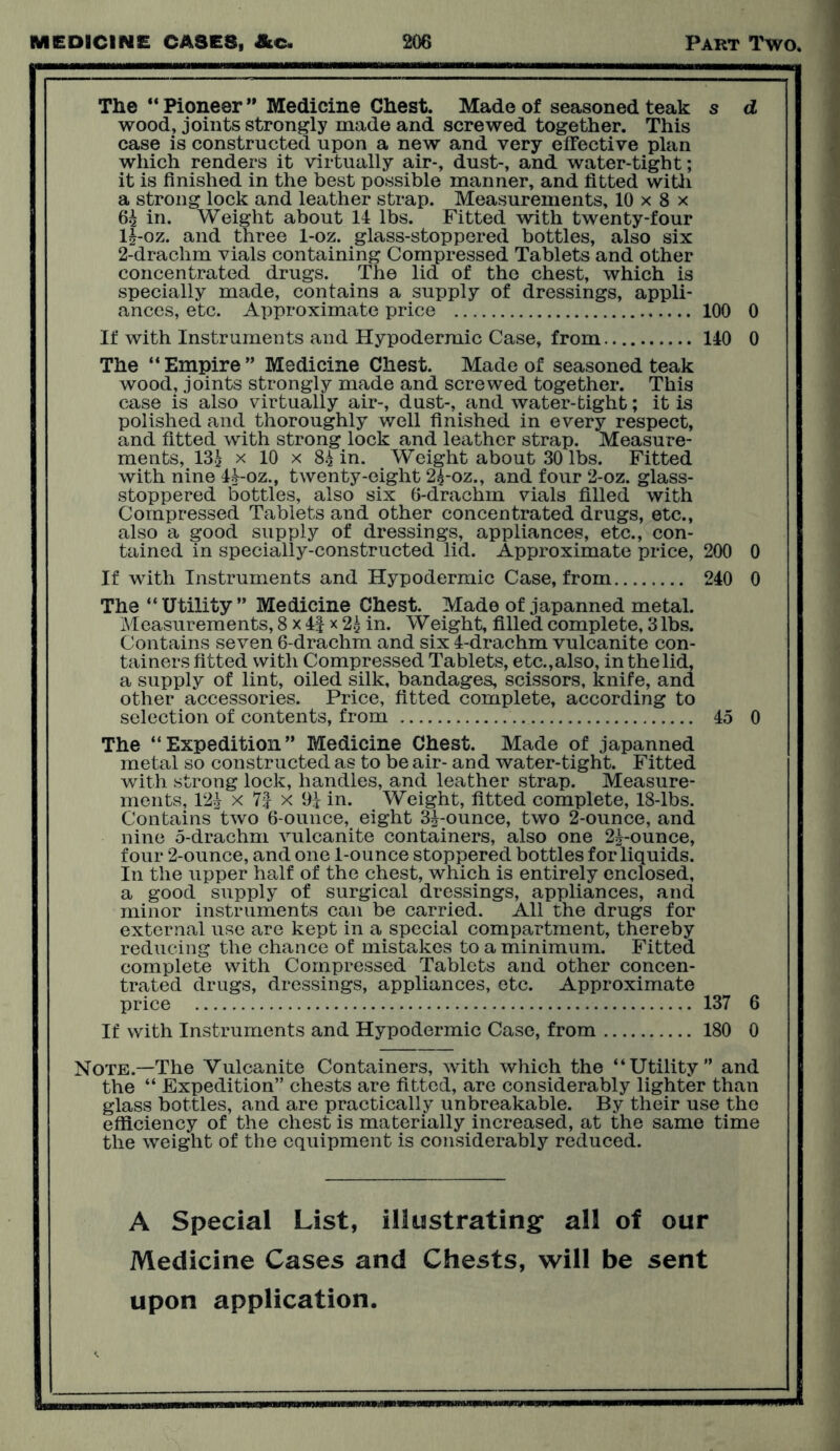 The “ Pioneer ” Medicine Chest. Made of seasoned teak s d wood, joints strongly made and screwed together. This case is constructed upon a new and very effective plan which renders it virtually air-, dust-, and water-tight; it is finished in the best possible maimer, and fitted with a strong lock and leather strap. Measurements, 10 x 8 x 6^ in. Weight about 14 lbs. Fitted with twenty-four 14-oz. and three 1-oz. glass-stoppered bottles, also six 2-drachm vials containing Compressed Tablets and other concentrated drugs. The lid of the chest, which is specially made, contains a supply of dressings, appli- ances, etc. Approximate price 100 0 If with Instruments and Hypodermic Case, from 140 0 The “ Empire ” Medicine Chest. Made of seasoned teak wood, joints strongly made and screwed together. This case is also virtually air-, dust-, and water-tight; it is polished and thoroughly well finished in every respect, and fitted with strong lock and leather strap. Measure- ments, 134 x 10 x 84 in. Weight about 30 lbs. Fitted with nine 44-oz., twenty-eight 24-oz., and four 2-oz. glass- stoppered bottles, also six 6-drachm vials filled with Compressed Tablets and other concentrated drugs, etc., also a good supply of dressings, appliances, etc., con- tained in specially-constructed lid. Approximate price, 200 0 If with Instruments and Hypodermic Case, from 240 0 The “Utility” Medicine Chest. Made of japanned metal. Measurements, 8 x 4f x 24 in. Weight, filled complete, 3 lbs. Contains seven 6-drachm and six 4-drachm vulcanite con- tainers fitted with Compressed Tablets, etc.,also, in the lid, a supply of lint, oiled silk, bandages, scissors, knife, and other accessories. Price, fitted complete, according to selection of contents, from 45 0 The “Expedition” Medicine Chest. Made of japanned metal so constructed as to be air- and water-tight. Fitted with strong lock, handles, and leather strap. Measure- ments, 124 x 7| x 94 in. Weight, fitted complete, 18-lbs. Contains two 6-ounce, eight 34-ounce, two 2-ounce, and nine 5-drachm vulcanite containers, also one 24-ounce, four 2-ounce, and one 1-ounce stoppered bottles for liquids. In the upper half of the chest, which is entirely enclosed, a good supply of surgical dressings, appliances, and minor instruments can be carried. All the drugs for external use are kept in a special compartment, thereby reducing the chance of mistakes to a minimum. Fitted complete with Compressed Tablets and other concen- trated drugs, dressings, appliances, etc. Approximate price 137 6 If with Instruments and Hypodermic Case, from 180 0 Note.—The Vulcanite Containers, with which the “Utility” and the “ Expedition” chests are fitted, are considerably lighter than glass bottles, and are practically unbreakable. By their use the efficiency of the chest is materially increased, at the same time the weight of the equipment is considerably reduced. A Special List, illustrating all of our Medicine Cases and Chests, will be sent upon application.