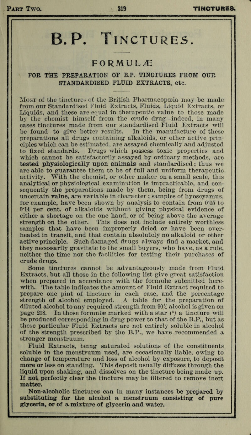 B.P. Tinctures. FORMULA FOR THE PREPARATION OF B.P. TINCTURES FROM OUR STANDARDISED FLUID EXTRACTS, etc. Most of the tinctures of the British Pharmacopoeia may be made from our Standardised Fluid Extracts, Fluids, Liquid Extracts, or Liquids, and these are equal in therapeutic value to those made by the chemist himself from the crude drug—indeed, in many cases tinctures made from our standardised Fluid Extracts will be found to give better results. In the manufacture of these preparations all drugs containing alkaloids, or other active prin- ciples which can be estimated, are assayed chemically and adjusted to fixed standards. Drugs which possess toxic properties and which cannot be satisfactorily assayed by ordinary methods, are tested physiologically upon animals and standardised; thus we are able to guarantee them to be of full and uniform therapeutic activity. With the chemist, or other maker on a small scale, this analytical or physiological examination is impracticable, and con- sequently the preparations made by them, being from drugs of uncertain value, are variable in character ; samples of hyoscyamus, for example, have been shown by analysis to contain from 0*05 to 0*14 per cent, of alkaloids without giving physical evidence of either a shortage on the one hand, or of being above the average strength on the other. This does not include entirely worthless samples that have been improperly dried or have been over- heated in transit, and that contain absolutely no alkaloid or other active principle. Such damaged drugs always find a market, and they necessarily gravitate to the small buyers, who have, as a rule, neither the time nor the facilities for testing their purchases of crude drugs. Some tinctures cannot be advantageously made from Fluid Extracts, but all those in the following list give great satisfaction when prepared in accordance with the formulae submitted here- with. The table indicates the amount of Fluid Extract required to prepare one pint of tincture in each case, and the percentage strength of alcohol employed. A table for the preparation of diluted alcohol to any required strength from 90% alcohol is given on page 218. In those formulae marked with a star (*) a tincture will be produced corresponding in drug power to that of the B.P., but as these particular Fluid Extracts are not entirely soluble in alcohol of the strength prescribed by the B.P., we have recommended a stronger menstruum. Fluid Extracts, being saturated solutions of the constituents soluble in the menstruum used, are occasionally liable, owing to change of temperature and loss of alcohol by exposure, to deposit more or less on standing. This deposit usually diffuses through the liquid upon shaking, and dissolves on the tincture being made up. If not perfectly clear the tincture may be filtered to remove inert matter. Non-alcoholic tinctures can in many instances be prepared by substituting for the alcohol a menstruum consisting of pure glycerin, or of a mixture of glycerin and water.