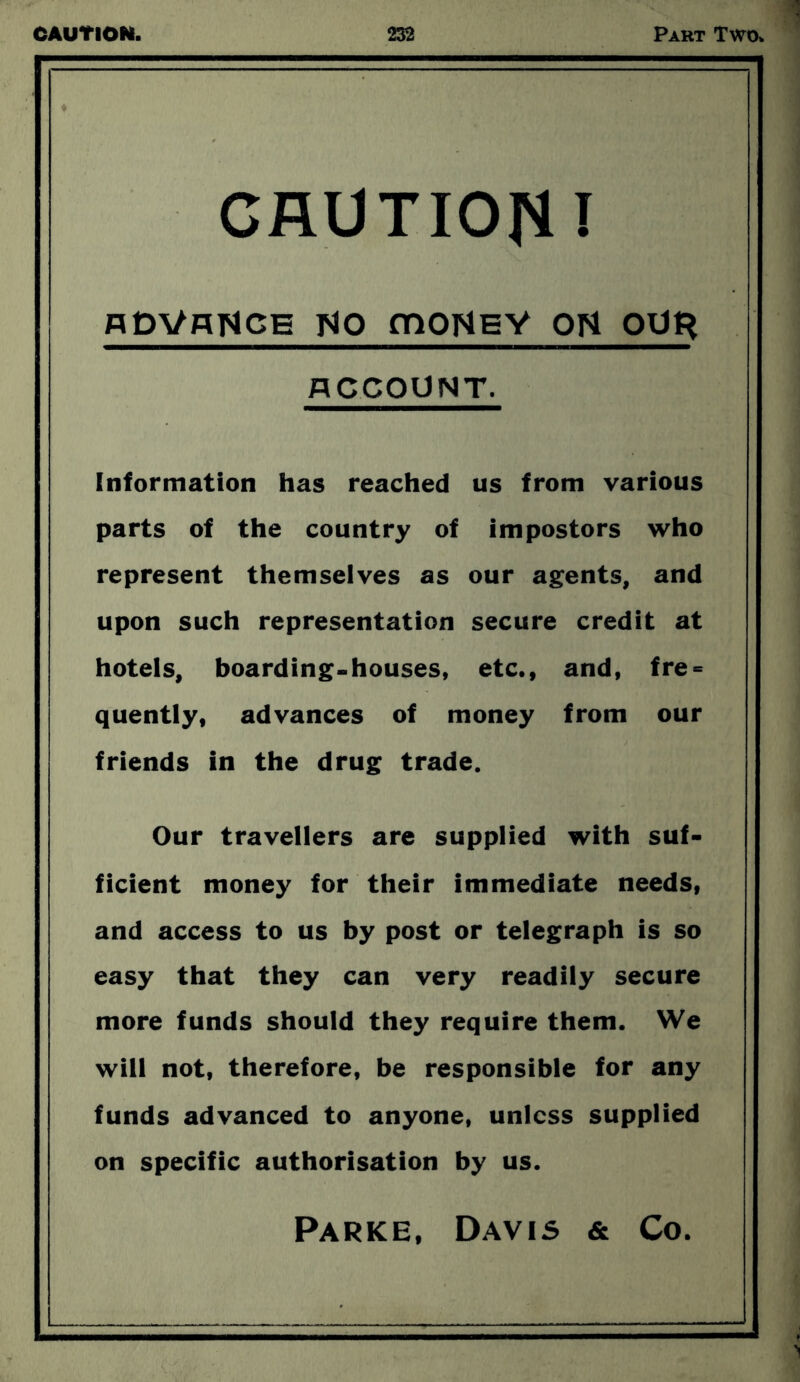 . CAUTION I hDVhNce Tip moNEY oH QUfr ACCOUNT. Information has reached us from various parts of the country of impostors who represent themselves as our agents, and upon such representation secure credit at hotels, boarding-houses, etc., and, fre = quently, advances of money from our friends in the drug trade. Our travellers are supplied with suf- ficient money for their immediate needs, and access to us by post or telegraph is so easy that they can very readily secure more funds should they require them. We will not, therefore, be responsible for any funds advanced to anyone, unless supplied on specific authorisation by us. Parke, Davis & Co.
