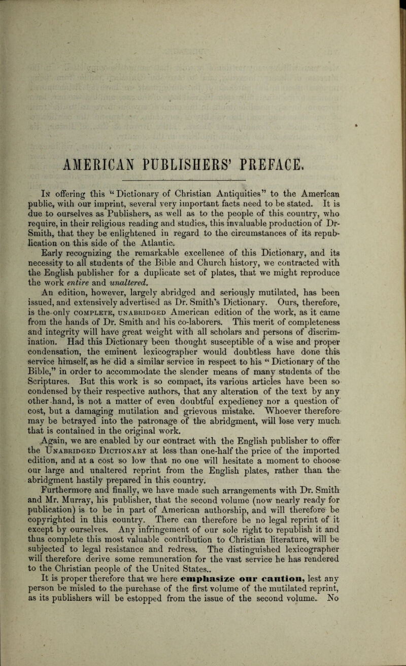 AMERICAN PUBLISHERS’ PREFACE. In offering this “Dictionary of Christian Antiquities” to the American public, with our imprint, several very important facts need to be stated. It is due to ourselves as Publishers, as well as to the people of this country, who require, in their religious reading and studies, this invaluable production of Dr- Sraith, that they be enlightened in regard to the circumstances of its repub- lication on this side of the Atlantic; Early recognizing the remarkable excellence of this Dictionary, and its necessity to all students of the Bible and Church history, we contracted with the English publisher for a duplicate set of plates, that we might reproduce the work entire and unaltered. An edition, however, largely abridged and seriously mutilated, has been issued, and extensively advertised as Dr. Smith’s Dictionary. Ours, therefore, is the only complete, unabridged American edition of the work, as it came from the hands of Dr. Smith and his co-laborers. This merit of completeness and integrity will have great weight with all scholars and persons of discrim- ination. Had this Dictionary been thought susceptible of a wise and proper condensation, the eminent lexicographer would doubtless have done this service himself, as he did a similar service in respect to his “ Dictionary of the Bible,” in order to accommodate the slender means of many students of the Scriptures. But this work is so compact, its various articles have been so condensed by their respective authors, that any alteration of the text by any other -hand, is not a matter of even doubtful expediency nor a question of cost, but a damaging mutilation and grievous mistake. Whoever therefore may be betrayed into the patronage of the abridgment, will lose very much, that is contained in the original work. Again, we are enabled by our contract with the English publisher to offer the Unabridged Dictionary at less than one-half the price of the imported edition, and at a cost so low that no one will hesitate a moment to choose- our large and unaltered reprint from the English plates, rather thaa the- abridgment hastily prepared in this country. Furthermore and finally, we have made such arrangements with Dr. Smith and Mr. Murray, his publisher, that the second volume (now nearly ready for publication) is to be in part of American authorship, and will therefore- be copyrighted in this country. There can therefore be no legal reprint of it except by ourselves. Any infringement of our sole right to republish it and thus complete this most valuable contribution to Christian literature, will be subjected to legal resistance and redress. The distinguished lexicographer will therefore derive some remuneration for the vast service he has rendered to the Christian people of the United States.. It is proper therefore that we here emphasize our caution, lest any person be misled to the purchase of the first volume of the mutilated reprint, as its publishers will be estopped from the issue of the second volume.- No