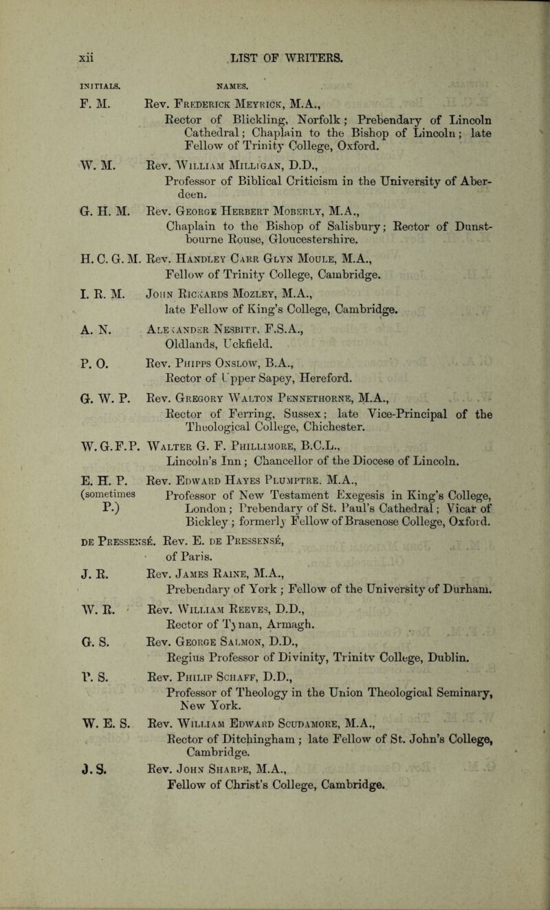 INITIALS. F. M. NAMES. Rev. Frederick Meyrick, M.A., Rector of Blickling, Norfolk; Prebendary of Lincoln Cathedral; Chaplain to the Bishop of Lincoln; late Fellow of Trinity College, Oxford. W. M. Rev. William Milligan, D.D., Professor of Biblical Criticism in the University of Aber- deen. G. H. M. Rev. George Herbert Moberly, M.A., Chaplain to the Bishop of Salisbury; Rector of Dunst- bourne Rouse, Gloucestershire. H. C. G. M. Rev. Handley Caer Glyn Moule, M.A., I. R. M. Fellow of Trinity College, Cambridge. John Rickards Mozley, M.A., late Fellow of King’s College, Cambridge. A. N. Alexander Nesbitt, F.S.A., Oldlands, Uckfield. P. 0. Rev. Phipps Onslow, B.A., Rector of L'pper Sapey, Hereford. G. W. P. Rev. Gregory Walton Pennethorne, M.A., Rector of Ferring, Sussex; late Vice-Principal of the Theological College, Chichester. W.G.F.P. Walter G. F. Phillimore, B.C.L., Lincoln’s Inn; Chancellor of the Diocese of Lincoln. E. H. P. Rev. Edward Hayes Plumptre, M.A., (sometimes Professor of New Testament Exegesis in King’s College, P.) London; Prebendary of St. Paul’s Cathedral; Vicar of Bickley; formerly Fellow of Brasenose College, Oxford. DE Pressense. Rev. E. de Pressense, J. R. of Paris. Rev. James Raine, M.A., Prebendary of York ; Fellow of the University of Durham. W. R. ' Rev. William Reeves, D.D., Rector of T} nan, Armagh. G. S. Rev. George Salmon, D.D., Regius Professor of Divinity, Trinity College, Dublin. P. S. Rev. Philip Schaff, D.D., Professor of Theology in the Union Theological Seminary, New York. W. E. S. Rev. WiLiTAM Edward Scudamore, M.A., Rector of Ditchingham ; late Fellow of St. John’s College, Cambridge. O.S. Rev. John Sharpe, M.A., Fellow of Christ’s College, Cambridge.