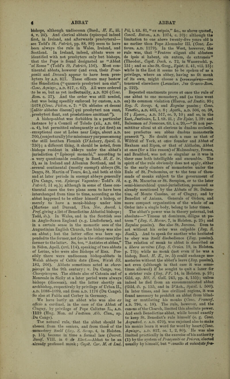 bishops, although undiocesan (Baed., H. E., iii. 4, V. 24). And clerical abbats (episcopal indeed first, in Ireland, and afterwards presbyteral— see Todd’s St. Patnck, pp. 88, 89) seem to have been always the rule in Wales, Ireland, and Scotland. In Ireland, indeed, abbats were so identified with not presbyters only but bishops, that the Pope is found designated as “Abbat ” of Rome” (Todd’s St. Patrick, 156). Most con- tinental abbats, however (and even, their Prae- positi and Decani) appear to have been pres- byters by A.D. 817. These officers may bestow ■ the b'enediction (“ quamvis presbyteri non sint”; -Cunc. Aquisgr., a.d. 817, c. 62). All were ordered •.to be so, but as yet ineffectually, A.D. 826 (Cone. Rom. c. 27). And the order was still needed, .but was being speedily enforced by custom, A.D. ]1078^(Conc. Pictav. c. 7: “ Ut abbates et decani f [aliter abbates diaconi] qui presbyteri non sunt, , presbyteri fiant, aut praelationes amittant ”). A bishop-abbat was forbidden in a particular ! rnstance by a Council of Toledo (xii., A.D. 681, . c. 4), but permitted subsequently as (at first) an . exceptional case at Lobes near Liege, about A.D. 700, (conjecturally) for missionary purposes among 'the still heathen Flemish (D’Achery, Spicil. ii. '730); a different thing, it should be noted, from 1 bishops resident in abbeys under the abbat’s jurisdiction (“ Episcopi monachi,” according to . a very questionable reading in Baed. H. E. iv. •5), as in Ireland and Albanian Scotland, and in sseveral continental (mostly exempt) abbeys (St. Denys, St. Martin of Tours, &c.), and both at this and at later periods in exempt abbeys generally (Du Cange, voc. Episcopi Vagantes: Todd’s St. Patrick, 51 sq.); although in some of these con- ’ tinental cases the two plans seem to have been I interchanged from time to time, according as the abbat happened to be either himself a bishop, or ' merely to have a monk-bishop under him ► (Martene and Durand, Thes. Nov. Anecd. i. Pref. giving a list of Benedictine Abbatial bishops ; Todd, ib.). In Wales, and in the Scottish sees in Anglo-Saxon England (e.g. Lindisfarne), and in a certain sen.se in the monastic sees of the Augustinian English Church, the bishop was also . an abbat; but the latter office was here ap- pended to the former, not (as in the other cases) the former to the lattci'. So, too, “ Antistes et abbas,” in Sidon. Apoll. (xvi. 114), speaking of two abbats . of Lerins, who were also Bishops of Riez. Pos- sibly there were undiocesan bi«hop-abbats in Welsh abbeys of Celtic date (Rees, Welsh SS. 182, 266). Abbats sometimes acted as chore- piscopi in the 9th century: v. Du Cange, voc. Chorepiscopus. The abbats also of Catania and of Monreale in Sicily at a later period were always bkhops (diocesan), and the latter shortly an archbishop, respectively by privilege of Ui'ban II., A.D. 1088-1099, and from a.d. 1176 (Du Cangel. So also at Fulda and Corbey in Germany. We have lastly an abbat who was also ex officio a cardinal, in the case of the Abbat of Clugny, by privilege of Pope Calixtus Ji., a.d. •1119 (Hug. Mon. ad Pentium Abb. Ciun., ap. . Du Cange). The natural rule, that the abbat should be chosen from the seniors, and from those of the . monastery itself (A'e/. S. Scrap. 4, in Moisten, p. 15), became in time a formal law {Decret. Bonif. VIII. in 6 de Elect.—Abbat to be an , already professed monk ; Capit. Car. M. et Lud. Pii, i. tit. 81, “ ex seipsis,” &c., as above quoted f Concil. Rotom., a.d. 1074, c. 10): although the limitation to one above twenty-five years old is no earlier than Pope Alexander III. (Cone. La- teran. A.D. 1179). In the West, however, the rule was, that “Fratres eligant sibi abbatem de ipsis si habent, sin autem, de extraneis” (Theodor., Capit. Dach. c. 72, in Wasserschl. p. 151; and so also St. Greg., Epist: ii. 41, viii. 15): while in the East it seems to be spoken of as a privilege, where an abbey, having no fit monk of its own, might choose a ^euoKovpirvs—one tonsured elsewhere (Leunclav. Jus Graeco-Rom. p. 222). Repeated enactments prove at once the rule of one abbat to one monastery, and (as time went on) its common violation (Hieron. ad Rustic. 95 ; Reg. S. Scrap. 4, and Regulae passim; Cone. Venetic., A.D. 465, c. 8; Agath., a.d. 506, cc. 38, 57 ; Epaon., a.d. 517, cc. 9, 10 ; and so, in the East, Justinian, L. I. tit. iii.; De Episc. 1. 39: and Balsamon ad Nomocan. tit. i. c. 20,—“ Si non per- mittitur alicui ut sit clericus in duabus ecclesiis, nec praefectus seu abbas duobus monasteriis praeerit ”). No doubt such a case as that of Wilfrid of York, at once founder and Abbat of Hexham and Ripon, or that of Aldhelm, Abbat at once (for a like reason) of Malmesbury, Frome, and Bradford, was not so singular as it was in their case both intelligible and excusable. The spirit of the rule obviously does not apply, either to the early clusters of monasteries under the Rule of St. Pachomius, or to the tens of thou- sands of monks subject to the government of e. g. St. Macarius or St. Serapion, or to the later semi-hierarchical quasi-jurisdiction, possessed as already mentioned by the Abbats of St. Dalma- tius, of Monte Cassino, or of Clugny, and by Benedict of Aniana. Generals of Orders, and more compact organization of the whole of an Order into a single body, belong to later times. The abbat’s power was in theory paternal, but absolute—“ Timeas ut dominum, diligas ut pa- trem ” (Reg. S. Macar. 7, in Holsten. p. 25; and Regulae passim). See also St. Jerome. Even to act without his order was culpable (Reg. S. Basil.). And to speak for another who hesitated to obey was itself disobedience (Reg. passim). The relation of monk to abbat is described as a libera servitus (Reg. S. Orsies. 19, in Holsten. p. 73); while no monk (not even if he was a bishop, Baed. H. E., iv. 5) could exchange mo- nasteries without the abbat’s leave (Reg. passim), not even (although in that case it was some- times allowed) if he sought to quit a laxer for a stricter rule (Reg. PP. 14, in Holsten. p. 23; Gild. ap. MS. S. Gall. 243, pp. 4, 155) : unless indeed he fled from an excommunicated abbat (Gild. ib. p. 155,. and in D’Ach., Sq/icil. i. 500). In later times, and less civilized regions, it was found necessary to prohibit an abbat from blind- ing or mutilating his monks (Cone. Erancof. A.D. 794, c. 18). The rule, however, and the canons of the Church, limited this absolute power. And each Benedictine abbat, while bound exactly to keep St. Benedict’s rule himself (e. g. Cone. Augustod. c. A.D. 670), was enjoined also to make his monks learn it word for word by heart (Cone. Aquisgr., A.D. 817, cc. 1, 2, 80). He was also limited practically in the exerci.se of his authority (1) by the system of Praepositi or Priures, elected usually by himself, but consilio et voluntate fror