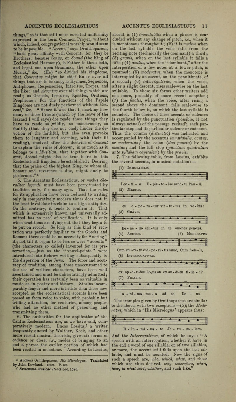 things,” as is that still more essential uniformity expressed in the term Common Prayer, without which, indeed, congregational worship would seem to be impossible. “ Accent,” says Ornithoparcus, “ hath great affinity with Concent, for they be Brothers : because Sonus, or Sound (the King of Ecclesiastical Harmony), is Father to them both, and begat one upon Grammar, the other upon Musick,” &c. (He) “ so divided his kingdome, that Concentus might be chief Ruler over all things tnat are to be sung, as Hymnes, Sequences, Antiphones, Responsories, Introitus, Tropes, and the like : and Accentus over all things which ai* *e read; as Gospels, Lectures, Epistles, Orations, Prophecies: For the functions of the Papale Kingdome are not duely performed without Con- cent,” Sic. “ Hence it was that I, marking how many of those Priests (which by the leave of the learned I will saye) doe reade those things they' have to reade so .wildly, so monstrously, so faultily (that they doe not onely hinder the de- votion of the faithful, but also even provoke them to laughter and scorning, with their ill reading), resolved after the doctrine of Concent to explain the rules of Accent; in as much as it belongs to a Musitian, that together with Con- cent, Accent might also as true heire in this Ecclesiasticall Kingdome be established: Desiring that the praise of the highest King, to whom all honour and reverence is due, might duely be performed.” ® 5. The Accentus Ecclesiasticus, or modus cho- raliter legendi, must have been perpetuated by tradition only, for many ages. That the rules for its application have been reduced to writing only in comparatively modern times does not in the least invalidate its claim to a high antiquity. On the contrary, it tends to confirm it. That which is extensively known and universally ad- mitted has no need of verification. It is only when traditions are dying out that they begin to be put on record. So long as this kind of reci- tation was perfectly faqailiar to the Greeks and Romans there could be no necessity for “ noting ” it; not till it began to be less so were “ accents ” (the characters so called) invented for its pre- servation,—just as the “ vowel-points ” were introduced into Hebrew writing subsequently to the dispersion of the Jews. The force and accu- racy of tradition, among those unaccustomed to the use of written characters, have been well ascertained and must be unhesitatingly admitted ; their operation has certainly been as valuable in music as in poetry and history. Strains incom- parably longer and more intricate than those now accepted as the ecclesiastical accents have been passed on from voice to voice, with probably but trifling alteration, for centuries, among peoples who had no other method of preserving and transmitting them. 6. The authorities for the application of the Cantus Ecclesiasticus are, as we have said, com- paratively modern. Lucas Lossius,^ a writer frequently quoted by Walther, Kock, and other more recent musical theorists, gives six forms of cadence or close, i.e., modes of bringing to an end a phrase the earlier portion of which had been recited in monotone. According to Lossius, e Andreas Ornithoparcus, His Micrdogus. Translated by John Dowland. 1609. P. 69. * Erotemata Musicae Practical, 1590. accent is (1) immutahilis when a phrase is con- cluded without any change of pitch, i.e., when it is monotonous throughout; (2) it is medius when on the last syllable the voice falls from the reciting note (technically the dominant) a third ; (3) gravis, when on the last syllable it falls a fifth; (4) acutus, when the “ dominant,” after the interposition of a few notes at a Ibwer pitch, is resumed; (5) moderatus, when the monotone is interrupted by an ascent, on the penultimate, of a second; (6) interrogativus, when the voice, after a slight descent, rises scale-wise on the last syllable. To these six forms other writers add one more, probably of more recent adoption; (7) the finalis, when the voice, after rising a second above the dominant, falls scale-wise to the fourth below it, on which the last syllable is sounded. The choice of these accents or cadences is regulated by the punctuation (possible, if not always actual) of the passage recited*; each par- ticular stop had its particular cadence or cadences. Thus the comma (distinctio) was indicated and accompanied by the accentus immutabilis, acutus, or moderatus; the colon (duo puncta) by the medius; and the full stop (punctum quadratum ante syllaham capitalenx) by the gravis. 7. The following table, from Lossius, exhibits the several accents, in musical notation:— (1) Immctabii-is. 11 ^ ^ li Lee - ti - 0 E - pis - to - lae sane - tl Pau - li. (2) Medius. s et 0 - pe - ra - tur vir - tu - tes in vo - bis: (3) Gravis. Be - ne - di- cen - tur in te om-nes gen-tes. (4) Acctcs. > (5) Moderatus. Cum spi - ri - tu coe - pe - ri - tis nunc, Cum fi-de -11, (6) tfTEBEOGATITUS. a - ni - ma me - a ad te De - us. The examples given by Ornithoparcus are similar to the above, with two exceptions—(5); the Mode- ratus, which in ‘ His Micrologus ’ appears thus : II - lu - mi - na - re Je - ru - sa - lem. And the Interrogativus, of which he says : “ A speech with an interrogation, whether it have in the end a word of one sillable, or of two sillables, or more, the accent still falls upon the last sil- lable, and must be acuated. Kow the signs of such a speech are, who, which, what, and those which are thus derived, why, wherefore, when^ how, in what sort, whether, and such like.”