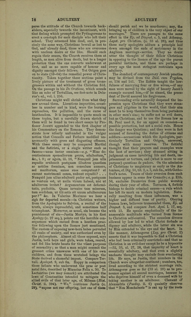 pares the attitude of the Church towards back- slidei*s, especially towai*ds the incontinent, with that feeling which prompted the Pythagoreans to erect a cenotaph for each disciple who left their school. They esteemed him dead, and, in pre- cisely the same way, Christians bewail as lost to God, and' already dead, those who are overcome with unclean desire or the like. Should such regain their senses, the Church receives them at length, as men alive from death, but to a longer probation than the one converts underwent at tirst, and as no more capable of honour and dignity amongst their fellows. Yet Origen goes on to state (59—64) the remedial power of Chris- tianity. Taken together these sections paint a lively picture of the treatment of gross trans- gressors within and without the Christian fold. On the passage in his De Oratione, which sounds like an echo of Tertullian, see foot-note in Dela- rue’s ed., vol. i. 256. Christians might well shrink from what they saw around them. Licentious impurities, count- less in number and in kind, were the burning reproaches, the pollution, and the curse of heathendom. It is impossible to quote much on these topics, but a carefully drawn sketch of them will be found in two short essays by Pro- fessor Jowett appended to the first chapter of his Commentaiy on the Pmmans. They demon- strate how utterly unfounded is the vulgar notion that Councils and Fathers meddled un- necessarily with gross and disgusting offences. With these essays may be compared Martial and the Satirists, or a single writer such as Seneca—unus instar omnium—e. g. “ Hinc de- centissimum sponsaliorum genus, adulterium,” &c., i. 9; or again, iii. 16, “ Nunquid jam ulla repudio erubescit postquam illustres quaedam ac nobiles foeminae, non consulum numero, sed maritorum, annos suos computant ? et exeunt matrimonii causa, nubunt repudii ? . . . Nunquid jam ullus adulterii pudor est, postquam eo ventum est, ut nulla virum habeat, nisi ut adulterum irritet? Argumentum est defonni- tatis, pudicitia. Quam invenies tarn miseram, tarn sordidam, ut illi satis sit unum adulterorum par?” &c. In Valerius Maximus we hear a sigh for departed morals—in Christian writers, from the A2>ologists to Salvian, a recital of the truth, always reproachful, and sometimes half triumphant. Moreover, as usual, sin became the punishment of sin—Justin Martyr, in his first Apology (c. 27 seq.), points out the horrible con- sequences which ensued from a heathen prac- tice following upon the licence just mentioned. The custom of exposing new-born babes pervaded all ranks of society, and was authorized even by the philosophers. Almost all those exposed, says Justin, both boys and girls, were taken, reared, and fed like brute beasts for the vilest purposes of sensuality; so that a man might commit the grossest crime unawares with one of his own children, and from these wretched beings the State derived a shameful impost. Compare Ter- tull. Afologet. 9, sub fin. Happy in comparison those infants who underwent the prae or post natal fate, described by Minucius Felix c. 30. To Lactaatius (we may remark) are attributed the laws of Constantine intended to mitigate the allied evils of that later age, cf. Milman (^Hist. Christ, ii. 394). “ We,” continues Justin (c. 29), “ expose not our offspring, lest one of them should perish and we be murderers; nay, the bringing up of children is the very object of our marriages.” There are passages to the same effect in the Ep. ad Diognet. c. 5, and Athenag. Legat. pro Christian, (c. 33 al. 28^ and thus these early apologists adduce a principle laid down amongst the ends of matrimony in the Anglican marriage - ser^ice. They no doubt utter the thought of their fellow Christians in opposing to the licence of the age the purest parental instincts, and these are perhaps in every age the most stringent restraints upon adultery. The standard of contemporary Jewish practice may be divined from the Eial. cum Tryphon^ cc. 134 and 141. The Rabbis taught the law- fulness of marrying four or five wives,—if any man were moved by the sight of beauty Jacob’s example excused him,—if he sinned, the prece- dent of David assured his forgiveness. Surrounding evils natui'ally deepened the im- pression upon Christians that they were stran- gers and luigrims in the world, that their aim must be to keep themselves from being partakers in other men’s sins; to suffer not as eril doers, but as Christians, and to use the Roman law as St. Paul used it, for an appeal on occasion—a possible protection, but not a social rule. Hence the danger was Quietism; and they were in fact accused of forsaking the duties of citizens and soldiers—accusations which the Apologists, par- ticularly Tertullian and Origen, answered, though with many reserves. The faithful thought that their prayers and examples were the best of services ; they shunned sitting in judgment on cases involving life and death, im- prisonment or torture, and (what is more to our purpose) questions de pudore. On the admission of Christians to magistracy as early as the An- tonines, cf. Dig. 50, tit. 2, s. 3, sub fin., with Gotho- fred’s notes. Traces of their aversion from such business appear in some few Councils; e. g. Elib. 56, excludes Duumvirs from public worship during their year of office. Tarracon. 4, forbids bishops to decide criminal causes—a rule which has left its mark on modern legislation. Natu- rally resulting from these influences, was a higher and diffused tone of purity. Obeying human laws, believers transcended them, Ep. ad Diognet. 5, and compare Just. Apol. I. 17, seq. with 15. He speaks emphatically of the in- numerable multitude who turned from license to Christian self-control. The causeless divorce allowed by law led to what Christ forbade as digamy and adultery, while the latter sin was by Him extended to the eye and the heart. In like manner, Athenagoras (^Leg. pro Christ. 2) asserts that it was impossible to find a Christian who had been criminally convicted—and that no Christian is an evil-doer except he be a hypocrite —32, 33, al. 27, 28, that impurity of heart is essentially adultery, and that even a slightly unchaste thought may exclude from everlasting life. He says, as Justin, that numbers in the Church were altogether continent; numbers, too, lived according to the strictest marriage rule. Athenagoras goes so far (33 al. 28) as to pro- nounce against all second marriages, because he who deprives himself of even a deceased wife by taking another is an adulterer. Clement of Alexandria {Paedag. ii. 6) quaintly observes that “ Non Moechalkris ” is cut up by the roots