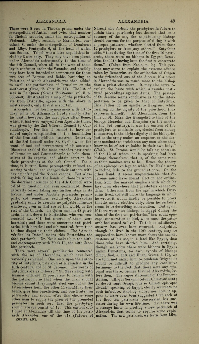 There were 8 sees in Thebais prima, under the metropolitan of Antino ; and twice that number in Thebais secunda, under the metropolitan of Ptolemais. Libya secunda, or Marmarica, con- tained 8, under the metropolitan of Dranicon; and Libya Pentapolis 6, at the head of which was Sozuza. Tripoli was a later acquisition, in- cluding 3 sees only. They may have been placed under Alexandria subsequently to the time of the 4th Council, when all to the west of them lay in confusion under the Vanaals; and possibly may have been intended to compensate for those two sees of Berytus and Rabba bordering on Palestine, of which Alexandria was then robbed , to swell the patriarchate of Jerusalem on the , south-west (Cave, Ch. Govt. iv. 11). The list of j sees in Le Quien (^Oriens Christianus, vol. ii. p. ' 330-640), illustrated by a map of the patriarch- ate from D’Anville, agrees with the above in most respects, only that it is shorter. Alexandria had been synonymous with ortho- doxy while St. Athanasius lived ; shortly after ' his death, however, the next place after Rome, which it had ever enjoyed from Apostolic times, was given by the 2nd General Council to Con- stantinople. For this it seemed to have re- ceived ample compensation in the humiliation of the Constantinopblitan patriarch Nestorius, at the 3rd Council under St. Cyril; when the want of tact and perverseness of his successor Dioscorus enabled the more orthodox patriarchs of Jerusalem and Constantinople to help them- selves at its expense, and obtain sanction for their proceedings at the 4th Council. For a time, it is true, Rome peremptorily refused as- senting to them; and charged their authors with having infringed the Nicene canons. But Alex- andria falling into the hands of those by whom the doctrinal decisions of the 4th Council were called in question and even condemned, Rome naturally ceased taking any further steps in its favour; and under Jacobite patriarchs princi- pally, and sometimes exclusively, Alexandria gradually came to exercise no palpable influence whatever, even as 3rd see of the world, on the i*est of the Church. Le Quien reckons 48 patri- archs in all, down to Eustathius, who was con- secrated A.D. 801, but several of them were heretical; and there were num.erous anti-patri- archs, both heretical and schismatical, from time to time disputing their claims. The ‘ Art de verifier les Dates ’ makes this Eustathius the 66th patriarch. Dr. Neale makes him the 40th, and contemporary with Mark IL, the 49th Jaco- bite patriarch. There were several peculiarities connected with the see of Alexandria, which have been variously explained. One I'ests upon the autho- rity of Eutychius, patriarch of Alexandria in the 10th century, and of St. Jerome. The words of Eutychius are as follows : “ St. Mark along with Ananias ordained 12 presbyters to remain with the patriarch ; so that when the chair should become vacant, they plight elect one out of the 12 on whose head the other 11 should lay their hands, give him benediction, and constitute him patriarch; and should after this choose some other man to supply the place of the promoted presbyter, in such sort that the presbytery . should always consist of 12. This custom con- tinued at Alexandria till the time of the patri- arch Alexander, one of the 318 (Fathers of CHRIST. ANT. Nicaea) who forbade the presbyters in future to ordain their patriarch ; but decreed that on a vacancy of the see, the neighbouring bishops should convene for the purpose of filling it with a proper patriarch, whether elected from those 12 presbyters or from any others.” Eutychius adds, “ that during the time of the fir.' t 10 patri- archs, there were no bishops in Egjpt; Deme- trius the 11th having been the first t( consecrate them.” (Taken from Neale, p. 9.) This per- haps may serve to explain the extreme offence taken b^ Demetrius at the ordination of Origen to the priesthood out of the diocese, if a priest in Alexandria was so much more to the bishop than a priest elsewhere. It may also serve to explain the haste with which Alexander insti- tuted proceedings against Arius. The passage of St. Jerome seems conclusive as to the inter- pretation to be given to that of Eutychius. This Father in an epistle to Evagrius, while dwelling on the dignity of the priesthood, thus expresses himself: “ At Alexandria, from the time of St. Mark the Evangelist to that of the bishops Heraclas and Dionysius (in the middle of the 3rd century), it was the custom of the presbyters to nominate one, elected from among themselves, to the higher dignity of the bishopric ; just as the army makes an emperor, or the dea- cons nominate as archdeacon any man w'hom they know to be of active habits in their own body.” (Ibid.). St. Jerome would be talking nonsense, if the 12 of whom he is speaking had been bishops themselves; that is, of the same rank as their nominee was to be. Hence the theory of an episcopal college, to which Dr. Neale seems to incline, falls to the ground at once. On the other hand, it seems unquestionable that St. Jerome must have meant election, not ordina- tion, from the marked emphasis with which he lays down elsewhere that presbyters cannot or- dain. Otherwise, from the age in which Euty- chius lived, and still more the language in which he wrote, it would hardly be possible to prove that he meant election only, when he certainly seems to be describing consecration. But again, if there were “ no bishops in Egypt during the time of the fii'st ten patriarchs,” how could epis- copal consecration be had, when once the patri- arch had ceased to live ? To this no satisfactory answer has ever been returned. Eutychius, though he lived in the 10th century, may be supposed to have known more about the ancient customs of his see, in a land like Egypt, than those who have decried him. And certainly, though we know there were bishops in Egypt under Demetrius, for two synods of bishops (Phot. Bihl. s. 118 and Huet. Origen. i. 12), we are told, met under him to condemn Origen; it would be ditficult to produce any conclusive testimony to the fact that there were any epis- copal sees there, besides that of Alexandria, be- fore then. The vague statement of the Emperor Adrian, “ Illi qui Serapim colunt Christiani sunt; et devoti sunt Serapi, qui se Christi episcopos dicunt,” speaking of Egypt, clearly warrants no such inference, standing alone ; nor does it ap- pear to have ever been suggested that each of the first ten patriarchs consecrated his suc- cessor during his own life-time. Y et there was a> strange haste in electing a new patriarch of Alexandria, that seems to require some expla- nation. The new patriarch, we learn from Libs-