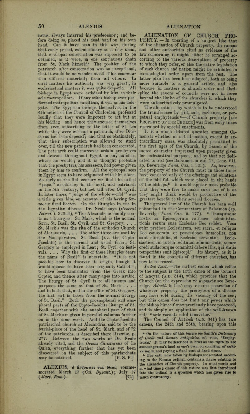 ratus, always interred his predecessor; and be- fore doing so, placed his dead hanl on his own head. Can it have been in this way, during that early period, extraordinary as it may seem, that episcopal conseci*ation was supposed to be obtained, as it were, in one continuous chain from St. Mark himself? The position of the patriarch after consecration was so exceptional, that it would be no wonder at all if his consecra- tion differed materially from all others. In civil matters his authority was very great; in ecclesiastical matters it was quite despotic. All bishops in Egypt were ordained by him as their sole metropolitan. If any other bishop ever per- fox'med metropolitan functions, it was as his dele- gate. The Egyptian bishops themselves, in the 4th action of the Council of Chalcedon, professed loudly that they were impotent to act but at his bidding ; and hence they excused themselves from even subscribing to the letter of St. Leo while they were without a patriarch, after Dios- corus had been deposed ; and that so obstinately, that their subscription was allowed to stand over, till the new patriarch had been consecrated. The patriarch could moreover ordain presbyters and deacons throughout Egypt in any number, where ho would; and it is thought probable that the presbyters, his assessors, had power given them by him to confirm. Ail the episcopal sees in Egypt seem to have originated with him alone. As early as the 3rd century we find him called “ papa,” archbishop in the next, and patriarch in the 5th century, but not till after St. Cyril. In later times, “judge of the whole world ” was a title given him, on ^account of his having for- merly fixed Easter. On the liturgies in use in the Egyptian diocese. Dr. Neale says (General hvtrod. i. 323-4), “ The Alexandrine family con- tains 4 liturgies: St. Mark, which is the normal form, St. Basil, St. Cyril, and St. Gregory. . . . St. Mark’s was the rite of the orthodox Church of Alexandria. . . . The other three are used by the Mouophysites. St. Basil (i. e. the Copto- Jacobite) is the normal and usual form; St. Gregory is employed in Lent; St. Cyril on festi- vals. . . . Why the first of these liturgies bears the name of Basil ” is uncertain. “ It is not possible now to discover its origin, though it would appear to have been originally Catholic; to have been translated from the Greek into Coptic, and thence after many ages into Arabic. The liturgy of St. Cyril is to all intents and purposes the same as that of St. Mark .... and in both that, and in the office of St. Gregory, the first part is taken from the normal liturgy of St. Basil.” Both the proanaphoral and ana- phoral parts of the Copto-Jacobite liturgy of St. Basil, together with the anaphoral part of that of St. Mark are given in parallel columns further on in the same work. And the Copto-Jacobite patriarchal church at Alexandria, said to be the burial-place of the head of St. Mark, and of 72 of the patriarchs, is described there likewise, p. 277. Between the two works of Dr. Neale already cited, and the Oriens Christianus of Le Quien, everything further that has yet been discovered on the subject of this patriarchate may be ootained. [E. S. F.] ALEXIUS, 6 &vdp<i>iros TOO ©coo, comme- morated March 17 (Cal. Byzant.); July 17 (Mart. Bom.). [C.] ALIENATION OF CHURCH PRO- PERTY. — In treating of a subject like that of the alienation of Church property, the canons and other authorities cited as evidence of the law concerning it might either be arranged ac- cording to the various descriptions of property to which they refer, or else the entire legislation of each’church and nation might be exhibited in chronological order apart from the rest. The latter plan has been here adopted, both as being more suitable to a general article, and also because in matters of church order and disci- pline the canons of councils were not in force beyond the limits of the churches in which they were authoritatively promulgated. The alienation—by which is to be understood the transference by gift, sale, exchange, or per- petual emphyteusis®—of Church property [see Property of the Church] was from early times restrained by special enactments. It is a much debated question amongst Ca- nonists whether or not alienation, except in ex- traordinary cases, was absolutely prohibited in the first ages of the Church, by reason of the sacred character impressed upon property given for ecclesiastical purposes, and by that act dedi- cated to God (seeBalsamon in can. 12, Cone. Vll. ap. Beveridge Band. Can. i. 303). As, howevei, the property of the Church must in those times have consisted only of the offerings and oblations of the faithful, which were placed in the hands of the bishops,** it would appear most probable that they were free to make such use of it as they might think would be productive of the greatest benefit to their several dioceses. The general law of the Church has been well epitomised in the Commentary of Balsamon (ap. Beveridge Band. Can. ii. 177). “ Unusquisque nostrorum Episcoporum rationem administra- tionis rerum suae Ecclesiae Deo reddet. Vasa enim pretiosa Ecclesiarum, seu sacra, et reliqua Deo consecrata, et possessiones irnmobiles, non sunt alienabilia, et Ecclesiae servantur. Eccle- siasticorum autem redituum administratio secure credi audacterque committi debere illis, qui statis temporibus sunt Episcopi.” Its history, as it is found in the councils of different churches, has now to be traced. In the East.—The earliest canon whioh refers to the subject is the 15th canon of the Council of Ancyra (a.d. 314), which provides that the Church (on the expression rb KvpiaKbv see Beve- ridge, Adnott. in loc.) may resume possession of whatever property the presbyters of a diocese may have sold during the vacancy of the see; but this canon does not limit any power which the bishop himself may previously have possessed, and is simply an application of the well-known rule “sede vacante nihil innovetur.” The Council of Antioch (a.d. 341) has two canons, the 24th and 25th, bearing upon this • On the nature of this tenure see Smith’s Dictumary of GrcBk. and Roman Antiquities, sub voce, ' Emphy- teusis.’ It may be described in brief as the right to use another person’s land as one’s own, on condition of culti- vating it, and paying a fixed rent at fixed times. b The oath now taken by bishops consecrated accord- ing to the Roman ordinal, contains a clause relating to the alienation of Church property. In what words and at what time » clause of this nature was first introduced into the ordinal is a question which has given rise to much controversy.