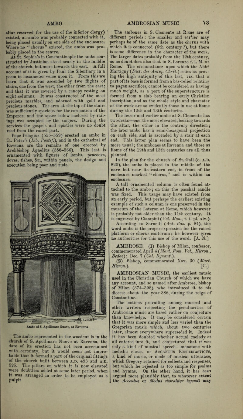 altar reserved for the use of the inferior clergy) ' existed, an ambo was probably connected with it, being placed usually on one side of the enclosure. Where no “ chorus ” existed, the ambo was pro- bably placed in the centre. At St Sophia’s in Constantinople the ambo con- structed by Justinian stood nearly in the middle of the church, but more towards the east. A full account of it is given by Paul the Silentiary in a poem in hexameter verse upon it. From this we learn that it was ascended by two flights of stairs, one from the west, the other from the east; and that it was covered by a canopy resting on eight columns. It was constructed of the most precious marbles, and adorned with gold and precious stones. The area at the top of the stairs was sufliciently spacious for the coronation of the Emperor, and the space below enclosed by rail- ings was occupied by the singers. During the services the gospels and epistles were no doubt read from the raised part. Pope Pelagius (555-559) erected an ambo in Ct. Peter’s (Lib. Font if.), and in the cathedral of Ravenna are the remains of one erected by Archbishop Agnellus (558-566). This last is ornamented with figures of lambs, peacocks, doves, fishes, &c., within panels, the design and execution being poor and rude. Ambo of S. Apolllnare Naovo, at Bavensa The ambo represented in the woodcut is in the church of S. Apollinare Nuovo at Ravenna, the date of its erection has not been ascertained with certainty, but it would seem not impro- bable that it formed a part of the original fittings of the church built between a.d. 493 and A.D. 525. The pillars on which it is now elevated were doubtless added at some later period, when it was arranged in order to be employed as a pulpit The ambones in S. Clemente at R:me are of different periods : the smaller and ear’ier may perhaps be of the same date as the cn( rus with which it is connected (6th century ?), but there is some difference in the character of the work. The larger dates probably from the 12th century, as no doubt does also that in S. Lorenzo f. 1. M. at Rome. The circumstance upon which the Abbe Martigny (Diet, des Antiq. Chret.) relies as prov- ing the high antiquity of this last, viz. that a part of its base is formed from a bas-relief relating to pagan sacrifices, cannot be considered as having much weight, as a part of the superstructure is formed from a slab bearing an early Christian inscription, and as the whole style and character of the work are so evidently those in use at Rome during the 12th and 13th centuries. The lesser and earlier ambo at S. Clemente has twodesks—one, the most elevated, looking towards the altar, the other in the contrary direction; the later ambo has a semi-hexagonal projection on each side, and is ascended by a stair at each end. This latter plan seems to have been the more usual; the ambones at Ravenna and those at Rome of the 12th and 13th centuries are all thus planned. In the plan for the church of St. Gall (c. A.D. 820), the ambo is placed in the middle of the nave but near its eastern end, in front of the enclosure marked “ chorus,” and is within an enclosure. A tall ornamented column is often found at- tached to the ambo ; on this the paschal candle was fixed. This usage may have existed from an early period, but perhaps the earliest existing example of such a column is one preserved in the museum of the Lateran at Rome, which however is probably not older than the 11th century. It is engraved by Ciampini ( Vet. Mon., t. i. pi. xiv.). According to Sarnelli (Ant. Bas. p. 84), the word ambo is the proper expression for the raised platform or chorus cantorum ; he however gives no authorities for this use of the word. [A. N.] AMBROSE. (1) Bishop of Milan, confessor, commemorated April 4 (Mart. Rom. Vet., Hieron., Bedae)', Dec. 7 (Cal. Byzant.). (2) Bishop, commemorated Nov. 30 (Mart. Hieron.). [C.] AMBROSIAN MUSIC, the earliest mu.sic used in the Christian Church of which we have any account, and so named after Ambrose, bishop of Milan (374-398), who introduced it to his diocese about the year 386, during the reign of Constantine. The notions prevailing among musical and other writers respecting the peculiarities of Ambrosian music are based rather on conjecture than knowledge. It may be considered certain that it was more simple and less varied than the Gregorian music which, about tv,^o centuries later, almost everywhere superseded it. Indeed it has been doubted whether actual melody at all entered into it, and conjectured that it was only a kind of musical speech—monotone with melodic closes, or Accentus Ecclesiasticus, a kind of music, or mode of musical utterance, which Gregory retained for collects and responses, but which he rejected as too simple for psalms and hymns. On the other hand, it has be^T argued more plausibly that, to whatever extent the Accentus or Modus choraliter legendi may