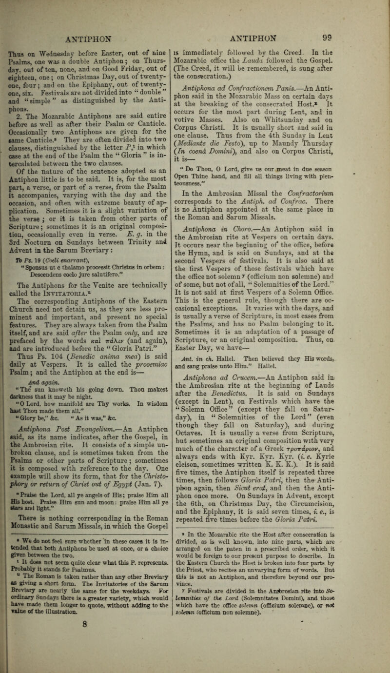 Thus on Wedaesdar before Easter, out of nine Psalms, one was a double Antiphon; on Thurs- day. out often, none, and on Good Friday, out of eighteen, one ; on Christmas Day, out of twenty- one, four; and on the Epiphany, out of twenty- one, six. Festivals are not divided into “ double ” and “ simple ” as distinguished by the Anti- phons. 2. The Mozarabic Antiphons are said entire before as well as after their Psalm or Canticle. Occasionally two Antiphons are given for the same Canticle.® They are often divideci into two clauses, distinguished' by the letter in which case at the end of the Psalm the “ Gloria ” is in- tercalated between the two clauses. Of the nature of the sentence adopted as an Antiphon little is to be said. It is, for the most part, a verse, or part of a verse, from the Psalm it accompanies, varying with the day and the occasion, and often with extreme beauty of ap- plication. Sometimes it is a slight variation of the verse ; or it is taken from other parts of Scripture; sometimes it is an original composi- tion, occasionally even in verse. E. g. in the Srd Nocturn on Sundays between Trinity and ! Advent in the Sarum Breviary; I Ib P$. 19 (Codi enarrant), “ Sponsus ut e thalamo processit Christus in orbem: Descendens coelo jure salutifero.” The Antiphons for the Venite are technically : called the Invitatoria.® ' The corresponding Antiphons of the Eastern Church need not detain us, as they are less pro- minent and important, and present no special I features. They are always taken from the Psalm I itself, and are said after the Psalm mly, and are I prefaced by the words koI iraKip (and again), and are introduced before the “ Gloria Patri.” Thus Ps. 104 {Benedic anima mea) is said . daily at Vespers. It is called the prooemiac \ Psalm; and the Antiphon at the end is— And again. “The sun knoweth his going down. Thou makest darkness that it may be night. “ 0 Lord, how manifold are Thy works. In wisdom hast Thou made them aU.” “ Glory be,” &c. “ As it was,” kc. Antiphona Post Evangelium.—An Antiphon aaid, as its name indicates, after the Gospel, in the Ambrosian rite. It consists of a simple un- I broken clause, and is sometimes taken from the ' Psalms or other parts of Scripture ; sometimes i it is composed with reference to the day. One example will show its form, that for the Christo- phory or return of Christ out of Egypt (Jan. 7). “ Praise the Lord, all ye angels of His; praise Him all His host. Praise Him sun and moon: praise Him all ye •tars and light” There is nothing corresponding in the Roman Monastic and Sarum Missals, in which the Gospel • We do not feel sure whether‘in these cases it is in- tended that both Antiphons be used at once, or a choice given between the two. ‘ It does not seem quite clear what this P. represents. Probably it stands for Psalmus. I  The Roman is taken rather than any other Breviary as gpving a short form. The Invitatories of the Sarum Breviary are nearly the same for the weekdays. For ordinary Sundays there is a greater variety, which would have made them longer to quote, without adding to the value of the illustration. IS immediately followed by the Creed. In the Mozarabic office the Lauda followed the Gospel. (The Creed, it will be remembered, is sung after the consecration.) Antiphona ad Confractioneyn Panis.—An Anti- phon said in the Mozarabic Mass on certain days at the breaking of the consecrated Host.* It occurs for the most part during Lent, and in votive Masses. Also on Whitsunday and on Corpus Christi. It is usually short and said in one clause. Thus from the 4th Sunday in Lent (^Mediante die Festo), up to Maundy Thursday (in coend Domini), and also on Corpus Christi, it is— “ Do Thou, 0 Lord, give us our meat in due season Open Thine hand, and fill all things living with plen- teousness.” In the Ambrosian Missal the Confractorium corresponds to the Antiph. ad Confrac. There is no Antiphon appointed at the same place in the Roman and Sarum Missals. Antiphona in Choro.—An Antiphon said in the Ambrosian rite at Vespers on certain days. It occurs near the beginning of* the office, before the Hymn, and is said on Sundays, and at the second Vespers of festivals. It is also said at the first Vespers of those festivals which have the office not solemn 7 (officium non solemne) and of some, but not of all, “ Solemnities of the Lord.” It is not said at first Vespers of a Solemn Office. This is the general rule, though there are oc- casional exceptions. It varies with the days, and is usually a verse of Scripture, in most cases from the Psalms, and has no Psalm belonging to it. Sometimes it is an adaptation of a passage of Scripture, or an original composition. Thus, on. Easter Day, we have— Ant. in ch. HaUel. Then believed they His words, and sang praise unto Him.” HalleL Antiphona ad Crucem.—An Antiphon said in the Ambrosian rite at the beginning of Lauds after the Benedictus. It is said on Sundays (except in Lent), on Festivals which have the “Solemn Office” (except they fall on Satur- day), in “ Solemnities of the Lord ” (even though they fall on Saturday), and during Octaves. It is usually a verse from Scripture, but sometimes an original composition with very much of the character of a Greek rpoirdpiov, and always ends with Kyr. Kyr. Kyr. (*. e. Kyrie eleison, sometimes written K. K. K.). It is said five times, the Antiphon itself is repeated three times, then follows Gloria Patri, then the Anti- phon again, then Sicut erot, and then the Anti- phon once more. On Sundays in Advent, except the 6th, on Christmas Day, the Circumcision, and the Epiphany, it is said seven times, i. e., is repeated five times before the Gloria Patri. * In the Mozarabic rite the Host after consecration is divided, as is well known, into nine parts, which are arranged on the paten in a prescribed order, which it would be foreign to our present purpose to describe. In the Sastem Church the Host is broken into four parts by the Priest, who recites an unvarying form of words. But this is not an Antiphon, and therefore beyond our pro- vince. y Festivals are divided in the Ambrosian rite into So- lemnities of the Lord (Solemnitates Domini), and those which have the ofBce solemn (oflBcium solemne), or not solemn lofficium non solemne). 8