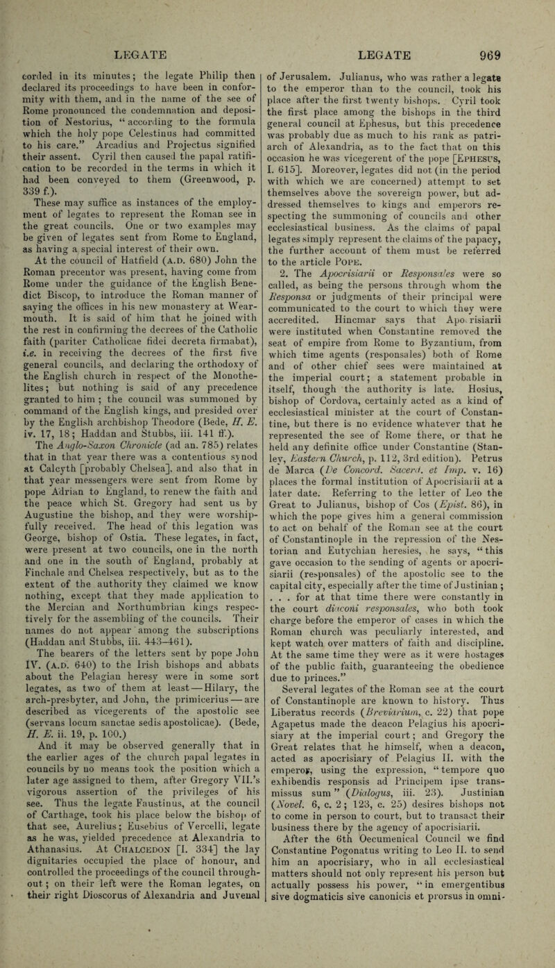 corded ia its minutes; the legate Philip then declared its proceedings to have been in confor- mity with them, and in the name of the see of Rome pronounced the condemnation and deposi- tion of Nestorius, “ according to the formula which the holy pope Celestinus had committed to his care.” Arcadius and Projectus signified their assent. Cyril then caused the papal ratifi- cation to be recorded in the terms in which it had been conveyed to them (Greenwood, p. 339 f.). These may suffice as instances of the employ- ment of legates to represent the Roman see in the great councils. One or two examples may be given of legates sent from Rome to England, as having a special interest of their own. At the council of Hatfield (a.d. 680) John the Roman precentor was present, having come from Rome under the guidance of the English Bene- dict Biscop, to introduce the Roman manner of saying the offices in his new monastery at Wear- mouth. It is said of him that he joined with the rest in confirming the decrees of the Catholic faith (pariter Catholicae fidei decreta firmabat), i.e. in receiving the decrees of the first five general councils, and declaring the orthodoxy of the English church in respect of the Monothe- lites ; but nothing is said of any precedence granted to him ; the council was summoned by command of the English kings, and presided over by the English archbishop Theodore (Bede, H. E. iv. 17, 18; Haddan and Stubbs, iii. 141 ffi). The Anglo-Saxon Chronicle (ad an. 785) relates that in that year there was a contentious synod at Calcyth [probably Chelsea], and also that in that year messengers were sent from Rome by pope Adrian to England, to renew the faith and the peace which St. Gregory had sent us by Augustine the bishop, and they were worship- fully received. The head of this legation was George, bishop of Ostia. These legates, in fact, were pre.sent at two councils, one in the north and one in the south of England, probably at Einchale and Chelsea respectively, but as to the extent of the authority they claimed we know nothing, except that they made application to the Mercian and Northumbrian kings respec- tively for the assembling of the councils. Their names do not appear' among the subscriptions (Haddan and Stubbs, iii. 443-461). The bearers of the letters sent by pope John iv. (a.d. 640) to the Irish bishops and abbats about the Pelagian heresy were in some sort legates, as two of them at least — Hilary, the arch-presbyter, and John, the primicerius — are described as vicegerents of the apostolic see (serv'ans locum sanctae sedis apostolicae). (Bede, H. E. ii. 19, p. 100.) And it may be observed generally that in the earlier ages of the church papal legates in councils by no means took the position which a later age assigned to them, after Gregory VII.’s vigorous assertion of the privileges of his see. Thus the legate Faustinas, at the council of Carthage, took his place below the bishop of that see, Aurelius; Eusebius of Vercelli, legate a.s he was, yielded precedence at Alexandria to Athanasius. At Chalcedon [I. 334] the lay dignitaries occupied the place of honour, and controlled the proceedings of the council through- out ; on their left were the Roman legates, on their right Dioscorus of Alexandria and Juvenal of Jerusalem. Julianus, who was rather a legate to the emperor than to the council, took his place after the first twenty bishops. Cyril took the first place among the bishops in the third general council at Ephesus, but this precedence was probably due as much to his rank as patri- arch of Alexandria, as to the fact that on this occasion he was vicegerent of the pope [Ephesus, I. 615]. Moreover, legates did not (in the period with which we are concerned) attempt to set themselves above the sovereign power, but ad- dressed themselves to kings and emperors re- specting the summoning of councils and other ecclesiastical business. As the claims of papal legates simply represent the claims of the papacy', the further account of them must be referred to the article Pope. 2. The Apocrisiarii or Responsales were so called, as being the persons through whom the Besponsa or judgments of their principal were communicated to the court to which they were accredited. Hincmar says that Apo. risiarii were instituted when Constantine removed the seat of empii’e from Rome to Byzantium, from which time agents (responsales) both of Rome and of other chief sees were maintained at the imperial coui't; a statement probable in itself, though the authority is late. Hosius, bishop of Coi-dova, certainly acted as a kind of ecclesiastical minister at the court of Constan- tine, but there is no evidence whatever that he represented the see of Rome there, or that he held any definite office under Constantine (Stan- ley, Eastern Church, p. 112, 3rd edition). Petrus de Marca (^De Concord. Sacerd. et Imp. v. 16) places the formal institution of Apocrisiarii at a later date. Referring to the letter of Leo the Great to Julianus, bishop of Cos {Epist. 86), in which the pope gives him a general commission to act on behalf of the Roman see at the court of Constantinople in the repression of the Nes- torian and Euty'chian heresies, he says, “ this gave occasion to the sending of agents or apocri- siarii (re>ponsales) of the apostolic see to the capital city, especially after the time of Justinian ; ... for at that time there were constantly in the court dinconi responsales, who both took charge before the emperor of cases in which the Roman church was peculiarly interested, and kept watch over matters of faith and discipline. At the same time they' were as it were hostages of the public faith, guai-anteeing the obedience due to princes.” Several legates of the Roman see at the court of Constantinople are known to history. Thus Liberatus records {Breviarium, c. 22) that pope Agapetus made the deacon Pelagius his apocri- siary at the imperial court; and Gregory the Great relates that he himself, when a deacon, acted as apocrisiary of Pelagius II. with the cmperov, using the expression, “ tempore quo exhibendis responsis ad Principem ipse trans- missus sum ” (^Dialogus, iii. 23). Justinian {Novel. 6, c. 2; 123, c. 25) desires bishops not to come in person to court, but to transact their business there by the agency of apocrisiarii. After the 6th Oecumenical Council we find Constantine Pogonatus writing to Leo II. to send him an apocrisiary, who in all ecclesiastical matters should not only I’epresent his person but actually possess his power, in emergentibua sive dogmaticis sive canonicis et prorsus in omni-