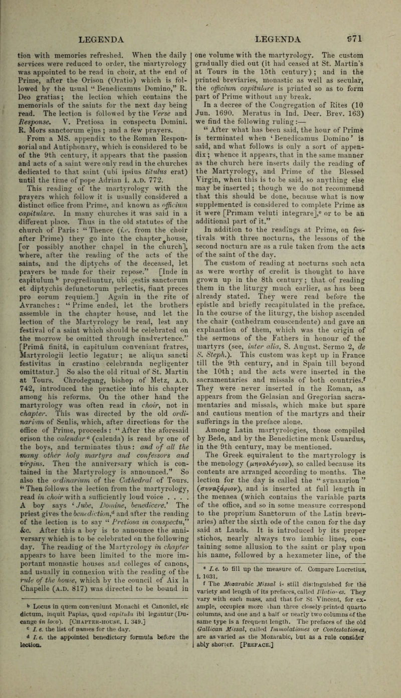 tion with memories refreshed. When the daily services were reduced to order, the martyrology was appointed to be read in choir, at the end of Prime, after the Orison (Oratio) which is fol- lowed by the usual “ Benedicamus Domino,” R. Deo gi'atias; the lection which contains the memorials of the saints for the next day being read. The lection is followed by the Verse and Eesponse. V. Pretiosa in conspectu Domini. R. Mors sanctorum ejus ; and a few prayers. From a MS. appendix to the Roman Respon- sorial and Antiphonary, which is considered to be of the 9th centuiy, it appears that the passion and acts of a saint w^ere only read in the churches dedicated to that saint (ubi ipsius tihclus erat) until the time of pope Adrian 1. a.d. 772. This reading of the martyrology with the prayers which follow it is usually considered a distinct ollice fi’om Prime, and known as officium capitulare. In many churches it was said in a ditfeient place. Thus in the old statutes of the church of Paris: “ Thence {i.e. from the choir after Prime) they go into the chapter ^house, [or possibly another chapel in the church], where, after the reading of the acts of the saints, and the diptychs of the deceased, let prayers be made for their repose.” [Inde in capitulum progrediuntur, ubi gestis sanctorum et diptychis defunctorum perlectis, fiant preces pro eorum requiem.] Again in the rite of Avranches: “ Prime ended, let the brothers assemble in the chapter house, and let the lection of the Martyrology be read, lest any festival of a saint which should be celebrated on the morrow be omitted through inadvertence.” [Prima finite, in capitulum conveniant fratres, Martyrologii lectio legatur; ue aliqua sancti festivitas in crastino celebranda negligenter omittatur.] So also the old ritual of St. Martin at Tours. Chrodegang, bishop of Metz, a.d. 742, introduced the practice into his chapter among his reforms. On the other hand the martyrology was often read in choir, not in chapter. This was directed by the old ordi- nari'im of Senlis, which, after directions for the office of Prime, proceeds : “ After the aforesaid orison the calendar « (calenda) is read by one of the boys, and terminates thus: and of all the many other holy martyrs and confessors and virgins. Then the anniversary which is con- tained in the Martyrology is announced.” So also the ordinarium of the Cathedral of Tours. “Thenfollows the lection from the martyrology, read in cAo/rwdtha sufficiently loud voice . . . . A boy says ‘ Jvbe, Vomine, benedicere’ The priest gives the bent diction,'^ and after the reading of the lection is to say “ Pretiosa in conspectu, &c. After this a boy is to announce the anni- vei’sary which is to be celebrated on the following day. The reading of the Martyrology in chapter appears to have been limited to the more im- portant monastic houses and colleges of canons, and usually in connexion with the reading of the mde of the house, which by the council of Aix la Chapelle (a.d. 817) was directed to be bound in >» Locus in quern conveniunt Iklonachi et Canonici, sic dictum, inquit Papias, quod tapitula ibi legantur(Du- cange in loco). [Ciiaptek-housk, I. 349.j ' I. e. the list of names for the day. d I.e. the appointed benedictory formula before the lection. one volume with the martyrology. The custom gradually died out (it had ceased at St. Martin’s at Tours in the 15th century) ; and in the printed breviaries, monastic as well as secular, the officium capitulare is printed so as to form part of Prime without any break. In a decree of the Congregation of Rites (10 Jun. 1690. Meratus in Ind. Deer. Brev. 163) we find the following ruling:— “ After what has been said, the hour of Prime is terminated when ‘Benedicamus Domino’ is said, and what follows is only a sort of appen- dix ; whence it appears, that in the same manner as the church here inserts daily the reading of the Martyrology, and Prime of the Blessed Virgin, when this is to be said, so anything else may be inserted ; though we do not recommend that this should be done, because what is now supplemented is considered to complete Prime as it w'ere [Primam veluti integrare],® or to be an additional part of it.” In addition to the readings at Prime, on fes- tivals with three nocturns, the lessons of the second nocturn are as a rule taken from the acts of the saint of the day. The custom of reading at nocturns such acta as W’ere worthy of credit is thought to have grow'u up in the 8th century; that of reading them in the liturgy much earlier, as has been already stated. They were read before the epistle and briefly recapitulated in the preface. In the course of the liturgy, the bi.shop ascended the chair (cathedram conscendente) and gave an explanation of them, which was the origin of the sei*mons of the Fathers in honour of the martyrs (see, inter alia, S. August. Sermo 2, de S. Steph.'). This custom was kept up in France till the 9th century, and in Spain till beyond the 10th; and the acts w^ere inserted in the sacramentaries and missals of both countries.^ They were never inserted in the Roman, as appears from the Gelasian and Gregorian sacra- mentaries and missals, which make but spare and cautious mention of the martyrs and their suflerings in the preface alone. Among Latin martyrologies, those compiled by Bede, and by the Benedictine menk Usuardus, in the 9th century, may be mentioned. The Gi’eek equivalent to the martyrology is the menology (firjvoXoyiovf so called because its contents are arranged according to months. The lection for the day is called the “ synaxarion ” (awa^dpiov'), and is inserted at full length in the menaea (which contains the variable parts of the office, and so in some measure correspond to the proprium Sanctorum of the Latin brevi- aries) after the sixth ode of the canon for the day said at Lauds. It is introduced by its proper stichos, nearly always two iambic lines, con- taining some allusion to the saint or play upon his name, followed by a hexameter line, of the * /. e. to fill up the measure of. Compare Lucretius, i. 1031. f The Mozarabic Missal V still disJinguisbed for the variety and length of its prefaces, called lUatio-es. They vary with each mass, and that for St Vincent, for ex- ample, occupies more ihan three closely-printed quarto columns, and one and a half or nearly two columns of the same type is a frequent length. The prefaces of the old Gallican Missal, called Iianiolatioiies or Contestationes, are as varied as the Mozarabic, but as a rule consider ably shorter. [Peeface.]