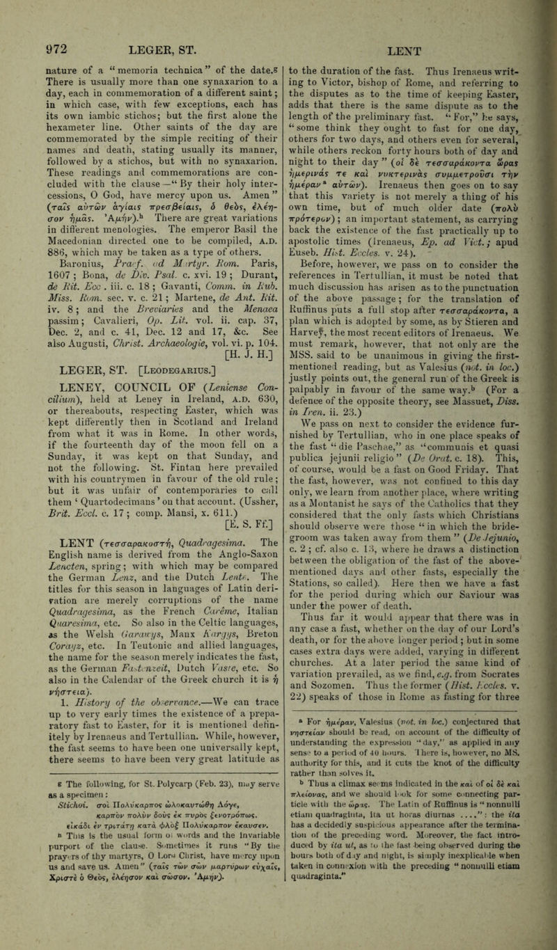 nature of a “ memoria technica ” of the date.® There is usually more than one synaxarion to a day, each in commemoration of a different saint; in which case, with few exceptions, each has its own iambic stichos; but the first alone the hexameter line. Other saints of the day are commemorated by the simple reciting of their names and death, stating usually its manner, followed by a stichos, but with no synaxarion. These readings and commemorations are con- cluded with the clause—“By their holy inter- cessions, 0 God, have mercy upon us. Amen ” (rats auTcou ay'iais Trpea/Seiais, 6 dehs, (Top 7}fMas. 'Afirip).^ There are great variations in difterent menologies. The emperor Basil the Macedonian directed one to be compiled, A.D. 886, which may be taken as a type of others. Baronius, Fra/ f. ad M irtyr. Bom. Paris, 1607 ; Bona, de Div. Psal. c. xvi. 19 ; Durant, de Bit. Egg . iii. c. 18 ; Gavanti, Comm, in Bub. Miss. Bom. sec. v. c. 21; Martene, de Ant. Bit. iv. 8; and the Breviaries and the Menaea passim; Cavalieri, Op. Lit. vol. ii. cap. 37, Dec. 2, and c. 41, Dec. 12 and 17, &c. See aisoAugusti, Christ. Archaeologie, vol. vi. p. 104. [H. J. H.] LEGER, ST. [Leodegarius.] LENEY, COUNCIL OF {Leniense Con- cilium), held at Leuey in Ireland, A.D. 630, or thereabouts, respecting Easter, which was kept differently then in Scotland and Ireland from what it was in Rome. In other words, if the fourteenth day of the moon fell on a Sunday, it was kept on that Sunday, and not the following. St. Fintan here prevailed with his countrymen in favour of the old rule; but it was unfair of contemporaries to call them ‘ Quartodecimans ’ on that account. (Ussher, Brit. EggI. c. 17 ; comp. Mansi, x. 611.) [E. S. Ff.] LENT (reo'a'apaKoa'T'f}, Quadragesima. The English name is derived from the Anglo-Saxon Leneten, spring; with which may be compared the German Lenz, and the Dutch LenU. The titles for this season in languages of Latin deri- vation are merely corruptions of the name Quadragesima, as the French Careme, Italian Qaaresima, etc. So also in the Celtic languages, as the Welsh (Jarauys, Manx Kargys, Breton Corayz, etc. In Teutonic and allied languages, the name for the season merely indicates the fast, as the German Fa>,tcnzeit, Dutch Vaste, etc. So also in the Calendar of the Greek church it is y pricTTfia). 1. History of the ob'errance.—We can trace up to very early times the existence of a prepa- ratory fast to Easter, for it is mentioned defin- itely by Irenaeus and Tertullian. While, however, the fast seems to have been one universally kept, there seems to have been very great latitude as 8 The following, for St. I’olycarp (Feb. 23), niuy serve as a specimen; Stichoi. cot noAv'/capTTO? wAoKavrw^Tj Aoye, Kapnop ttoAvp Sows ck rrvpbg ^tPorpoTrcJi. ei/caSi er TpirTarr} /card <t>\b( IIoAufcapn-ow e(cau<rev. » Tins is the usual form oi words and the Invariable purport of the clause. Sometimes it runs “By the prayers of thy martyrs, 0 Lopj Clirist, have mercy \ipon us and save us. Amen  (ral? tup <tup p-aprvpwp fvxal<;, Xpicrre 6 ©ebs, eA^aow Kal cruvop. 'A/aTjv). to the duration of the fast. Thus Irenaeus writ- ing to Victor, bishop of Rome, and referring to the disputes as to the time of keeping Easter, adds that there is the same dispute as to the length of the preliminary fast. “ For,” he says, “some think they ought to fast for one day, others for two days, and others even for several, while others reckon forty hours both of day and night to their day ” (of 8e TecrarapaKOpra ojpas iipepipas re Kai pvKTepipas (Tvpp.^rpov(ri r^p r)p.epap‘ avrup). Irenaeus then goes on to say that this variety is not merely a thing of his own time, but of much older date (ttoAu irp6Tcpop); an important statement, as carrying back the existence of the fast practically up to apostolic times (Irenaeus, Ep. ad Viet.; apud Euseb. Hid. Eccles. v. 24). ' Before, however, we pass on to consider the references in Tertullian, it must be noted that much discussion has arisen as to the punctuation of the above pas.sage; for the translation of Ruffinus puts a full stop after reacrapaKopra, a plan which is adopted by some, as by Stieren and Harv'ef^, the most recent editors of Irenaeus. We must remark, however, that not only are the MSS. said to be unanimous in giving the first- mentioned reading, but as Vale.sius (nut. in loc.) justly points out, the general run of the Greek is palpably in favour of the same way.** (For a defence of the opposite theory, see Massuet, Biss, in Iren. ii. 23.) We pass on next to consider the evidence fur- nished by Tertullian, who in one place speaks of the fast “die Pa.schae,” as “communis et quasi publica jejunii religio ” (De Orut.c. 18). This, of course, would be a fast on Good Friday. That the fast, however, was not confined to this day only, we learn from another place, where writing as a Montanist he says of the Catholics that they considered that the only fasts which Christians should observe were those “ in which the bride- groom was taken away from them ” (De Jejunio, c. 2 ; cf. al.so c. 13, where he draws a distinction between the obligation of the fast of the above-' mentioned days and other lasts, especially the Stations, so called). Here then we have a fast for the period during which our Saviour was under the power of death. Thus far it would ajjpear that there was in any case a fast, whether on the day of our Lord’s death, or for the above longer period ; but in some cases extra days were added, varying in different churches. At a later period the same kind of variation prevailed, as we find, from Socrates and Sozomen. Thus the former (IJist. Koclcs. v. 22) speaks of those in Rome as fasting for three “ For T\p.4pav, Valesius (vot. in lac.) conjectured that vria-Ttiap should be read, on account of the difficulty of understanding the e.xpre.ssion “day,” as applied in any sense to a period of 40 liours. ihere is, however, no MS. authority’ for this, and it cuts the knot of the difficulty rather than solves it. *> Thus a climax seems indicated in the koX of ol Se Kal nXeiopag, and we should l'*ok for some connecting par- ticle with the upxg. The Latin of Ruffinus is “ nonnulli etiam quadraginta, ita ut horas diurnas ....”: the ita has a decidedly su^pi^:ious apjiearance after the teimina- tiou of the preceding word. Moreover, the fact Intro- duced by ita ut, as to i he fast Ijeing observed during the hours both of d.iy and night, is simply inexplicable when taken in connexion w ith the preceding “ nonuulU etiam quadraginta.”
