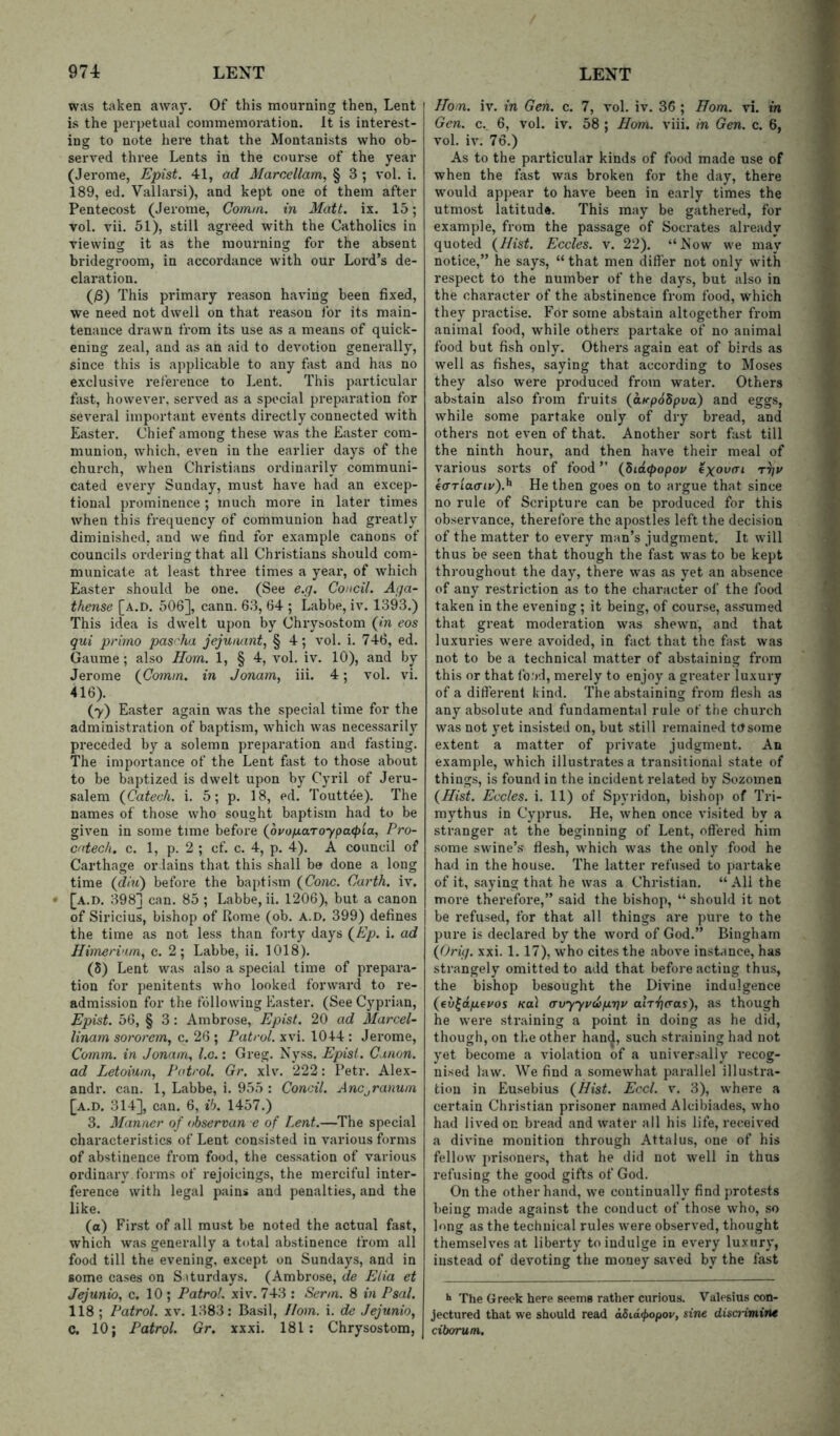 was taken away. Of this mourning then, Lent is the perpetual commemoration. It is interest- ing to note here that the Montanists who ob- served three Lents in the course of the year (Jerome, Epist. 41, ad Marcellam, § 3 ; vol. i. 189, ed. Vallarsi), and kept one of them after Pentecost (Jerome, Gomni. in Matt. ix. 15; vol. vii. 51), still agreed with the Catholics in viewing it as the mourning for the absent bridegroom, in accordance with our Lord’s de- claration. (iS) This primary reason having been fixed, we need not dwell on that reason lor its main- tenance drawn from its use as a means of quick- ening zeal, and as an aid to devotion generally, since this is applicable to any fast and has no exclusive reference to Lent. This particular fast, however, served as a special preparation for sevei’al important events directly connected with Easter. Chief among these was the Easter com- munion, which, even in the earlier days of the church, when Christians ordinarily communi- cated every Sunday, must have had an excep- tional prominence ; much more in later times when this frequency of communion had greatly diminished, and we find for example canons of councils ordering that all Christians should com- municate at least three times a year, of which Easter should be one. (See e.q. Coiicil. Aga- thense [a.d. 506], cann. 63, 64 ; Labbe, iv. 1393.) This idea is dwelt upon by Chrysostom (m eos qui prirno pascha jejuaant, § 4; vol, i. 746, ed. Gaume ; also Horn. 1, § 4, vol, iv. 10), and by Jerome (Cornm. in Jonam, iii. 4; vol. vi, 416). (7) Easter again was the special time for the administration of baptism, which was necessarily preceded by a solemn preparation and fasting. The importance of the Lent fast to those about to be baptized is dwelt upon by Cyril of Jeru- salem (Catech. i. 5; p. 18, ed. Touttee). The names of those who sought baptism had to be given in some time before (^ovopaToyparpia, Pro- catecli. c. 1, p. 2 ; cf. c. 4, p, 4). A council of Carthage or lains that this shall be done a long time (^diu) before the baptism (Cone. Carth. iv. [a.d, 398] can. 85 ; Labbe, ii. 1206), but a canon of Siricius, bishop of Rome (ob. a.d. 399) defines the time as not less than forty days (Ep. i. ad Hiinerinm^ c. 2; Labbe, ii. 1018), (S) Lent was also a special time of prepara- tion for penitents who looked forward to re- admission for the following Easter. (See Cyprian, Epist. 56, § 3: Ambrose, Epist. 20 ad MarceP linam so/'orem, c. 26 ; Patrol, xvi. 1044 : Jerome, Cornm. in Jonam, l.c.: Greg. Nyss. Epist. Canon, ad Letoium, Patrol. Gr. xlv, 222: Petr. Alex- andr. can. 1, Labbe, i. 955 : Coneil. AnCjVanum [a.d. 314], can. 6, ih. 1457.) 3. Manner of observan e of Lent.—The special characteristics of Lent consisted in various forms of abstinence from food, the cessation of various ordinary, forms of rejoicings, the merciful inter- ference with legal pains and penalties, and the like. (o) First of all must be noted the actual fast, which was generally a total abstinence from all food till the evening, except on Sundays, and in some cases on Siturdays. (Ambrose, de Elia et Jejunio, c. 10 ; Patrol, xiv. 743 : Serm. 8 in Psal. 118 ; Patrol, xv. 1383: Basil, Horn. i. de Jejunio, C. 10; Patrol. Gr. xxxi. 181: Chrysostom, Horn. iv. in Gen. c. 7, vol. iv. 36 ; Horn. vi. in Gen. c. 6, vol. iv. 58 ; Horn. viii. in Gen. c. 6, vol. iv. 76.) As to the particular kinds of food made use of when the fast was broken for the day, there would appear to have been in early times the utmost latitude. This may be gathered, for example, from the passage of Socrates already quoted (Hist. Eccles. v. 22). “Now we may notice,” he says, “ that men differ not only with respect to the number of the days, but also in the character of the abstinence from food, which they practise. For some abstain altogether from animal food, while others partake of no animal food but fish only. Others again eat of birds as well as fishes, saying that according to Moses they also were produced from water. Others abstain also from fruits (aKp6bpva) and eggs, while some partake only of dry bread, and others not even of that. Another sort fast till the ninth hour, and then have their meal of various sorts of food ” (did<popor exoofrj ea-Tiaatv).^ He then goes on to argue that since no rule of Scripture can be produced for this observance, therefore the apostles left the decision of the matter to every man’s judgment. It will thus be seen that though the fast was to be kept throughout the day, there was as yet an absence of any restriction as to the character of the food taken in the evening; it being, of course, assnimed that great moderation was shewn, and that luxuries were avoided, in fact that the fast was not to be a technical matter of abstaining from this or that fo.'rJ, merely to enjoy a greater luxury of a different kind. The abstaining from flesh as any absolute and fundamental rule of the church was not yet insisted on, but still remained tetsome extent a matter of private judgment. An example, which illustrates a transitional state of things, is found in the incident related by Sozomen (Hist. Eccles. i. 11) of Spyridon, bishop of Tri- mythus in Cyprus. He, when once visited by a stranger at the beginning of Lent, offered him some swine’s* flesh, which was the only food he had in the house. The latter refused to partake of it, saying that he was a Christian. “ All the more therefore,” said the bishop, “ should it not be refused, for that all things are pure to the pure is declared by the word of God.” Bingham (Grig. xxi. 1.17), who cites the above instance, has strangely omitted to add that before acting thus, the bishop besought the Divine indulgence (ev^dfievos Kol o'vyyvuixTjv alrijaas), as though he were straining a point in doing as he did, though, on the other hand, such straining had not yet become a violation of a universally recog- nised law. We find a somewhat parallel illusti'a- tion in Eusebius (Hist. Eccl. v. 3), where a certain Christian prisoner named Alcibiades, who had lived on bread and water all his life, received a divine monition through Attains, one of his fellow prisoners, that he did not well in thus refusing the good gifts of God. On the other hand, we continually find protests being made against the conduct of those who, so long as the technical rules were observed, thought themselves at liberty to indulge in every luxury, instead of devoting the money saved by the fast •> The Greek here seems rather curious. Valesius con- jectured that we should read a5id</)opov, sine discrimine ciborum.