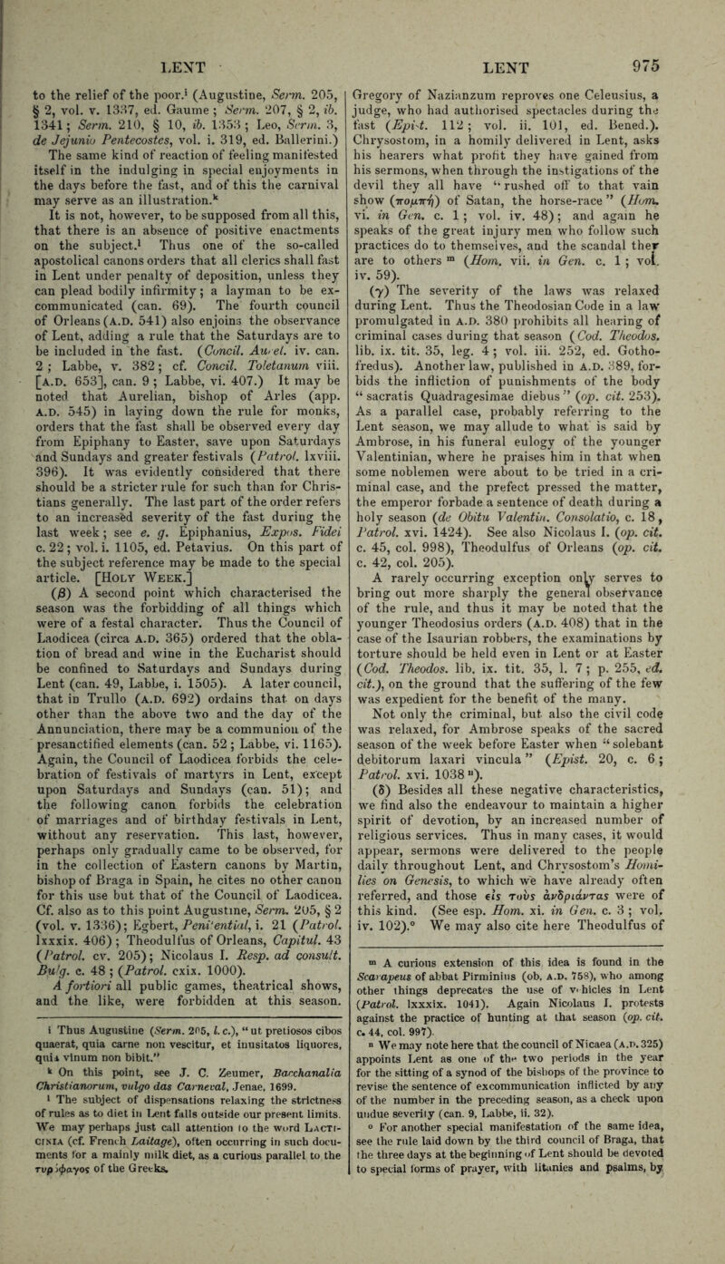 to the relief of the poor.* (Augustine, Senn. 205, § 2, vol. V. 1357, ed. Gauine ; Senn. 207, § 2, ib. 1341; Senn. 210, § 10, ih. 1353; Leo, Senn. 3, de Jejuniu Pentecostes, vol. i. 319, ed. Ballerini.) The same kind of reaction of feeling manifested itself in the indulging in special enjoyments in the days before the fast, and of this the carnival may serve as an illustration.*' It is not, however, to be supposed from all this, that there is an absence of positive enactments on the subject.! Thus one of the so-called apostolical canons orders that all clerics shall fast in Lent under penalty of deposition, unless they can plead bodily infirmity; a layman to be ex- communicated (can. 69). The fourth council of Orleans (a.D. 541) also enjoins the observance of Lent, adding a rule that the Saturdays are to be included in the fast. (Cuncil. Au>e(. iv. can. 2 ; Labbe, v. 382; cf. Concil. Toletanurn viii. [a.d. 653], can. 9 ; Labbe, vi. 407.) It may be noted that Aurelian, bishop of Arles (app. A.D. 545) in laying down the rule for monks, orders that the fast shall be observed every day from Epiphany to Easter, save upon Saturdays and Sundays and greater festivals (^Patrol, lx viii. 396). It was evidently considered that there should be a stricter rule for such than for Chris- tians generally. The last part of the order refers to an increasfed severity of the fast during the last week; see e. g. Epiphanius, Expos. Fidei c. 22 ; vol. i. 1105, ed. Petavius. On this part of the subject reference may be made to the special article. [Holy Week.] ()8) A second point which characterised the season was the forbidding of all things which were of a festal character. Thus the Council of Laodicea (circa A.D. 365) ordered that the obla- tion of bread and wine in the Eucharist should be confined to Saturdays and Sundays during Lent (can. 49, Labbe, i. 1505). A later council, that in Trullo (a.d. 692) ordains that on days other than the above two and the day of the Annunciation, there may be a communion of the presanctified elements (can. 52 ; Labbe, vi. 1165). Again, the Council of Laodicea forbids the cele- bration of festivals of martyrs in Lent, except upon Saturdays and Sundays (can. 51); and the following canon forbids the celebration of marriages and of birthday festivals in Lent, without any reservation. This last, however, perhaps only gradually came to be observed, for in the collection of Eastern canons by Martin, bishop of Braga in Spain, he cites no other canon for this use but that of the Council of Laodicea. Cf. also as to this point Augustine, Senm. 205, § 2 (vol. V. 1336); Egbert, i. 21 (^Patrol. Ixxxix. 406); Theodulfus of Orleans, Capitul. 43 (^Patrol, cv. 205); Nicolaus 1. Resp. ad consult. Bulg. c. 48 ; {Patrol, cxix. 1000). A fortiori all public games, theatrical shows, and the like, were forbidden at this season. i Thus Augustine {Senn. 205, 1. c.), “ ut preliosos cibos quaerat, quia came non vescitur, et iuusitatos liquores, quii vinum non bibit.” k On this point, see J. C. Zeumer, Bacchanalia Christianoruni, vulgo das Carneval, Jenae, 1699. * The subject of dispensations relaxing the strictness of rules as to diet in Lent falls outside our present limits. We may perhaps just call attention to the word LacTt- crsiA (cf. French Laitage), often occurring in such docu- ments for a mainly milk diet, as a curious parallel to the Tvpi(j>ayoi of the Greeks. Gregory of Nazianzum reproves one Celeusius, a judge, who had authorised spectacles during the fast {EpPt. 112; vol. ii. 101, ed. Bened.). Chrysostom, in a homily delivered in Lent, asks his hearers what profit they have gained from his sermons, when through the in.stigations of the devil they all have ‘‘ rushed off to that vain show (TTO/j.-irff') of Satan, the horse-race ” {^Hum. vi. in Gen. c. 1 ; vol. iv. 48); and again he speaks of the great injury men who follow such practices do to themselves, and the scandal ther are to others “ {Horn. vii. in Gen. c. 1 ; vol. iv. 59). (7) The severity of the laws was relaxed during Lent. Thus the Theodosian Code in a law promulgated in A.D. 380 prohibits all hearing of criminal cases during that season (Coci. Theodos. lib. ix. tit. 35, leg. 4; vol. iii. 252, ed. Gotho- fredus). Another law, published in A.D. 389, for- bids the infliction of punishments of the body “ sacratis Quadragesimae diebus ” {op. cit. 253). As a parallel case, probably referring to the Lent season, we may allude to what' is said by Ambrose, in his funeral eulogy of the younger Valentinian, where he praises him in that when some noblemen were about to be tried in a cri- minal case, and the prefect pressed the matter, the emperor forbade a sentence of death during a holy season {de Obitu Valentin. Consolatio, c. 18, Patrol, xvi. 1424). See also Nicolaus 1. {op. cit. c. 45, col. 998), Theodulfus of Orleans {op. cit. c. 42, col. 205). A rarely occurring exception onU’- serves to bring out more sharply the general observance of the rule, and thus it may be noted that the younger Theodosius orders (a.d. 408) that in the case of the Isaurian robbers, the examinations by torture should be held even in Lent or at Easter {Cod. Theodos. lib. ix. tit. 35, 1. 7 ; p. 255, ed. cit.), on the ground that the suftering of the few was expedient for the benefit of the many. Not only the criminal, but also the civil code was relaxed, for Ambrose speaks of the sacred season of the week before Easter when solebant debitorum laxari vincula ” {Epist. 20, c. 6; Patrol, xvi. 1038). (S) Besides all these negative characteristics, we find also the endeavour to maintain a higher spirit of devotion, by an increased number of religious services. Thus in many cases, it would appear, sermons were delivered to the people daily throughout Lent, and Chrysostom’s Homi- lies on Genesis, to which we have already often referred, and those els rovs arSpidvras were of this kind. (See esp. Horn. xi. in Gen. c. 3 ; vol. iv. 102).® We may also cite here Theodulfus of “> A curious extension of this idea is found in the Scarapeus of abbat Pirminius (ob. a.d. 758), who among other things deprecates the use of v< hides in Lent {Patrol. Ixxxix. 1041). Again Nicolaus I. protests against the practice of hunting at that season {op. cit. c. 44, col. 997). “We may note here that the council of Nicaea (a.d. 325) appoints Lent as one of the two periods in the year for the sitting of a synod of the bishops of the province to revise the sentence of excommunication inflicted by any of the number in the preceding season, as a check upon undue severity (can. 9, Labbe, ii. 32). ° For another special manifestation of the same idea, see the rule laid down by the third council of Braga, that the three days at the beginning of Lent should be devoted to special Ibrms of prayer, with litiinies and psalms, by