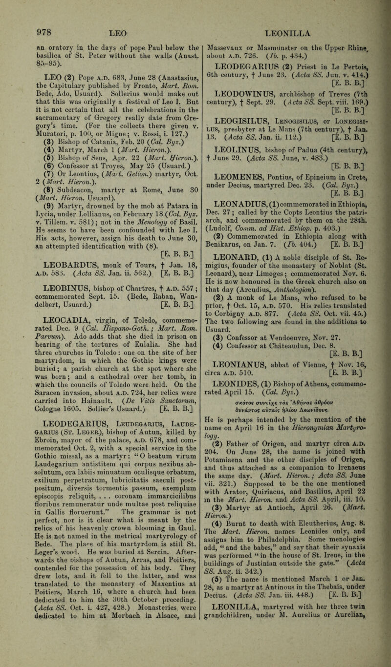 an oratory in the days of pope Paul below the basilica of St. Peter without the walls (Anast. 85-95). LEO (2) Pope A.D. 683, June 28 (Anastasius, the Capitulary published by Pronto, Mart. Rom. Bede, Ado, Usuard). Sollerius would make out that this was originally a festival of Leo I. But it is not certain that all the celebrations in the sacramentary of Gregory really date from Gre- gory’s time. (For the collects there given v. Muratori, p. 100, or Migne; v. Rossi, i. 127.) (3) Bishop of Catania, Feb. 20 {Cal. Byz.) (4) Martyr, March 1 {Mart. Ilieron.). (6) Bishop of Sens, Apr. 22 {Mart. Ifieron.). (6) Confessor at Troyes, May 25 (Usuard.) (7) Or Leontius, {Mart. Gelion.) martyr, Oct. 2 {Mart. Hieron.). (8) Subdeacon, martyr at Rome, June 30 {Mart. Hieron. Usuard). (9) Martyr, drowned by the mob at Patara in Lycia, under Lollianus, on February 18 {Cal. Byz. V. Tillem. v. 581); not in the Menology of Basil. He seems to have been confounded with Leo 1. His acts, however, assign his death to June 30, an attempted identification with (8). [E. B. B.] LEOBARDXJS, monk of Tours, f Jan. 18, A.D. 583. {Acta SS. Jan. ii. 562.) [E. B. B.] LEOBINUS, bishop of Chartres, f a.d. 557; commemorated Sept. 15. (Bede, Raban, Wan- delbert, Usuard.) [E. B. B.] LEOCADIA, virgin, of Toledo, commemo- rated Dec. 9 {Cal. Hispano-Goth. ; Mart. Rom. Parvum). Ado adds that she died in prison on hearing of the tortures of Eulalia. She had three churches in Toledo: one on the site of her martyidom, in which the Gothic kings were buried; a parish church at the spot where she was born; and a cathedral over her tomb, in which the councils of Toledo were held. On the Saracen invasion, about A.D. 724, her relics were carried into Hainault. {De Vitis Sanctorum, Cologne 1605. Sollier’s Usuard.) [E. B. B.j LEODEGARIUS, Leudegarius, Laude- GARius (St. Leger), bishop of Autun, killed by Ebroin, mayor of the palace, a.d. 678, and com- memorated Oct. 2, with a special service in the Gothic missal, as a martyr: “0 beatum virum Laudegarium antistitem qui corpus nexibus ab- solutum, oi’a labiii minuatum oculisque orbatum, exilium perpetratum, lubricitatis saeculi post- positum, diversis tormentis passum, exemplum episcopis reliquit, . . . coronam immarcicilibus floribus remuneratur unde multae post reliquiae in Gallis floruerunt.” The grammar is not perfect, nor is it clear what is meant by the relics of his heavenly crown blooming in Gaul. He is not named in the metrical martyrology of Bede. The pla^e of his martyrdom is still St. Leger’s wood. He was buried at Serein. After- wards the oishops of Autun, An-as, and Poitiers, contended for the possession of his body. They drew lots, and it fell to the latter, and was translated to the monastery of Maxentius at Poitiers, March 16, where a church had been dedicated to him the 30th October preceding. {Acta SS. Oct. i. 427, 428.) Monasteries were dedicated to him at Morbach in Alsace, and Massevaux or Masmiinster on the Upper Rhine^ about A.D. 726. {fb. p. 434.) LEODEGARIUS (2) Priest in Le Pertois, 6th century, f June 23. {Acta SS. Jun. v. 414.) [E. B. B.] LEODOWINUS, archbishop of Treves (7th century), f Sept. 29. {Acta SS. Sept. viii. 169.) [E. B. B.] LEOGISIIiUS, Lenogisilus, or Lonegisi- LUS, presbyter at Le Mans (7th century), f Jan. 13. {Acta SS. Jan. ii. 112.) [E. B. B.] LEOLINUS, bishop of Padua (4th century), t June 29. {Acta SS. June, v. 483.) [E. B. B.] LEOMENES, Pontius, of Epineium in Crete, under Decius, martyred Dec. 23. {Cal. Byz.') [E. B. B.] LEON ADIUS, (1) commemorated in Ethiopia, Dec. 27; called by the Copts Leontius the patri- arch, and commemorated by them on the 28th. (Ludolf, Comm, ad Hist. Ethiop. p. 403.) (2) Commemorated in Ethiopia along with Benikarus, on Jan. 7. {Ih. 404.) [E. B. B.] LEONARD, (1) A noble disciple of St. Re- migius, founder of the monastery of Noblat (St. Leonard), near Limoges; commemorated Nov. 6. He is now honoured in the Greek church also on that day (Arcudius, Anthologion). (2) A monk of Le Mans, who refused to be prior, f Oct. 15, A.D. 570. His relics translated to Corbigny A.D. 877. {Acta SS. Oct. vii. 45.) The two following are found in the additions to Usuard. (3) Confessor at Vendoeuvre, Nov. 27. (4) Confessor at Chiteaudun, Dec. 8. [E. B. B.] LEONIANUS, abbat of Vienne, f Nov. 16, circa a.d. 510. [E. B. B.] LEONIDES, (1) Bishop of Athens, commemo- rated April 15. {Cal. Byz.) (TKoTOi avvAxe rd? ’A0^va? aOpoou Svydyros awrats r/Aiov AecoyiSovs. He is perhaps intended by the mention of the name on April 16 in the Hieronymian Martyro- logy. (2) Father of Origen, and martyr circa A.D. 204. On June 28, the name is joined with Potamiaena and the other disciples of Origen, and thus attached as a companion to Irenaeus the same day. {Mart. Hieron.; Acta SS. June vii. 321.) Supposed to be the one mentioned with Arator, Quiriacus, and Basilius, April 22 m the Mart. Hieron. and Acta SS. April, iii. 10. (3) Martyr at Antioch, April 26. {Mart. Hieron.) (4) Burnt to death with Eleutherius, Aug. 8. The Mart. Hieron. names Leonides only, and assigns him to Philadelphia. Some menologies add, “ and the babes,” and say that their synaxis was performed “ in the house of St. Irene, in the buildings of Justinian outside the gate.” {Acta SS. Aug. ii. 342.) (5) The name is mentioned March 1 or Jan. 28, as a martyr at Antinous in the Thebais, under Decius. {Acta SS. Jau. iii. 448.) [E. B. B.] LEONILLA, martyred with her three twin grandchildren, under M. Aurelius or Aurelian,