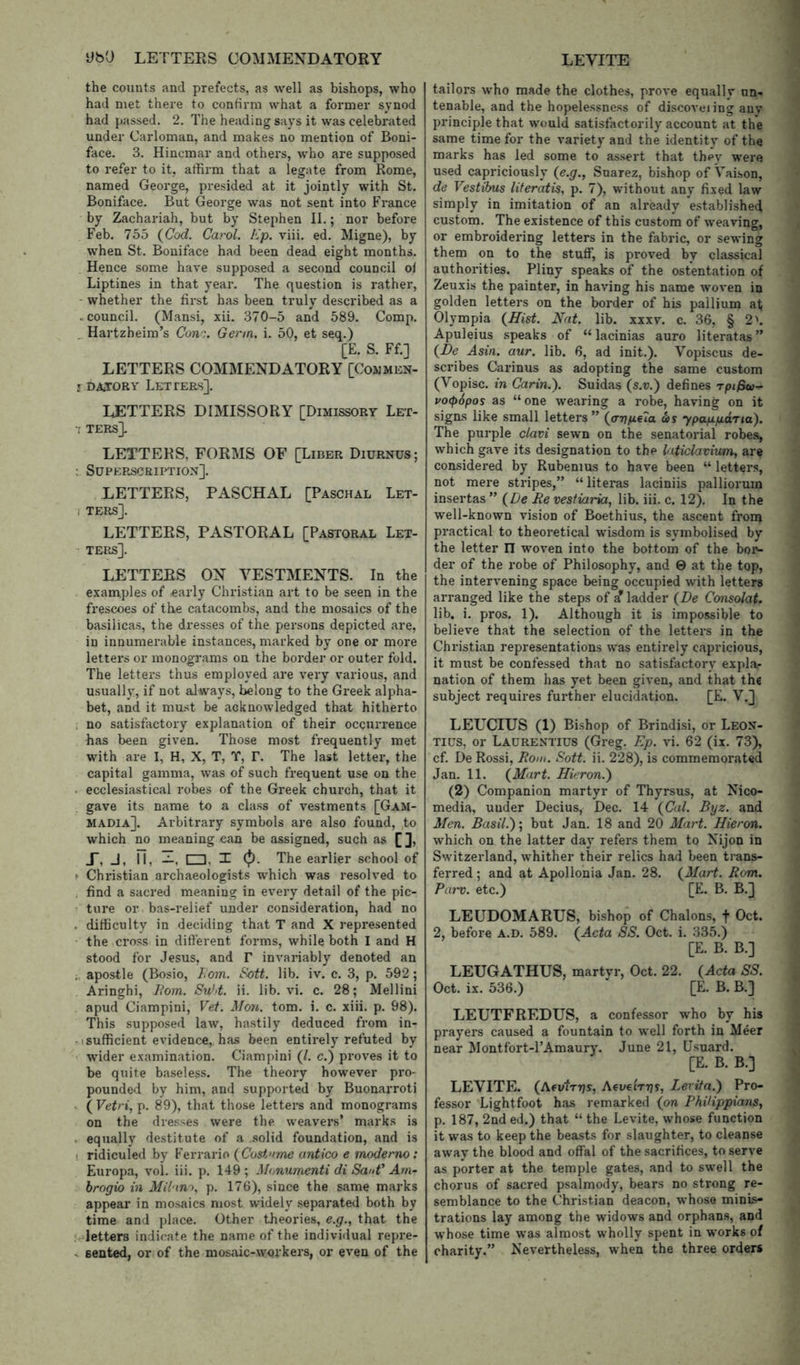 the counts and prefects, as well as bishops, who had met there to confirm what a former synod had passed. 2. The heading says it was celebrated under Carloman, and makes no mention of Boni- face. 3. Hincmar and others, who are supposed to refer to it, affirm that a legate from Rome, named George, presided at it jointly with St. Boniface. But George was not sent into France by Zachariah, but by Stephen II.; nor before Feb. 755 {Cod. Carol. Ep. viii. ed, Migne), by when St. Boniface had been dead eight months. Hence some have supposed a second council of Liptines in that year. The question is rather, - whether the first has been truly described as a .council. (Mansi, xii. 370-5 and 589. Comp. Hartzheim’s Cone. Germ. i. 50, et seq.) [E. S. Ff.] LETTERS COMMENDATORY [Commen- ! DiijORY Letters]. LETTERS DIMISSORY [Dimissory Let- ■; TERS]. LETTERS, FORMS OF [Liber Diurnus; : Superscription]. LETTEES, PASCHAL [Paschal Let- ( ters]. LETTEES, PASTORAL [Pastoral Let- ters]. LETTERS ON VESTMENTS. In the examples of early Christian art to be seen in the frescoes of the catacombs, and the mosaics of the basilicas, the dresses of the persons depicted are, in innumerable instances, marked by one or more letters or monograms on the border or outer fold. The letters thus employed are very various, and usually, if not always, belong to the Greek alpha- bet, and it must be acknowledged that hitherto . no satisfactory explanation of their occurrence has been given. Those most frequently met with are I, H, X, T, T, T. The last letter, the capital gamma, was of such frequent use on the . ecclesiastical robes of the Greek church, that it gave its name to a class of vestments [Gam- MADIa]. Arbitrary symbols are also found, to which no meaning can be assigned, such as [ ], X, J, II, UD, I (p- The earlier school of ^ Christian archaeologists which was resolved to . find a sacred meaning in every detail of the pic- ture or bas-relief under consideration, had no , difficulty in deciding that T and X represented the cross in different forms, while both I and H stood for Jesus, and r invariably denoted an . apostle (Bosio, 7,o)n. E-ott. lib. iv. c. 3, p. 592; Aringhi, Eom. Su'd. ii. lib. vi. c. 28; Mellini apud Ciampini, Vet. Mo7t. tom. i. c. xiii. p. 98). This supposed law, hastily deduced from in- -1 sufficient evidence, has been entirely refuted by wider examination. Ciampini (/. c.) proves it to be quite baseless. The theory however pro- pounded by him, and supported by Buonarroti . ( Vetri, p. 89), that those letters and monograms on the dresses were the weavers* marks is . equally destitute of a .solid foundation, and is • ridiculed by Ferrario (Cosiome antico e moderno: Europa, vol. iii. p. 149; M(jnumenti di SauV Arn- hrogio in Milano, p. 176), since the same marks appear in mosaics most widely separated both by time and place. Other theories, e.g., that the >, letters indicate the name of the individual repre- . sented, or of the mosaic-wui'kers, or even of the tailors who made the clothes, prove equally un- tenable, and the hopelessness of discoveiing any principle that would satisfactorily account at the same time for the variety and the identity of the marks has led some to assert that they were used capriciously {e.g., Suarez, bishop of Vaison, de Vestihus literatis, p. 7), without any fixed law simply in imitation of an already e.stablished custom. The existence of this custom of weaving, or embroidering letters in the fabric, or sewing them on to the stuff, is proved by classical authorities. Pliny speaks of the ostentation of Zeuxis the painter, in having his name woven in golden letters on the border of his pallium at; Olympia {Hist. Nat. lib. XXXV. c. 36, § 2'. Apuleius speaks of “ lacinias auro literatas ” {De Asin. aur. lib. 6, ad init.). Vopiscus de- scribes Carinus as adopting the same custom (Vopisc. in Carin.'). Suidas (s.u.) defines rpijSw- po(p6pos as “ one wearing a robe, having on it signs like small letters ” {anp-eia as ypappdna). The purple clavi sewn on the senatorial robes, which gave its designation to the laticlavium, are considered by Rubenius to have been “ letters, not mere stripes,” “literas laciniis palliorum insertas ” {De Re vestiaria, lib. iii. c. 12). In the well-known vision of Boethius, the ascent from practical to theoretical wisdom is symbolised by the letter IT woven into the bottom of the boi'- der of the robe of Philosophy, and 0 at the top, the intervening space being occupied with letters arranged like the steps of a* ladder {De Consolat. lib. i. pros. 1). Although it is impossible to believe that the selection of the letters in the Christian representations was entirely capricious, it must be confessed that no satisfactory expla- nation of them has yet been given, and that the subject requires further elucidation. [E. V.] LETJCIUS (1) Bishop of Brindisi, or Leon- tius, or Laurentius (Greg. Ep. vi. 62 (ii. 73), cf. De Rossi, Rom. Soft. ii. 228), is commemorated Jan. 11. {Mart. Hieron.') (2) Companion martyr of Thyrsus, at Nico- media, under Decius, Dec. 14 {Cal. Byz. and Men. Basil.)] but Jan. 18 and 20 Mart. Hieron. which on the latter day refers them to Nijon in Switzerland, whither their relics had been trans- ferred ; and at Apollonia Jan. 28. {Mart. Rom. Pai'v. etc.) [E. B. B.] LEUDOMARUS, bishop of Chalons, f Oct. 2, before a.d. 589. {Acta SS. Oct. i. 335.) [E. B. B.] LEUGATHUS, martvr, Oct. 22. {Acta SS. Oct. ix. 536.)  [E. B. B.] LEUTFREDUS, a confessor who by his prayers caused a fountain to well forth in Meer near Montfort-l’Amaury. June 21, Usuard. [E. B. B.] LEVITE. (AevtTTjs, Afveirgs, Levita.) Pro- fessor Lightfoot has remarked {on PhUippians, p. 187, 2nd ed.) that “ the Levite, whose function it was to keep the beasts for slaughter, to cleanse away the blood and offal of the sacrifices, to serve as porter at the temple gates, and to swell the chorus of sacred psalmody, bears no strong re- semblance to the Christian deacon, whoso minis- trations lay among the widows and orphans, and whose time was almost wholly spent in works of charity.” Nevertheless, when the three orders