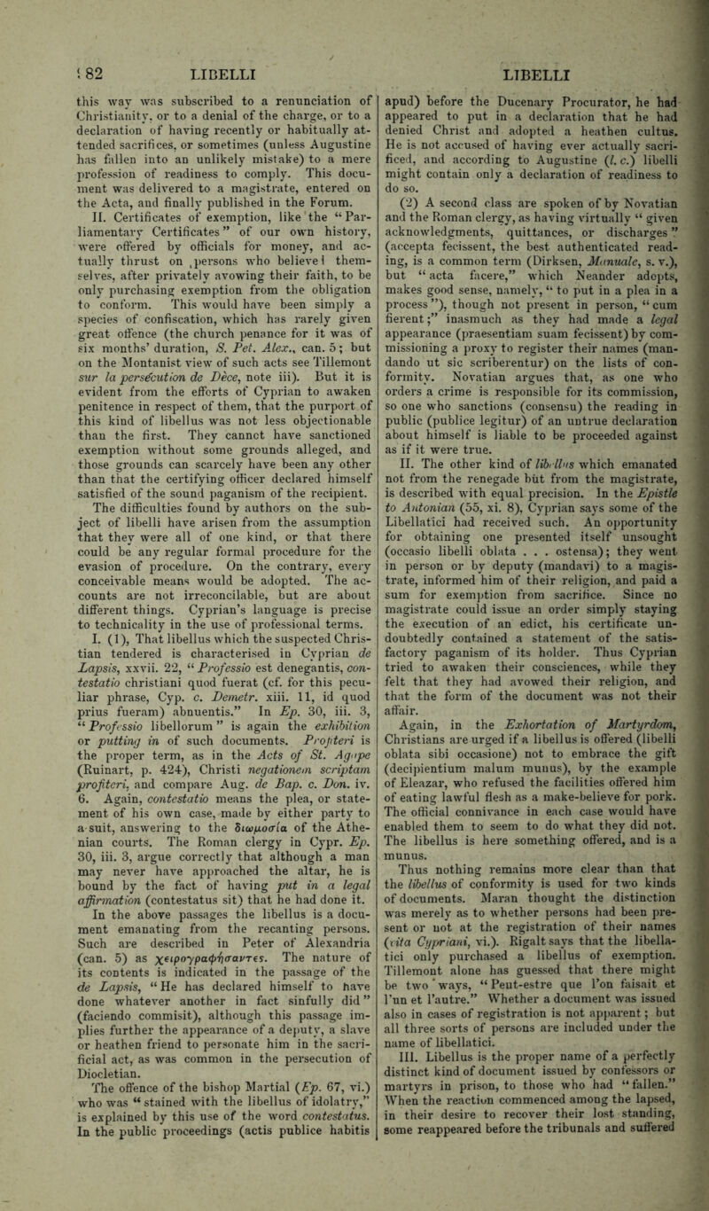 this way was subscribed to a renunciation of Christianity, or to a denial of the charge, or to a declaration of having recently or habitually at- tended sacrifices, or sometimes (unless Augustine has fallen into an unlikely mistake) to a mere profession of readiness to comply. This docu- ment was delivered to a magistrate, entered on the Acta, and finally published in the Forum. II. Certificates of exemption, like the “Par- liamentary Certificates ” of our own history, were offered by officials for money, and ac- tually thrust on ,persons who believe! them- selves, after privately avowing their faith, to be only purchasing exemption from the obligation to conform. This would have been simply a species of confiscation, which has rarely given great offence (the church penance for it was of six months’ duration, S. Pet. Alex., can. 5; but on the Montanist view of such acts see Tillemont sur la persecution de Dece, note iii). But it is evident from the efforts of Cyprian to awaken penitence in respect of them, that the purport of this kind of libellus was not less objectionable than the first. They cannot have sanctioned exemption without some grounds alleged, and those grounds can scarcely have been any other than that the certifying officer declared himself satisfied of the sound paganism of the recipient. The difficulties found by authors on the sub- ject of libelli have arisen from the assumption that they were all of one kind, or that there could be any regular formal procedure for the evasion of procedure. On the contrary, every conceivable means would be adopted. The ac- counts are not irreconcilable, but are about different things. Cyprian’s language is precise to technicality in the use of professional terms. I. (1), That libellus which the suspected Chris- tian tendered is characterised in Cyprian de Lapsis, xxvii. 22, “ Professio est denegantis, con- testatio christiani quod fuerat (cf. for this pecu- liar phrase, Cyp. c. Detnetr. xiii. 11, id quod prius fueram) abnuentis.” In Ep. 30, iii. 3, Professio libellorum ” is again the exhibition or putting in of such documents. Profteri is the proper term, as in the Acts of St. Agupe (Ruinart, p. 424), Christi negationein scriptam profiteri, and compare Aug. de Bap. c. Don. iv. 6. Again, contestatio means the plea, or state- ment of his own case, made by either party to a suit, answering to the Siwpocr'ia of the Athe- nian courts. The Roman clergy in Cypr. Ep. 30, iii. 3, argue correctly that although a man may never have approached the altar, he is bound by the fact of having put in a legal affirmation (contestatus sit) that he had done it. In the above passages the libellus is a docu- ment emanating from the recanting persons. Such are described in Peter of Alexandria (can. 5) as The nature of its contents is indicated in the passage of the de Lapsis, “ He has declared himself to have done whatever another in fact sinfully did ” (faciendo commisit), although this passage im- plies further the appearance of a de{)uty, a slave or heathen friend to personate him in the sacri- ficial act, as was common in the persecution of Diocletian. The offence of the bishop Martial {Ep. 67, vi.) who was “ stained with the libellus of idolatry,” is explained by this use of the word contestatus. In the public proceedings (actis publice habitis apud) before the Ducenary Procurator, he had appeared to put in a declaration that he had denied Christ and adopted a heathen cultus. He is not accused of having ever actually sacri- ficed, and according to Augustine {1. c.) libelli might contain only a declaration of readiness to do so. (2) A second class are spoken of by Novatian and the Roman clergy, as having virtually “ given acknowledgments, quittances, or discharges ” (accepta fecissent, the best authenticated read- ing, is a common term (Dirksen, Manuale, s. v.), but “ acta facere,” which Neander adepts, makes good sense, namely, “ to put in a plea in a process ”), though not present in person, “ cum fierentinasmuch as they had made a legal appearance (praesentiam suam fecissent) by com- missioning a proxy to register their names (man- dando ut sic scriberentur) on the lists of con- formity. Novatian argues that, as one who orders a crime is responsible for its commission, so one who sanctions (consensu) the reading in public (publice legitur) of an untrue declaration about himself is liable to be proceeded against as if it were true. II. The other kind of lihelhts which emanated not from the renegade biit from the magistrate, is described with equal precision. In the Epistle to Antonian (55, xi. 8), Cyprian says some of the Libellatici had received such. An opportunity for obtaining one presented itself unsought (occasio libelli oblata . . . ostensa); they went in person or by deputy (mandavi) to a magis- trate, informed him of their religion, and paid a sum for exemption from sacrifice. Since no magistrate could issue an order simply staying the execution of an edict, his certificate un- doubtedly contained a statement of the satis- factory paganism of its holder. Thus Cyprian tried to awaken their consciences, while they felt that they had avowed their religion, and that the form of the document was not their affair. Again, in the Exhortation of Martyrdom, Christians are urged if a libellus is offered (libelli oblata sibi occasione) not to embrace the gift (decipientium malum munus), by the example of Eleazar, who refused the facilities offered him of eating lawful flesh as a make-believe for pork. The official connivance in each case would have enabled them to seem to do what they did not. The libellus is here something offered, and is a munus. Thus nothing remains more clear than that the libellus of conformity is used for two kinds of documents. Maran thought the distinction was merely as to whether persons had been pre- sent or not at the registration of their names fdta Cypriani, vi.). Rigalt says that the libella- tici only purchased a libellus of exemption. Tillemont alone has guessed that there might be two * ways, “ Peut-estre que I’on faisait et I’un et I’autre.” Whether a document was issued also in cases of registration is not apparent; but all three sorts of persons are included under the name of libellatici. HI. Libellus is the proper name of a perfectly distinct kind of document issued by confessors or martyrs in prison, to those who had “ fallen.” When the reaction commenced among the lapsed, in their desire to recover their lost standing, some reappeared before the tribunals and suffered