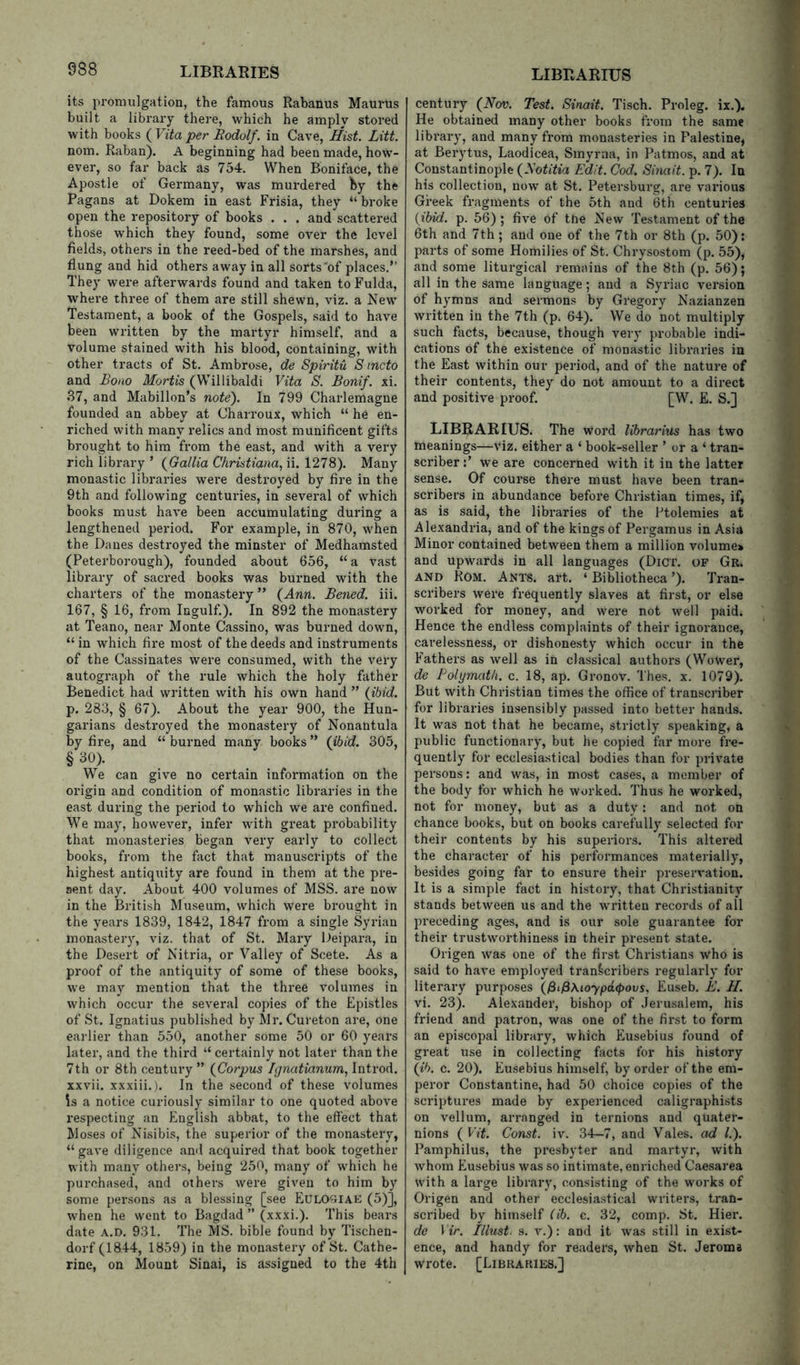 its promulgation, the famous Rabanus Maurus built a library there, which he amply stored with books ( Vita per Rodolf. in Cave, Hist. Litt. nom. Raban). A beginning had been made, how- ever, so far back as 754. When Boniface, the Apostle of Germany, was murdered Iiy the Pagans at Dokem in east Frisia, they “ broke open the repository of books . . . and scattered those which they found, some over the level fields, others in the reed-bed of the marshes, and flung and hid others away in all sorts'of places.” They were afterwards found and taken to Fulda, where three of them are still shewn, viz. a New Testament, a book of the Gospels, said to have been written by the martyr himself, and a volume stained with his blood, containing, with other tracts of St. Ambrose, de Spirit'd S incto and Bono Mortis (Willibaldi Vita S. Bonif. xi. 37, and Mabillon’s note). In 799 Charlemagne founded an abbey at Charroux, which “ he en- riched with many relics and most munificent gifts brought to him from the east, and with a very rich library ’ (^Gallia Christiana, ii. 1278). Many monastic libraries were destroyed by fire in the 9th and following centuries, in several of which books must have been accumulating during a lengthened period. For example, in 870, when the Danes destroyed the minster of Medhamsted (Peterborough), founded about 656, “ a vast library of sacred books was burned with the charters of the monastery ” (Ann. Bened. iii. 167, § 16, from Ingulf.). In 892 the monastery at Teano, near Monte Cassino, was burned down, “ in which fire most of the deeds and instruments of the Cassinates were consumed, with the very autograph of the rule which the holy father Benedict had written with his own hand ” {ibid, p. 283, § 67). About the year 900, the Hun- garians destroyed the monastery of Nonantula by fire, and “ burned many books ” {ibid. 305, We can give no certain information on the origin and condition of monastic libraries in the east during the period to which we are confined. We may, however, infer vfith great probability that monasteries began very early to collect books, from the fact that manuscripts of the highest antiquity are found in them at the pre- sent day. About 400 volumes of MSS. are now in the British Museum, which were brought in the years 1839, 1842, 1847 from a single Syrian monastery, viz. that of St. Mary Deipara, in the Desert of Nitria, or Valley of Scete. As a proof of the antiquity of some of these books, we may mention that the thi’ee volumes in which occur the several copies of the Epistles of St. Ignatius published by Mr. Cureton are, one earlier than 550, another some 50 or 60 years later, and the third “ certainly not later than the 7th or 8th century ” {Corpus Ignatianum, Introd. xxvii. xxxiii.). In the second of these volumes Is a notice curiously similar to one quoted above i-especting an English abbat, to the effect that Moses of Nisibis, the superior of the monastery, “gave diligence ami acquired that book together with many others, being 250, many of which he purchased, and others were given to him by some persons as a blessing [see Eulosiae (5)], when he went to Bagdad ” (xxxi.). This bears date A.D. 931. The MS. bible found by Tischen- dorf (1844, 1859) in the monastery of St. Cathe- rine, on Mount Sinai, is assigned to the 4th century {Nov. Test. Sinait. Tisch. Proleg. ix.). He obtained many other books from the same library, and many from monasteries in Palestine, at Berytus, Laodicea, Smyrna, in Patmos, and at Constantinople {Notitia Edit. Cod. Sinait. p. 7). In his collection, now at St. Petersburg, are various Greek fragments of the 5th and 6th centuries {ibid. p. 56) ; five of tne New Testament of the 6th and 7th; and one of the 7th or 8th (p. 50): parts of some Homilies of St. Chrysostom (p. 55), and some liturgical remains of the 8th (p. 56); all in the same language; and a Syriac version of hymns and sermons by Gregory Nazianzen written in the 7th (p. 64). We do not multiply such facts, because, though A’^er}* probable indi- cations of the existence of monastic libraries in the East Avithin our period, and of the nature of their contents, they do not amount to a direct and positive proof. [W. E. S.] LIBRARIES. The word Hbrarius has two meanings—viz. either a ‘ book-seller ’ or a ‘ tran- scriber Ave are concerned Avith it in the latter sense. Of course there must have been tran- scribers in abundance before Christian times, if, as is said, the libraries of the Ptolemies at Alexandria, and of the kings of Pergamus in Asia Minor contained between them a million volume* and upwards in all languages (Dicr. of Gr. AND Rom. Ants. art. ‘ Bibliotheca ’). Tran- scribers Avere frequently slaves at first, or else worked for money, and were not Avell paid. Hence the endless complaints of their ignorance, carelessness, or dishonesty which occur in the Fathers as Avell as in classical authoi's (Wower, de Polymath, c. 18, ap. Gronov. Thes, x. 1079). But with Christian times the office of transcriber for libraries insensibly passed into better hands. It was not that he became, strictly speaking, a public functionary, but he copied far more fre- quently for ecclesiastical bodies than for private persons: and was, in most cases, a member of the body for which he worked. Thus he worked, not for money, but as a duty: and not on chance books, but on books carefully selected for their contents by his superiors. This altered the character of his performances materially, besides going far to ensure their preservation. It is a simple fact in history, that Christianity stands betAveen us and the written records of all preceding ages, and is our sole guarantee for their trustworthiness in their present state. Origen Avas one of the first Christians who is said to have employed transcribers regularly for literary purposes {fiifi\ioypd(f>ovs, Euseb. E. II. vi. 23). Alexander, bishop of Jerusalem, his friend and patron, was one of the first to form an episcopal library, Avhich Eusebius found of great use in collecting facts for his history {ib. c. 20). Eusebius himself, by order of the em- peror Constantine, had 50 choice copies of the scriptures made by experienced caligraphists on vellum, arranged in ternions and quater- nions {Vit. Const, iv. 34-7, and Vales, ad /.). Pamphilus, the presbyter and martyr, with Avhom Eusebius was so intimate, enriched Caesarea with a lai-ge library, consisting of the works of Origen and other ecclesiastical writers, tran- scribed by himself (ib. c. 32, comp. St. Hier. de Vir. Illust. s. v.): and it was still in exist- ence, and handy for readers, when St. Jeroma wrote. [Libraries.]
