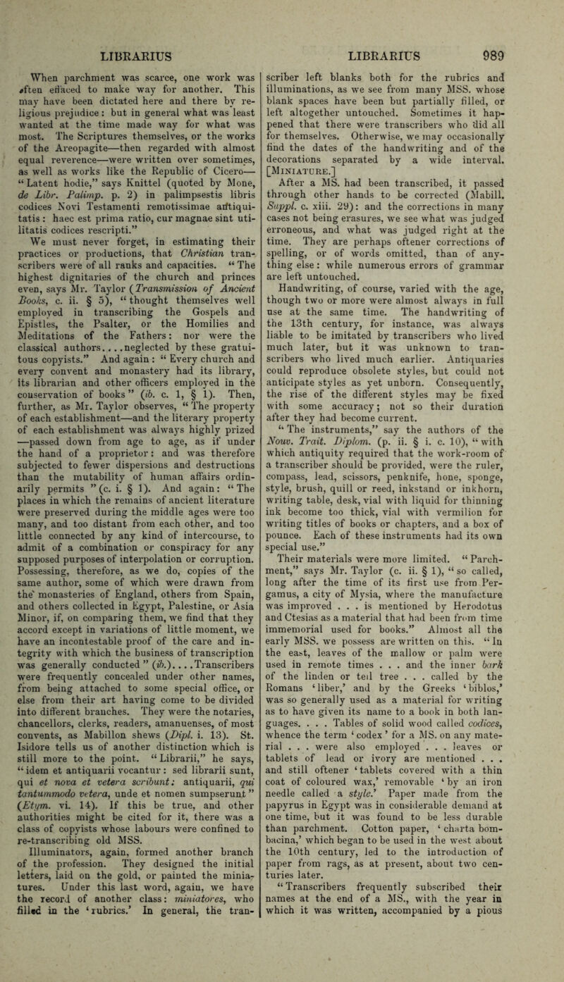 When parchment was scarce, one work was ^ften eH'aced to make way for another. This may have been dictated here and there by re- ligious prejudice : but in general what was least wanted at the time made way for what was most. The Scriptures themselves, or the works of the Areopagite—then regarded with almost equal reverence—were written over sometimes, as well as works like the Republic of Cicero— “ Latent hodie,” says Knittel (quoted by Mone, de Libr. Falimp. p. 2) in palimpsestis libris codices Novi Testament! remotissimae aiftiqui- tatis : haec est prima ratio, cur magnae sint uti- litatis codices rescripti.” We must never forget, in estimating their practices or productions, that Christian tran- scribei’s were of all ranks and capacities. “ The highest dignitaries of the church and princes even, says Mr. Taylor {Transmission of Ancient Books, c. ii. § 5), “ thought themselves well employed in transcribing the Gospels and Epistles, the Psalter, or the Homilies and Meditations of the Fathers: nor were the classical authors... .neglected by these gratui- tous copyists.” And again : “ Every church and every convent and monastery had its library, its librarian and other officers employed in the conservation of books ” (fb. c. 1, § 1). Then, further, as Mr. Taylor observes, “ The property of each establishment—and the literary property of each establishment was always highly prized —passed down from age to age, as if under the hand of a proprietor: and was therefore subjected to fewer dispersions and destructions than the mutability of human affairs ordin- arily permits ” (c. i. § 1). And again: “The places in which the remains of ancient literature were preserved during the middle ages were too many, and too distant from each other, and too little connected by any kind of intercourse, to admit of a combination oi* conspiracy for any supposed purposes of interpolation or corruption. Possessing, therefore, as we do, copies of the same author, some of which were drawn from the' monasteries of England, others from Spain, and others collected in Egypt, Palestine, or Asia Minor, if, on comparing them, we find that they accord except in variations of little moment, we have an incontestable proof of the care and in- tegrity with which the business of transcription was generally conducted ” (i6.).... Transcribers were frequently concealed under other names, from being attached to some special office, or else from their art having come to be divided into different branches. They were the notaries, chancellors, clerks, readers, amanuenses, of most convents, as Mabillon shews {Dipl. i. 13). St. Isidore tells us of another distinction which is still more to the point. “Librarii,” he says, “ idem et antiquarii vocantur : sed librarii sunt, qui et nova et vetera scribunt: antiquarii, qui tantummodo vetera, unde et nomen sumpserunt ” {Etym. vi. 14). If this be true, and other authorities might be cited for it, there was a class of copyists whose labours were confined to re-transcribing old MSS. Illuminators, again, formed another branch of the profession. They designed the initial letters, laid on the gold, or painted the minia- tures. Under this last word, again, we have the record of another class: miniatores, who filled in the ‘rubrics.’ In general, the tran- scriber left blanks both for the rubrics and illuminations, as we see from many MSS. whose blank spaces have been but partially filled, or left altogether untouched. Sometimes it hap- pened that there were transcribers who ‘did all for themselves. Otherwise, we may occasionally find the dates of the handwriting and of the decorations separated by a wide interval. [Miniature.] After a MS. had been transcribed, it passed through other hands to be corrected (Mabill. Suppl. c. xiii. 29): and the corrections in many cases not being erasures, we see what was judged erroneous, and what was judged right at the time. They are perhaps oftener corrections of spelling, or of words omitted, than of any- thing else : while numerous errors of grammar are left untouched. Handwriting, of course, varied with the age, though two or more were almost always in full use at the same time. The handwriting of the 13th century, for instance, was always liable to be imitated by transcribers who lived much later, but it was unknown to tran- scribers who lived much earlier. Antiquaries could reproduce obsolete styles, but could not anticipate styles as yet unborn. Consequently, the rise of the different styles may be fixed with some accuracy; not so their duration after they had become current. ‘‘ The instruments,” say the authors of the Nouv. Trait. Diplom. (p. ii. § i. c. 10), “with which antiquity required that the work-room of a transcriber should be provided, were the ruler, compass, lead, scissors, penknife, hone, sponge, style, brush, quill or reed, inkstand or inkhorn, writing table, desk, vial with liquid for thinning ink become too thick, vial with vermilion for writing titles of books or chapters, and a box of pounce. Each of these instruments had its own special use.” Their materials were more limited. “ Parch- ment,” says Mr. Taylor (c. ii. § 1), “ so called, long after the time of its first use from Per- gamus, a city of Mysia, where the manufacture was improved ... is mentioned by Herodotus and Ctesias as a material that had been from time immemorial used for books.” Almost all the early MSS. we possess are written on this. “ In the east, leaves of the mallow or palm were used in remote times . . . and the inner bark of the linden or teil tree . . . called by the Romans ‘liber,’ and by the Greeks ‘biblos,’ was so generally used as a material for writing as to have given its name to a book in both lan- guages. . . . Tables of solid wood called codices, whence the term ‘ codex ’ for a MS. on any mate- rial . . . were also employed . . . leaves or tablets of lead or ivory are mentioned . . . and still oftener ‘tablets covered with a thin coat of coloured wax,’ removable ‘ by an iron needle called a style.’ Paper made from the papyrus in Egypt was in considerable demand at one time, but it was found to be less durable than parchment. Cotton paper, ‘ charta bom- bacina,’ which began to be used in the west about the 10th century, led to the introduction of paper from rags, as at present, about two cen- turies later. “Transcribers frequently subscribed their names at the end of a MS., with the year in which it was written, accompanied by a pious