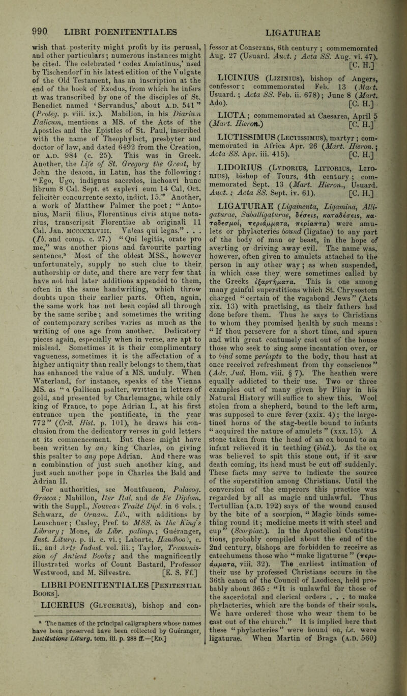 wish that posterity might profit by its perusal, and other particulars ; numerous instances might be cited. The celebrated ‘ codex Amiatinus,’ used by Tischendorfin his latest edition of the Vulgate of the Old Testament, has an inscription at the end of the book of Exodus, from which he infers it was transcribed by one of the disciples of St. Benedict named ‘ Servandus,’ about A.D. 541 ” {Proleg. p. viii. ix.). Mabillon, in his Diariuin Italicurn, mentions a MS. of the Acts of the Apostles and the Epistles of St. Paul, inscribed with the name of Theophylact, presbyter and doctor of law, and dated 6492 from the Creation, or A.D. 984 (c. 25). This was in Greek. Another, the Life of St. Gregory the Great, by John the deacon, in Latin, has the following : “ Ego, Qgo, indignus sacerdos, inchoavi hunc librum 8 Cal. Sept, et explevi eum 14 Cal. Oct. felicithr concurrente sexto, indict. 15.” Another, a work of Matthew Palmer the poet: “ Anto- nins, Marii filius, Florentinus civis atque nota- rius, transcripsit Florentine ab original! 11 Cal. Jan. MCCCCXLVIII. Valeas qui legas.” . . . (76. and comp. c. 27.) “Qui legitis, orate pro me,” was another pious and favourite parting sentence.® Most of the oldest MSS., however unfortunately, supply no such clue to their authorship or date, and there are very few that have not had later additions appended to them, often in the same handwriting, which throw doubts upon their earlier parts. Often, again, the same work has not been copied all through by the same scribe ; and sometimes the writing of contemporary scribes varies as much as the writing of one age from another. Dedicatory pieces again, especially when in verse, are apt to mislead. Sometimes it is their complimentary vagueness, sometimes it is the affectation of a higher antiquity than really belongs to them, that has enhanced the value of a MS. unduly. When Waterland, for instance, speaks of the Vienna MS. as “ a Qallican psalter, written in letters of gold, and presented by Charlemagne, while only king of France, to pope Adrian I., at his first entrance upon the pontificate, in the year 772 ” {Grit. Hist. p. 101), he draws his con- clusion from the dedicatory verses in gold letters at its commencement. But these might have been written by ang king Charles, on giving this psalter to any pope Adrian. And there was a combination of just such another king, and just such another pope in Charles the Bald and Adrian II. For authorities, see Montfaucon, Palaeog. Graeca ; Mabillon, Iter Ital. and de Re Diplom. with the Suppl., Nouvea i Traite' Dipl, in 6 vols.; Schwarz, de Ot'nam. Ja'k, with additions by Leuschner; Casley, Pref to MSS. in the King's Library; Mone, de Lihr. palimp.; Gueranger, Inst. Liturg. p. ii. c. vi.; Labarte, Handbooc. ii., and Arts Indust. vol. iii.; Taylor, Transmis- sion of Antient Books; and the magnificently illusti'jited works of Count Bastard, Professor Westwood, and M. Silvestre. [E. S. Ff.] LIBRI POENITENTIALES [Penitential Books]. LICERIUS (Glycerius), bishop and con- ® The names of the principal caligraphers whose names have been preserved have been collected by Gueranger, InstUations Liturg. tom. iii. p. 288 £F.—[EId.J fessor at Conserans, 6th century ; commemorated Aug. 27 (Usuard. Auct. ; Acta SS. Aug. vi. 47). [C. H.] LICINIUS (Lizinius), bishop of Angers, confessor; commemorated Feb. 13 {Matt. Usuard. ; Acta SS. Feb. ii, 678); June 8 {Mart. Ado). [C. H.] LICTA ; commemorated at Caesarea, April 5 {Mart. Hieron.') [C. H.]* LICTISSIMUS (Lectissimus), martyr; com- memorated in Africa Apr. 26 {Mart. Hieron.; Acta SS. Apr. iii. 415). [C. H.] LIDORIUS (Lvdorius, Littorius, Lito- Rius), bishop of Tours, 4th century; com- memorated Sept. 13 {Mart. Hieron., Usuard, Auct.; Acta SS. Sept. iv. 61). [C. H.] LIGATURAE {Ligainenta, Ligamina, Alli- gaturae, Suballigaturae, d4(T€is, KaraS^creis, Ka- rabeapoi, Trepidp.p.aTa, irtpiairTa) were amu- lets or phylacteries bound (ligatae) to any part of the body of man or beast, in the hope o.f averting or driving away evil. The name was, however, often given to amulets attached to the person in any other way ; as when suspended, in which case they, were sometimes called by the Greeks i^apTi\p.ara. This is one among many gainful superstitions which St. Chrysostom charged “ certain of the vagabond Jews ” (Acts xix. 13) with practising, as their fathers had done before them. Thus he says to Christians to whom they promised health by such means : “ If thou persevere for a short time, and spurn and with great contumely cast out of the house those who seek to sing some incantation over, or to bind some periapts to the body, thou hast at once received refreshment from thy conscience ” {Adv. Jud. Horn. viii. § 7). The heathen were equally addicted to their use. Two or three examples out of many given by Pliny in his Natural History will suffice to shew this. Wool stolen from a shepherd, bound to the left arm, was supposed to cure fever (xxix. 4) ; the large- tined horns of the stag-beetle bound to infants “ acquired the nature of amulets ” (xxx. 15). A stone taken from the head of an ox bound to an infant relieved it in teething {ibid.). As the ox was believed to spit this stone out, if it saw death coming, its head must be cut off suddenly. These facts may serve to indicate the source of the superstition among Christians. Until the conversion of the emperors this practice was regarded by all as magic and unlawful. Thus Tertullian (A.D, 192) says of the wound caused by the bite of a scorpion, “ Magic binds some- thing round it; medicine meets it with steel and cup ” {Scorpiac.). In the Apostolical Constitu- tions, probably compiled about the end of the 2nd century, bishops are forbidden to receive as catechumens those who “ make ligaturae ” {irepi- dupara, viii. 32). The earliest intimation of their use by professed Christians occurs in the 36th canon of the Council of Laodicea, held pro- bably about 365 : “It is unlawful for those of the sacerdotal and clerical orders ... to make phylacteries, which are the bonds of their souls. We have ordered those who wear them to be cast out of the church.” It is implied here that these “ phylacteries ” were bound on, i.e. were ligaturae. When Martin of Braga (a.d. 560)