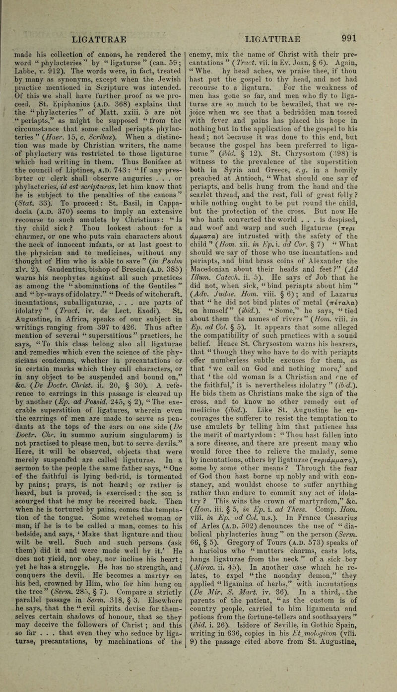 made his collection of canons, he rendered the word “phylacteries’’ by “ ligaturae ” (can. 59 ; Labbe, v. 912). The words were, in fact, treated by many as synonyms, except when the Jewish practice mentioned in Scripture was intended. Of this we shall have further proof as we pro- ceed. St. Epiphanius (a.d. 368) explains that the “ phylacteries ” of Matt, xxiii. 5 are not “ periapts,” as might be supposed “ from the circumstance that some called periapts phylac- teries ” i^Haer. 15, c. Scribas). When a distinc- tion was made by Christian writers, the name of phylactery was restricted to those ligaturae which had writing in them. Thus Boniface at the council of Liptines, a.d. 743: “If any pres- byter or clerk shall observe auguries ... or phylacteries, id est scripturas, let him know that he is subject to the penalties of the canons ” (^Stat. 33). To proceed: St. Basil, in Cappa- docia (a.d. 370) seems to imply an extensive recourse to such amulets by Christians: “Is thy child sick ? Thou lookest about for a charmer, or one who puts vain characters about the neck of innocent infants, or at last goest to the physician and to medicines, without any thought of Him who is able to .save ” {in Psahn xlv. 2). Gaudentius, bishop of Brescia (A.D. 385) | warns his neophytes against all such practices as among the “ abominations of the Gentiles ” and “ by-ways of idolatry.” “ Deeds of witchcraft, incantations, suballigaturae, . . . are parts of idolatry” {Tract, iv. de Eect. Exodi). St. Augustine, in Africa, speaks of our subject in writings ranging from 397 to 426. Thus after mention of several “ superstitious ” practices, he says, “To this class belong also all ligaturae and remedies which even the science of the phy- sicians condemns, whether in precantations or in certain marks which they call characters, or in any object to be suspended and bound on,” &c. {De Doctr. Christ, ii. 20, § 30). A refe- rence to earrings in this passage is cleared up by another {Ep. ad Possid. 245, § 2), “ The exe- crable superstition of ligatures, wherein even the earrings of men are made to serve as pen- dants at the tops of the ears on one side {De Doctr. Chr. in summo aurium singularum) is not practised to please men, but to serve devils.” Here, it will be obsex’ved, objects that were merely suspen<fed are called ligaturae. In a sermon to the people the same father says, “ One of the faithful is lying bed-rid, is tormented by pains; prays, is not heard; or rather is heard, but is proved, is exercised: the son is scourged that he may he received back. Then when he is tortured by pains, comes the tempta- tion of the tongue. Some wretched woman or man, if he is to be called a man, comes to his bedside, and says, ‘ Make that ligature and thou wilt be well. Such and such persons (ask them) did it and were made well by it.’ He does not yield, nor obey, nor incline his heart; yet he has a struggle. He has no strength, and conquers the devil. He becomes a martyr on his bed, crowned by Him, who for him hung on the tree” {Set'm. 285, § 7). Compare a strictly parallel passage in Serm. 318, § 3. Elsewhere he says, that the “ evil spirits devise for them- selves certain shadows of honour, that so they may deceive the followers of Christ ; and this so far . . . that even they who seduce by liga- turae, precantations, by machinations of the enemy, mix the name of Christ with their pre- cantations ” ( Tract, vii. in Ev. Joan, § 6). Again, “ Whe., hy head aches, we praise thee, if thou hast put the gospel to thy head, and not had recourse to a ligatura. For the weakness of men has gone so far, and men who fly to liga- turae are so much to be bewailed, that we re- joice when we see that a bedridden man tossed with fever and pains has placed his hope in nothing but in the application of the gospel to his head; not because it was done to this end, but because the gospel has been preferred to liga- turae ” {ibid. § 12). St. Chrysostom (:598) is witness to the prevalence of the superstition both in Syria and Greece, e.g. in a homily preached at Antioch, “ What should one say of periapts, and bells hung from the hand and the scarlet thread, and the rest, full of great folly? while nothing ought to be put round the child, but the protection of the cross. But now He who hath converted the world ... is despised, and xvoof and warp and such ligaturae {-rrepi appara) are intrusted with the safety of the child ’’ {Horn. xii. in Kp. i. ad Cor. § 7) “ What should we say of those who use incantations, and periapts, and bind brass coins of Alexander the Macedonian about their heads and feet ?” {Ad Ilium. Catech. ii. 5). He says cf Job that he did not, when sick, “bind periapts about him” {Adv. Judae. Horn. viii. § 6) ; and of Lazarus that “ he did not bind plates of metal (TreraAa) on himself” {ibid.). “Some,” he says, “tied about them the names of rivers” {Horn. viii. in Ep. ad Col. § 5). It appears that some alleged the compatibility of such practices with a sound belief. Hence St. Chrysostom warns his hearers, that “ though they who have to do with periapts offer numberless subtle excuses for them, as that ‘ we call on God and nothing more,’ and that ‘the old woman is a Christian and rne of the faithful,’ it is nevertheless idolatry ” (ibid.). He bids them as Christians make the sign of the cross, and to know no other remedy out of medicine {ibid.). Like St. Augustine he en- courages the sufferer to resist the temptation to use amulets by telling him that patience has the merit of martyrdom : “ Thou hast fiillen into a sore disease, and there are present many who would force thee to relieve the malady, some by incantations, others by ligaturae {TrepiappaTo), some by some other means? Through the fear of God thou hast borne up nobly and with con- stancy, and wouldst choose to suffer anything rather than endure to commit any act of idola- try ? This wins the crown of martyrdom,” &c. {Horn. iii. § 5, in Ep. i. ad Thess. Comp. ffom. viii. in Ep. ad Cul. u.s.). In France Caesarius of Arles (a.d. 502) denounces the use of “ dia- bolical phylacteries hung ” on the person (Serm. 66, § 5). Gregory of Tours (a.d. 573) speaks of a hariolus who “ mutters charms, casts lots, hangs ligaturae from the neck ” of a sick boy (AAVac. ii. 45). In another case which he re- lates, to expel “the noonday demon,” they applied “ ligamina of herbs,” with incantations {De Mir. S. Mart. iv. 36). In a third,. the parents of the patient, “as the custom is of country people, carried to him ligamenta and potions from the fortune-tellers and soothsayers ” {ibid. i. 26). Isidore of Seville, in Gothic Spain, writing in 636, copies in his Et^molugicon (viii. 9) the passage cited above from St. Augustine,