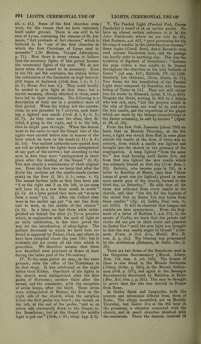 xii. c. xl.). Some of the first churches even were, for the reason that we have indicated, built under ground. There is one still to be seen at Lyons, containing the remains of St. Ire- naeus, “ fort profonde et fort obscure,” which is believed to be “ one of the first churches in which the first Christians of Lyons used to assemble ” (De Moleon, Vonages Liturgiqnes, p. 71). Now there is every reason to believe that the necessary lights of this period became the ceremonial lights of the next. We do not know when they ceased to be necessary. Even in the 7th and 8th centuries, the station before the celebration of the Eucharist on high festivals still began at daybreak (^Ordo Horn. i. 4 ; ii. 1; iii. 3 ; Musae. Ital. tom. ii.). They could hardly be needed to give light at that time; but a mystic meaning, already attached to them, must have led to their retention. The following is a description of their use in a pontifical mass of that period. When the bishop left the secreta- rium, he was preceded by 7 acolytes, each bear- ing a lighted wax candle (Ordo .R. i. 8; ii. 5; iii. 7). As they catne near the altar, they di- vided, 4 going to the right, and 3 to the left, that he might pass through. When the deacon went to the ambo to read the Gospel two of the lights were carried before him in honour of the book which he bore in his hands (i. 11; ii. 8 ; iii. 10). Our earliest authority now quoted does not tell us whether the lights were extinguished at any part of the service ; but according to the next in date they were “ extinguished in their place after the reading of the Gospel” (ii. 9). This was clearly a reminiscence of their original use. From the first two we learn that after the Kyrie the acolytes set the candle-stands (cereo- stata) on the floor (i. 26 ; ii. 5 ; comp. v. 6). The second further tells us that they were put “ 4 on the right and 3 on the left, or (as some will have it) in a row from south to north ” (ii. 5). At a later period they were set “ so as to form a cross ” (vi. 5). After the Collect they were in the earlier age put “ in one line from east to west, in the middle of the church ” (ii. 6). In a later, we find them when extin- guished set behind the altar (v. 7)—a practice which, in conjunction with the need of light at an early celebration, in due time paved the way for the inti-oduction of altar-lights. The earliest document to which we have here re- ferred is supposed by Ussher, Cave, and others to have been compiled about the year 730; but it evidently did not create all the rites which it prescribes. We therefore assume that those now described were practised at Rome at least during the latter part of the 7th century. IV. To the same period we may, on the same ground.', refer the office of the Tenebrae in its first stage. It was celebrated on the night before Good Friday. One-third of the lights in the church were extinguished after the first psalm of Nocturns; another third after the second, and the remainder, with the exception of seven lamps, after the third. These seven were extinguished at Matins; the first on the right side of the church, when the antiphon before the first psalm was heard ; the second, on the left, at the end of the psalm, “ and so on either side alternately down to the Gospel, i.e. the Bencdictus; but at the Gosj)el the middle light is put out” {Ordo, i. 33 ; comp. App. § 2). V. The Paschal Light (Paschal Post, Cereus Paschalis) is heard of at an earlier period. We have an almost certain reference to it in the Liber Pontipcalis, where we are told (n. 42), that Zosimus, a.d. 417, “ gave permission for the b]r<sing of candles in the suburbicarian dioceses.” Some copies {Concil. Surii, Annul. Baronii) even read cereum Paschalem here, and the passage can hardly refer to anything else. This was the tradition of Sigebert of Gemblours : “ Zosimus the pope orders a wax candle to be blessed throughout the churches on the holy Sabbath of Easter” (ad ann. 417; Biblioth. PP. vii.* 1358. Similarly Leo Ostiensis, Chron. Cassin. iii. 31). Two forms for the benediction of the Paschal Light were composed by Ennodius, who became bishop of Ticino in 511. They are still extant (see his works by Sirmond, Opusc. 9, 10, p. 453). Gregory the Great, writing in 605 to a bishop who was sick, says, “Let the prayers which in the city of Ravenna are wont to be said over the wax candle, and the expositions of the gospel which are made by the bishops (sacerdotibus) at the Easter solemnity, be said by another ” (Epist. xi. 28, al. 33). From the first Ordo Fomanus (about 730) we learn that on Maundy Thui’sday, at the 9th hour, a light was struck from flint in some place outside the basilic at the door, if there was no oratory, from which a candle was lighted and brought into the church in the presence of the congregation. A lamp lighted “ from the same fire ” was kept burning until Easter Eve, and from that was lighted the wax candle which was solemnly blessed on that day {Ordo Rom. i. 32). Zachary, who became pope in 741, in a letter to BonifTice of Mentz, says that “ three lamps of great size (so lighted) placed in some more secret part of the church, burned to the third day, i.e. Saturday.” He adds that oil for them was collected from every candle in the church, and. that “ the fire for the baptism of the sacred font on Easter Eve was taken from those candles ” {Ep. xii. Labbe, Cone. tom. vi. col. 1525). It will be observed that lampas and candela are here synonymous. From the frag- ment of a letter of Hadrian 1. a.d. 772, to the monks of Corbie, we learn that the priests and clerks did not put on their stoles and planetae on Easter Eve “ until the new light was brought in that the wax candle might be blessed ” {Com- ment. Rraev. in Ord. Rom. Mabill. Mns. It. tom. ii. p. cii.). The blessing was pronounced by the archdeacon (Rabanus, de Instit. Cler. ii. 38). There are two forms of the Benedictio cerei in the Gregorian Sacramentary (Murat. Liturg. Rom. Vet. tom. ii. col. 143). The former of these is also found in the Missale Gothicum {Liturg. Gallic, p. 241), in the Missale Gallica- num {ibid. p. 357), and again in the Besan9on Sacramentary discovered by Mabillon at Bobio {Mus. Ital. tom. i. p. 321). This may be thought to prove that the rite was derived to France from Rome. In Gothic Spain and Languedoc, both the prayers and ceremonial differed from those of Rome. The clergy assembled, not on Maundy Thursday, but Easter Eve at the 9th hour in the processus, a chamber connected with the church, and in small churches identical with the sacrarium. There the deacons received 12