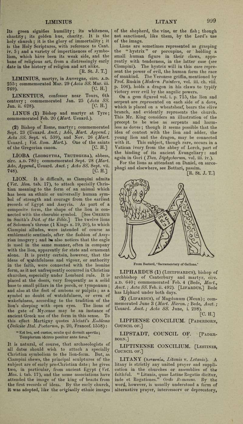 Its green signifies humility; its whiteness, chastity; its golden hue, charity. It is the holy church ; it is the glory of Immortality ; it is the Holy Scriptures, with reference to Cant, iv. 5; and a variety of impertinences of .symbo- lism, which have been its weak side, and the bane of religious art, from a distressingly early date in the history of religion and art alike. [R. St. J. T.] LIMINIUS, mai-tyr, in Auvergne, circ. A.D. 255; commemoi’ated Mai'. 29'(Ac^a SS. Mar. iii. 769). [C. H.] LINENTIUS, confessor near Tours, 6th centui'y; commemorated Jan. 25 (^Acta SS. Jan. ii. 628). [C. H.] LINUS (1) Bishop and martyr at Tyre; commemorated Feb. 20 (^Mart. Usuard.). (2) Bishop of Rome, martyr; commemorated Sept. 23 (Usuard. Auct.; Ado, Mart. Append.; Acta SS. Sept. vi. 539), and Nov. 26 \Mart. Usuard. ; Vet. Rom. Mart.). One of the saints of the Gregorian canon. [C. H.] LIOBA (Leobgytha, Truthgeba), abbess, circ. A.D. 780; commemorated Sept. 28 {Mart. Ado, Append.^ Usuard. Auct.; Acta SS. Sept. vii. 748). [C. H.] LION. It is difficult, as Ciampini admits {Vet. Mon. tab. 17), to attach specially Chris- tian meaning to the form of an animal which has been an ethnic or universally human sym- bol of strength and courage from the earliest records of Egypt and Assyria. As part of a composite form, the shape of the lion is con- nected with the cherubic symbol. [See Cherub in Smith’s Diet, of the Bible.'] The twelve lions of Solomon’s throne (1 Kings x. 19, 20), to which Ciampini alludes, were intended of course as emblematic sentinels, after the fashion of Assy- rian imagery ; and h« also notices that the eagle is used in the same mannei', often in company with the lion, apparently for state and ornament alone. It is pretty certain, however, that the ideas of \yatchfulness and vigour, or authority in the faith, were connected with the leonine form, as it not unfrequently occurred in Christian churches, especially under Lombard rule. It is placed at the doors, very frequently as a solid base to small pillars in the porch, or tympanum ; and also at the foot of ambons or pulpits; as a symbol no doubt of watchfulness, or even of wakefulness, according to the tradition of the lion’s sleeping with open eyes. The lions of the gate of Mycenae may be an instance of ancient Greek use of the form in this sense. To this effect Martigny quotes Alciati’s Emblems {Delicide Ital. Boetarum, p. 20, Francof. 1558): “ Est leo, sed custos, oculis qui dorniit apertis; Templorum idcirco ponitur ante fores.” It is natural, of course, that archaeologists of all dates should wish to attach a specially Christian symbolism to the lion-form. But, as Ciampini shews, the principal sculptures of the subject are of early pre-Christian date ; he gives two, in particular, from ancient Egypt ( Vet. Mon. i. tab. 17), and the same associations have attended the image of the king of beasts from the first records of ideas. By the early church, it was adopted, like the originally ethnic images of the shephei'd, the vine, or the fish ; though not sanctioned, like them, by the Lord’s use of the image. Lions are sometimes represented as grasping the “ hystrix ” or porcupine, or holding a small human figure in their claws, app.a- rently with tenderness, in the latter case (see Ciampini). The hystrix will in this case repre- sent the power of evil, the human form the race of mankind. The Veronese griffin, mentioned by Prof. Ruskin {Modern Painters, vol. iii. ch. viii. p. 106), holds a dragon in his claws to typify victory over evil by the angelic powers. On a gem figured vol. i. p. 715, the lion and serpent are represented on each side of a dove, which is placed on a wheatsheaf, bears the olive branch, and evidently represents the church. This Mr. King considei's an illustration of the precept to be wise as serpents and harm- less as doves ; though it seems possible that the idea of contest with the lion and adder, the young lion and the dragon, may be connected with it. This subject, though rare, occurs in a Vatican ivory from the abbey of Lorch, part of the binding of its ancient Evangeliary: and again in Gori {Thes. Diptychorum, vol. iii. iv.). For the lions as attendant on Daniel, on sarco- phagi and elsewhere, see Bottari, passim. [R. St. J. T.l LIPHAEDUS (1) (Lietphardus), bishop of archbishop of Canterbury and martyr, circ. A.D. 640; commemorated Feb. 4 (Bede, Mart., Auct.: Acta SS. Feb. ii. 492). [Lifardus.] Bede has Liphard under both days. (2) (Lifardus), of Magdunum (Meun) ; com- memorated June 3 {Mart. Hieron.; Bede, Auct. ; Usuard. Auct.; Acta SS. June, i. 298). [C. H.] LIPPIENSE CONCILIUM. [Paderborn, Council of.] LIPSTADT, COUNCIL OF. [Pader- born.] LIPTINENSE CONCILIUM. [Lestines, Council of.] LITANY {\iTaveia, Litania v. Letania). A litany is strictly any united prayer and suppli- cation in the churches or assemblies of the faithful. “ Litania, quae Latine Rogatio dicitur, inde et Rogationes.” Ordo Romanus. By the word, however, is usually understood a form of alternative prayer, intercessorv or deprecatory,