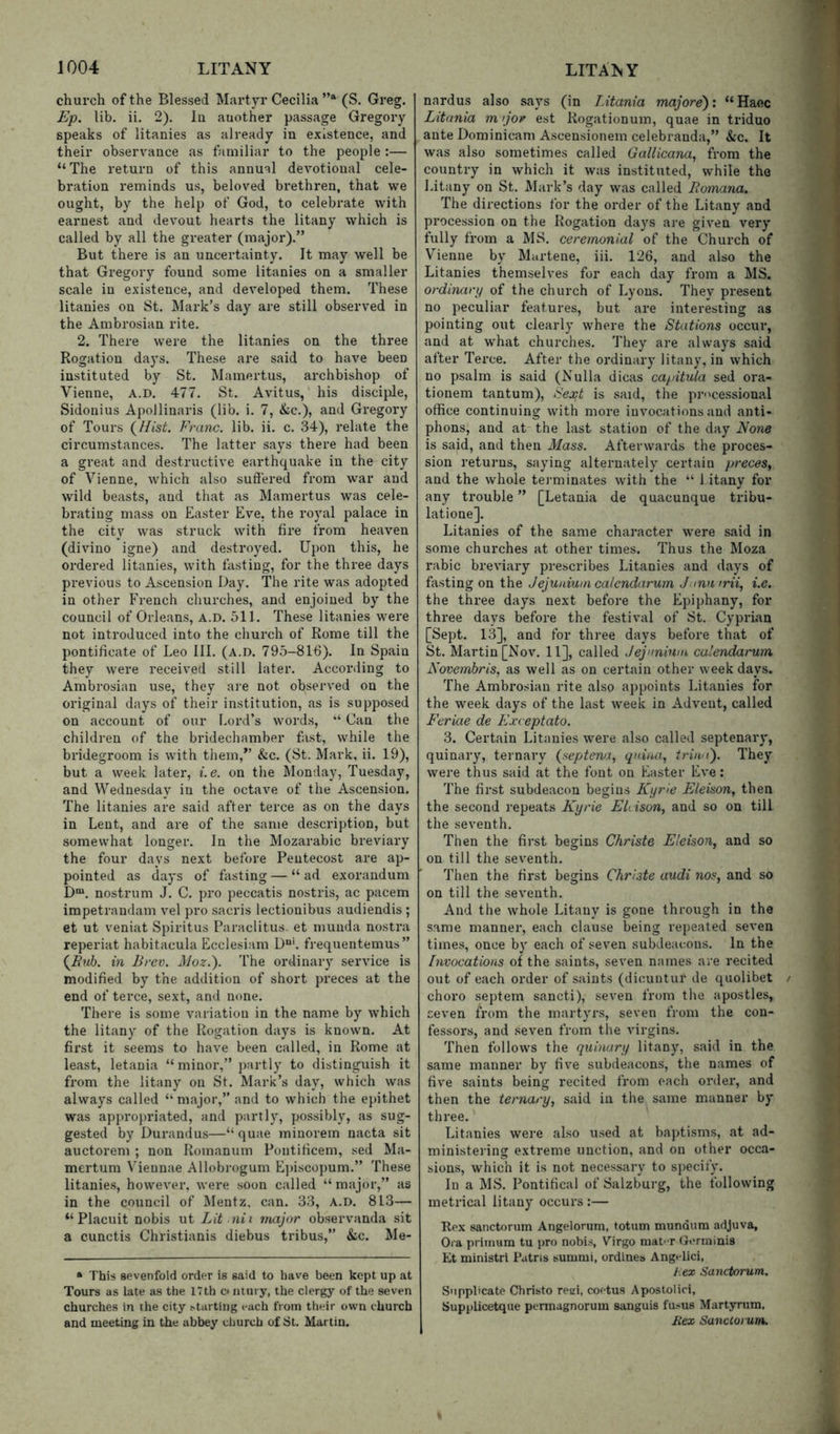church of the Blessed Martyr Cecilia (S. Greg. Ep. lib. ii. 2). lu another passage Gregory speaks of litanies as already in existence, and their observance as familiar to the people :— “The return of this annual devotional cele- bration reminds us, beloved brethren, that we ought, by the help of God, to celebrate with earnest and devout hearts the litany which is called by all the greater (major).” But there is an uncertainty. It may well be that Gregory found some litanies on a smaller scale in existence, and developed them. These litanies on St. Mark’s day are still observed in the Ambrosian rite. 2. There were the litanies on the three Rogation days. These are said to have been instituted by St. Mamertus, archbishop of Vienne, A.D. 477. St. Avitus, his disci^ile, Sidonius Apollinaris (lib. i. 7, &;c.), and Gregory of Tours (^Hist. Franc, lib. ii. c. 34), relate the circumstances. The latter says there had been a great and destructive earthquake in the city of Vienne, which also suti'ered from war and wild beasts, and that as Mamertus was cele- brating mass on Easter Eve, the royal palace in the city was struck with fire from heaven (divino igne) and destroyed. Upon this, he ordered litanies, with fasting, for the three days previous to Ascension Day. The rite was adopted in other French churches, and enjoined by the council of Orleans, A.D. oil. These litanies were not introduced into the church of Rome till the pontificate of Leo III. (a.d. 795-816). In Spain they were received still later. Accoi’ding to Ambrosian use, they are not observed on the original days of their institution, as is supposed on account of our Lord’s words, “ Can the children of the bridechamber fast, while the bridegroom is with them,” &c. (St. Mark, ii. 19), but a week later, i.e. on the IMonday, Tuesday, and Wednesday in the octave of the Ascension. The litanies are said after terce as on the days in Lent, and are of the same description, but somewhat longer. In the Mozarabic breviary the four days next before Pentecost are ap- pointed as days of fasting — “ad exorandum D^. nostrum J. C. pro peccatis nostris, ac pacem impetrandam vel pro sacris lectionibus audiendis ; et ut veniat Spiritus Paraclitus. et munda nostra reperiat habitacula Ecclesiam D“'. frequentemus” in Brev. Moz.'). The ordinary service is modified by the. addition of short preces at the end of teixe, sext, and none. There is some variation in the name by which the litany of the Rogation days is known. At first it seems to have been called, in Rome at least, letania “minor,” j)artly to distinguish it from the litany on St. Mark’s day, which was always called “major,” and to which the epithet was appropriated, and partly, possibly, as sug- gested by Durandus—“ quae minorem nacta sit auctorem ; non Romanum Poiitificem, sed Ma- mertum Viennae Allobrogum E])isco])um.” These litanies, however, were soon called “ major,” as in the council of Mentz, can. 33, a.d. 813— “ Placuit nobis ut Lit nii major observanda sit a cunctis Christianis diebus tribus,” &c. Me- “ This sevenfold order is said to have been kept up at Tours as late as the 17th c iiiury, the clergy of the seven churches in the city ^tarting each from their own church and meeting in the abbey church of St. Martin. nardus also says (in Litania majore): “Haec Litania m jor est Rogationum, quae in triduo ante Dominican! Ascensionem celebranda,” &c. It was also sometimes called Gallicana, from the country in which it was instituted, while the Litany on St. Mark’s day was called Bomana. The directions for the order of the Litany and proce.ssion on the Rogation days are given very fully from a MS. ceremonial of the Church of Vienne by Martene, iii. 126, and also the Litanies themselves for each day from a MS. ordinary of the church of Lyons. They present no peculiar features, but are interesting as pointing out clearly where the Stations occur, and at what churches. They are always said after Terce. After the ordinary litany, in which no psalm is said (Nulla dicas capitula sed ora- tionem tantum), Sext is said, the pr'^cessional office continuing with more invocations and anti- phons, and at the last station of the day None is said, and then Mass. Afterwards the proces- sion returns, saying alternately certain preces, and the whole teimiinates with the “ 1 itany for any trouble ” [Letania de quacunque tribu- latione]. Litanies of the same character were said in some churches at other times. Thus the Moza rabic breviary prescribes Litanies and days of fasting on the Jejunium calendarum J mu trii, i.e. the three days next before the Epiphany, for three days before the festival of 8t. Cyprian [Sept. 13], and for three days before that of St. Martin [Nov. 11], called J ejunium calendarum Novemhris, as well as on certain other weekdays. The Ambrosian rite also appoints Litanies for the week days of the last week in Advent, called Ftriae de Exceptato. 3. Certain Litanies were also called septenary, quinary, ternary (septena, qniiui, triu i). They were thus said at the font on Easter Eve: The first subdeacon begiirs Kyrle Eleison, then the second repeats Kyrie ELison, and so on till the seventh. Then the first begins Christe Eleison, and so on till the seventh. Then the first begins Christe audi nos, and so on till the seventh. And the whole Litany is gone through in the same manner, each clause being repeated seven times, once by each of seven subdeacons. In the Invocations of the saints, seven names are recited out of each order of saints (dicuntur de quolibet choro septem sancti), seven from the apostles, seven from the martyrs, seven from the con- fessors, and seven from the virgins. Then follows the quinary litany, said in the same manner by five subdeacons, the names of five saints being recited from each order, and then the ternary, said in the same manner by three.' Litanies were also used at baptisms, at ad- ministering extreme unction, and on other occa- sions, which it is not necessary to specify. In a MS. Pontifical of Salzburg, the following metrical litany occurs :— Rpx sanctorum Angelorum, totum mundura adjuva. Ora priinum tu pro nobis, Virgo niaPT (Jerminis Et ministrl Patns summi, ordines Angplici, hex Sanctorum. Supplicate Christo retii, coetus Apostolici, Supplicetque permagnorum sanguis fu.-ius Martyrum, Rex Sanctorum.