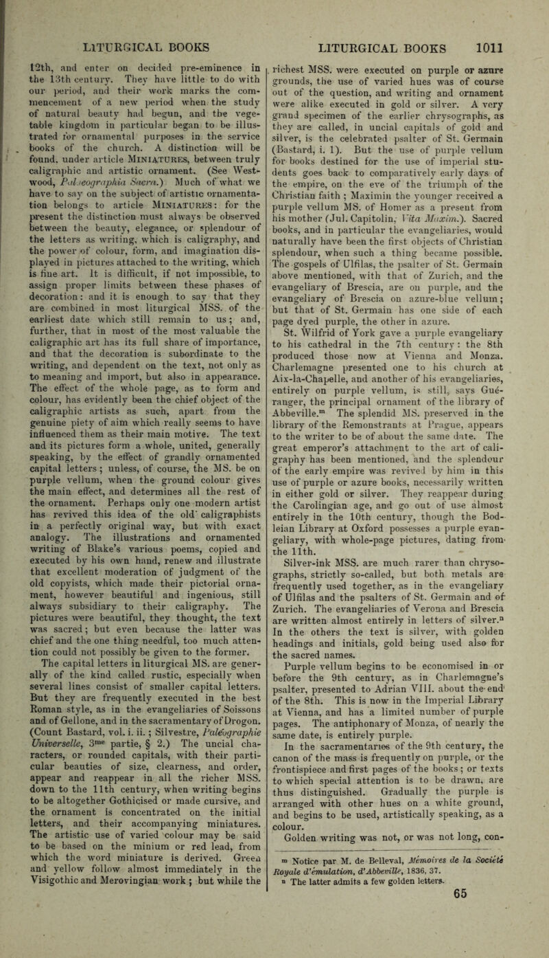 I2th, and enter on decided pre-eminence in the Idth century. They have little to do with our period, and their work marks the com- mencement of a new period when the study of natural beauty had begun, and the vege- table kingdom in particular began to be illus- trated for ornamental purposes in the service books of the church. A distinction will be found, under article Miniatures, between truly caligraphic and artistic ornament. (See West- wood, Ptil ieographia Sacra.) Much of what we have to say on the subject of artistic ornamenta- tion belongs to article Miniatures: for the jM’esent the distinction must always be observed between the beauty, elegance, or splendour of the letters as ivriting, which is caligraphy, and the power of colour, form, and imagination dis- played in pictures attached to the writing, which is fine art. It is difficult, if not impossible, to assign proper limits between these phases of decoration: and it is enough to say that they are combined in most liturgical MSS. of the earliest date which still remain to us; and, further, that in most of the most valuable the caligraphic art has its full share of importance, and that the decoration is subordinate to the writing, and dependent on the text, not only as to meaning and import, but also in appearance. The effect of the whole page, as to form and colour, has evidently been the chief object of the caligraphic artists as such, apart from the genuine piety of aim which really seems to have influenced them as their main motive. The text and its pictures form a whole, united, generally speaking, by the effect of grandly ornamented capital letters; unless, of course, the MS. be on purple vellum, when the ground colour gives the main effect, and determines all the rest of the ornament. Perhaps only one modern artist has revived this idea of the old' caligraphists in a perfectly original way, but with exact analogy. The illustrations and ornamented writing of Blake’s various poems, copied and executed by his own hand, renew and illustrate that excellent moderation of judgment of the old copyists, which made their pictorial orna- ment, however beautiful and ingenious, still always subsidiary to their caligraphy. The pictures w'ere beautiful, they thought, the text was sacred; but ev'en because the latter was chief and the one thing needful, too much atten- tion could not possibly be given to the former. The capital letters in liturgical MS. are gener- ally of the kind called rustic, especially when several lines consist of smaller capital letters. But they are frequently executed in the best Roman style, as in the evangeliaries of Soissons and of Gellone, and in the sacramentary of Drogon. (Count Bastard, vol. i. ii.; Silvestre, Paleographic Universelle, 3™® partie, § 2.) The uncial cha- racters, or rounded capitals, with their parti- cular beauties of size, clearness, and order, appear and reappear in all the richer MSS. down to the 11th century, when writing begins to be altogether Gothicised or made cursive, and the ornament is concentrated on the initial letters, and their accompanying miniatures. The artistic use of varied colour may be said to be based on the minium or red lead, from which the word miniature is derived. Green and yellow follow almost immediately in the Visigothic and Merovingian work ; but while the richest MSS. were executed on purple or azure grounds, the use of varied hues was of course out of the question, and writing and ornament were alike executed in gold or silver. A very grand specimen of the earlier chrysogi-aphs, as they are called, in uncial capitals of gold and silver, is the celebrated psalter of St. Germain (Bastard, i. 1). But the use of purple vellum for books destined for the use of imperial stu- dents goes back to comparatively early days of the empire, on the eve of the triumph of the Christian faith ; Maximin the younger received a purple vellum MS. of Homer as a present from his mother (Jul. Capitolin,- Vita Maxim.). Sacred books, and in particular the evangeliaries, would naturally have been the first objects of Christian splendour, when such a thing became possible. The gospels of Ulfilas, the psalter of St. Germain above mentioned, with that of Zurich, and the evangeliary of Brescia, are on purple, and the evangeliary of Brescia on azure-blue vellum; but that of St. Germain has one side of each page dyed purple, the other in azure. St. Wilfrid of York gave a purple evangeliary to his cathedral in the 7th century : the 8th produced those now at Vienna and Monza. Charlemagne presented one to his church at Aix-la-Chapelle, and another of his evangeliaries, entirely on purple vellum, is still, says Gue- ranger, the principal ornament of the library of Abbeville.™ The splendid MS. preserved in the library of the Remonstrants at Prague, appears to the writer to be of about the same date. The great emperor’s attachment to the art of cali- graphy has been mentioned, and the splendour of the early empire was revived by him in this use of purple or azure books, necessarily written in either gold or silver. They reappear during the Carolingian age, and go out of use almost entirely in the 10th century, though the Bod- leian Library at Oxford possesses a purple evan- geliary, with whole-page pictures, dating from- the 11th. Silver-ink MSS. are much rarer than chryso- graphs, strictly so-called, but both metals are frequently used together, as in the evangeliary of Ulfilas and the psalters of St. Germain and of Zurich. The evangeliaries of Verona and Brescia are written almost entirely in letters of silver.“ In the others the text is silver, with golden headings and initials, gold being used also for the sacred names. Purple vellum begins to be economised in or before the 9th century, as in Charlemagne’s psalter, presented to Adrian VIII. about the-end' of the 8th. This is now in the Imperial Library at Vienna, and has a limited number of purple pages. The antiphonary of Monza, of nearly the same date, is entirely purple. In the sacramentaries of the 9th century, the canon of the mass is frequently on purple, or the frontispiece and first pages of the books ; or texts to which special attention is to be drawn, are thus distinguished. Gradually the purple is arranged with other hues on a white ground, and begins to be used, artistically speaking, as a colour. Golden writing was not, or was not long, con- “ Notice par M. de Belleval, Hemoires de la Societe Royale d’emulation, d’Abbeville, 1836, 37. “ The latter admits a few golden letters. 65