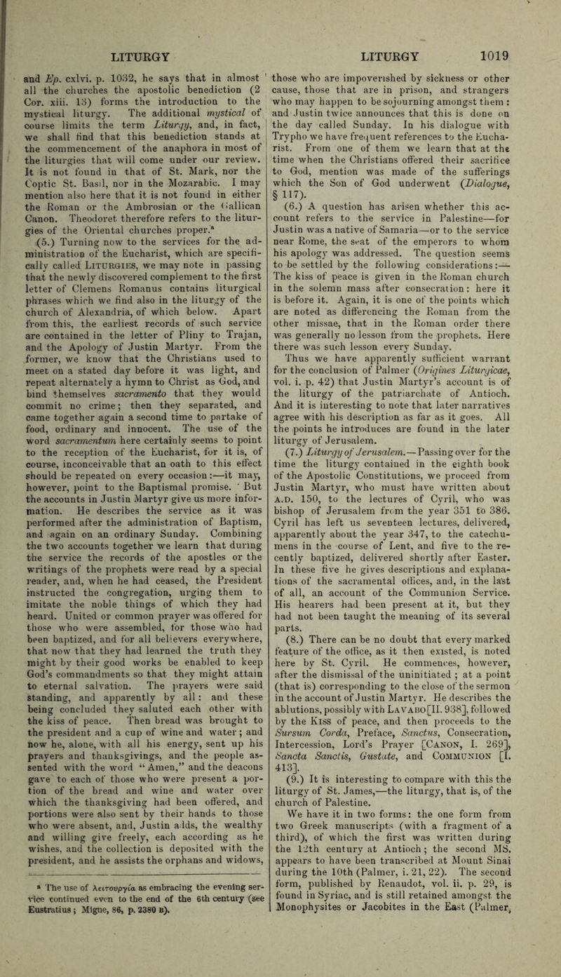 and Ep. cxlvi. p. 1032, he says that in almost ' all the churches the apostolic benediction (2 Cor. xiii. 13) forms the introduction to the mystical liturgy. The additional mystical of course limits the term Lituryy, and, in fact, we shall Hnd that this benediction stands at the commencement of the anaphora in most of the liturgies that will come under our review. It is not found in that of St. Mark, nor the Coptic St. Basil, nor in the Mozarabic. I may mention also here that it is not found in either the Roman or the Ambrosian or the (iallican Canon. Theodoret therefore refers to the litur- gies of the Oriental churches proper.* (5.) Turning now to the services for the ad- ministi-ation of the Eucharist, which are specifi- cally called Liturgies, we may note in passing that the newly discovered complement to the first letter of Clemens Romanus contains liturgical ])hrases which we find also in the liturgy of the church of Alexandria, of which below. Apart from this, the earliest records of such service are contained in the letter of Pliny to Trajan, and the Apology of Justin Martyr. From the former, we know that the Christians used to meet on a stated day before it was light, and repeat alternately a hymn to Christ as Cod, and bind themselves Sacramento that they would commit no crime; then they separated, and came together again a second time to partake of food, ordinary and innocent. The use of the word sacramentum here certainly seems to point to the reception of the Eucharist, for it is, of course, inconceivable that an oath to this effect should be repeated on every occasion:—it may, however, point to the Baptismal promise. ' But the accounts in Justin Martyr give us more infor- mation. He describes the service as it was performed after the administration of Baptism, and again on an ordinary Sunday. Combining the two accounts together we learn that during the service the records of the apostles or the writings of the prophets were read by a special reader, and, when he had ceased, the President instructed the congregation, urging them to imitate the noble things of which they had heard. United or common prayer was offered for those who were assembled, for those who had been baptized, and for all believers everywhere, that now that they had learned the truth they might by their good works be enabled to keep God’s commandments so that they might attain to eternal salvation. The jirayers were said standing, and apparently by all: and these being concluded they saluted each other with the kiss of peace. Then bread was brought to the president and a cup of wine and water; and now he, alone, with all his energy, sent up his prayers and thanksgivings, and the people as- sented with the word “ Amen,” and the deacons gave to each of those who were present a por- tion of the bread and wine and water over which the thanksgiving had been offered, and portions were also sent by their hands to those who were absent, and, Justin adds, the wealthy and willing give freely, each according as he wishes, and the collection is deposited with the president, and he assists the orphans and widows. » The use of Xeiroopyia as embracing the evening ser- vice continued even to the end of the 6th centuiy (see Eustratius ; Mlgne, 86, p. 2380 b). those who are impoverished by sickness or other cause, those that are in prison, and strangers who may happen to be sojourning amongst them ; and Justin twice announces that this is done on the day called Sunday. In his dialogue with Trypho we have fre^^uent references to the Eucha- rist. From one of them we learn that at the time when the Christians offered their sacrifice to God, mention was made of the sufferings which the Son of God underwent (J)ialogue, § 117)- (6.) A question has arisen whether this ac- count refers to the service in Palestine—for Justin was a native of Samaria—or to the service near Rome, the seat of the emperors to whom his apology was addressed. The question seems to be settled by the following considerations:— The kiss of peace is given in the Roman church in the solemn mass after consecration: here it is before it. Again, it is one of the points which are noted as differencing the Roman from the other missae, that in the Roman order there was generally no lesson from the prophets. Here there was such lesson every Sunday. Thus we have apparently sufficient warrant for the conclusion of Palmer (Origines Liturgicae, vol. i. p. 42) that Justin Martyr’s account is of the liturgy of the patriarchate of Antioch. And it is interesting to note that later narratives agree with his description as far as it goes. All the points he introduces are found in the later liturgy of Jerusalem. (7.) Liturgy of Jerusalem.— Passing over for the time the liturgy contained in the eighth book of the Apostolic Constitutions, we proceed from Justin Martyr, who must have written about A.D. 150, to the lectures of Cyril, who was bishop of Jerusalem from the year 351 to 386. Cyril has left us seventeen lectures, delivered, apparently about the year 347, to the catechu- mens in the course of Lent, and five to the re- cently baptized, delivered shortly after Easter. In these five he gives descriptions and explana- tions of the sacramental offices, and, in the la'st of all, an account of the Communion Service. His hearers had been present at it, but they had not been taught the meaning of its several parts. (8.) There can be no doubt that every marked feature of the office, as it then existed, is noted here by St. Cyril. He commences, however, after the dismissal of the uninitiated ; at a point (that is) corresponding to the close of the sermon in the account of Justin Martyr. He describes the ablutions, possibly with Lavabo[IL 938], followed by the Kiss of peace, and then proceeds to the Sursum Corda^ Preface, Sanctus, Consecration, Intercession, Lord’s Prayer [Canon, I. 269], Sancta Sanctis, Gustate, and Communion [I. 413]. (9.) It is interesting to compare with this the liturgy of St. James,—the liturgy, that is, of the church of Palestine. We hav^e it in two forms: the one form from two Greek manuscripts (with a fragment of a third), of which the first was written during the 12th century at Antioch; the second MS. appears to have been transcribed at Mount Sinai during the 10th (Palmer, i. 21, 22). The second form, published by Renaudot, vol. ii. p. 29, is found in Syriac, and is still retained amongst the Monophysites or Jacobites in the East (Palmer^