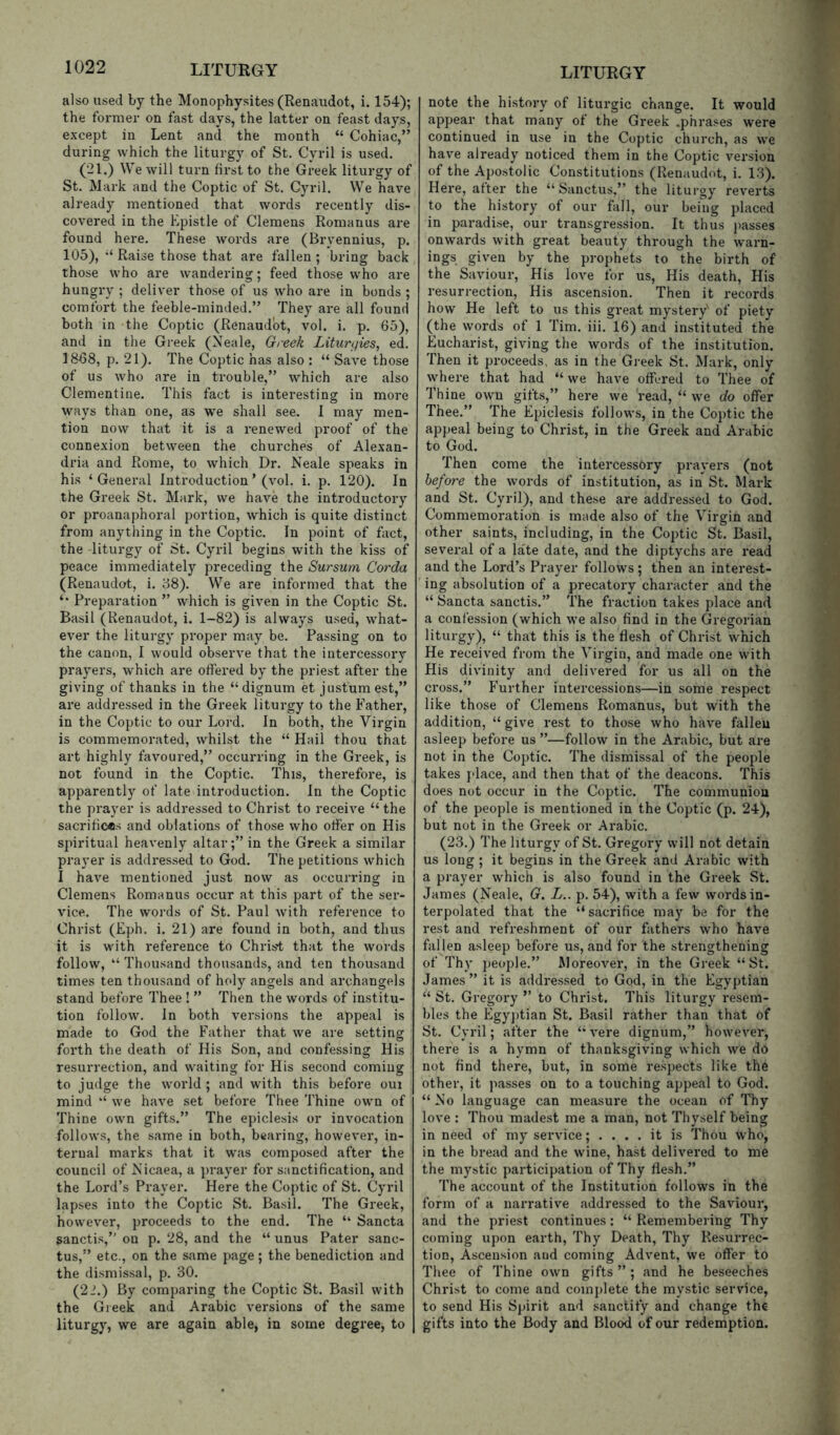 also used by the Monophysites (Renaudot, i. 154); the former on fast days, the latter on feast days, except in Lent and the month “ Cohiac,” during which the liturgy of St. Cyril is used. (21.) We will turn first to the Greek liturgy of St. Mark and the Coptic of St. Cyril. We have already mentioned that words recently dis- covered in the Kpistle of Clemens Romanus are found here. These words are (Bryennius, p. 105), Raise those that are fallen ; bring back those who are wandering; feed those who are hungry ; deliver those of us who are in bonds ; comfort the feeble-minded.” They are all found both in the Coptic (Renaudot, vol. i. p. 65), and in the Greek (Neale, Greek Liturgies, ed. 1868, p. 21). The Coptic has also : “ Save those of us who are in trouble,” which are also Clementine. This fact is interesting in more ways than one, as we shall see. I may men- tion now that it is a renewed proof of the connexion between the churches of Alexan- dria and Rome, to which Dr. Neale speaks in his ‘General Introduction’ (vol. i. p. 120). In the Greek St. Mark, we have the introductory or proanaphoral portion, which is quite distinct from anything in the Coptic. In point of fact, the liturgy of St. Cyril begins with the kiss of peace immediately preceding the Sursum Corda (Renaudot, i. 88). We are informed that the Preparation ” which is given in the Coptic St. Basil (Renaudot, i. 1-82) is always used, what- ever the liturgy proper may be. Passing on to the canon, I would observe that the intercessory prayers, which are offered by the priest after the giving of thanks in the “ dignum et justumest,” are addressed in the Greek liturgy to the Father, in the Coptic to our Lord. In both, the Virgin is commemorated, whilst the “ Hail thou that art highly favoured,” occurring in the Greek, is not found in the Coptic. This, therefore, is apparently of late introduction. In the Coptic the prayer is addressed to Christ to receive “ the sacrifices and oblations of those who offer on His spiritual heavenly altarin the Greek a similar prayer is addressed to God. The petitions which I have mentioned just now as occurring in Clemens Romanus occur at this part of the ser- vice. The words of St. Paul with reference to Christ (Eph. i. 21) are found in both, and thus it is with reference to Chris't that the words follow, “ Thousand thousands, and ten thousand times ten thousand of holy angels and archangels stand before Thee ! ” Then the words of institu- tion follow. In both versions the appeal is made to God the Father that we are setting forth the death of His Son, and confessing His resurrection, and waiting for His second coming to judge the world ; and with this before oui mind we have set before Thee Thine own of Thine own gifts.” The epiclesis or invocation follows, the .same in both, bearing, however, in- ternal marks that it was composed after the council of Nicaea, a prayer for sanctification, and the Lord’s Prayer. Here the Coptic of St. Cyril lapses into the Coptic St. Basil. The Greek, however, proceeds to the end. The “ Sancta sanctis,” on p. 28, and the “ unus Pater sanc- tus,” etc., on the same page; the benediction and the dismissal, p. 30. (22.) By comparing the Coptic St. Basil with the Greek and Arabic versions of the same liturgy, we are again able, in some degree, to note the history of liturgic change. It would appear that many of the Greek .phrases were continued in use in the Coptic church, as we have already noticed them in the Coptic version of the Apostolic Constitutions (Renaudot, i. 13). Here, after the “ Sanctus,” the liturgy reverts to the history of our fall, our being placed in paradise, our transgression. It thus passes onwards with great beauty through the warn- ings given by the prophets to the birth of the Saviour, His love for us. His death. His resurrection. His ascension. Then it records how He left to us this great mystery' of piety (the words of 1 Tim. iii. 16) and instituted the Eucharist, giving the words of the institution. Then it proceeds, as in the Greek St. Mark, only where that had “ we have offered to Thee of Thine own gifts,” here we read, “ we do offer Thee.” The Epiclesis follows, in the Coptic the appeal being to Christ, in the Greek and Arabic to God. Then come the intercessory prayers (not before the words of institution, as in St. Mark and St. Cyril), and these are addressed to God. Commemoration is made also of the Virgin and other saints, including, in the Coptic St. Basil, several of a late date, and the diptychs are read and the Lord’s Prayer follows ; then an interest- ing absolution of a precatory character and the “ Sancta sanctis.” The fraction takes place and a confession (which we also find in the Gregorian liturgy), “ that this is the flesh of Christ which He received from the Virgin, and made one with His divinity and delivered for us all on the cross.” Further intercessions—in some respect like those of Clemens Romanus, but with the addition, “ give rest to those who have fallen asleep before us ”—follow in the Arabic, but are not in the Coptic. The dismissal of the people takes place, and then that of the deacons. This does not occur in the Coptic. The communion of the people is mentioned in the Coptic (p. 24), but not in the Greek or Arabic. (23.) The liturgy of St. Gregory will not detain us long ; it begins in the Greek and Arabic with a prayer which is also found in the Greek St. James (Neale, G. L.. p. 54), with a few words in- terpolated that the “sacrifice may be for the rest and refreshment of our fathers who have fallen asleep before us, and for the strengthening of Thy people.” Moreover, in the Greek “St. James ” it is addressed to God, in the Egyptian “ St. Gregory ” to Christ. This liturgy resem- bles the Egy])tian St. Basil rather than that of St. Cyril; after the “ vere dignum,” however, there is a hymn of thanksgiving which we do not find there, but, in some respects like the other, it passes on to a touching appeal to God. “ No language can measure the ocean of Thy love : Thou madest me a man, not Thyself being in need of my service; .... it is Thou who, in the bread and the wine, hast delivered to me the mystic participation of Thy flesh.” The account of the Institution follows in the form of a narrative addressed to the Saviour, and the priest continues: “ Remembering Thy coming upon earth. Thy Death, Thy Resurrec- tion, Ascension and coming Advent, we offer to Thee of Thine own gifts”; and he beseeches Christ to come and comj)lete the mystic service, to send His Spirit and sanctify and change the gifts into the Body and Blood of our redemption.