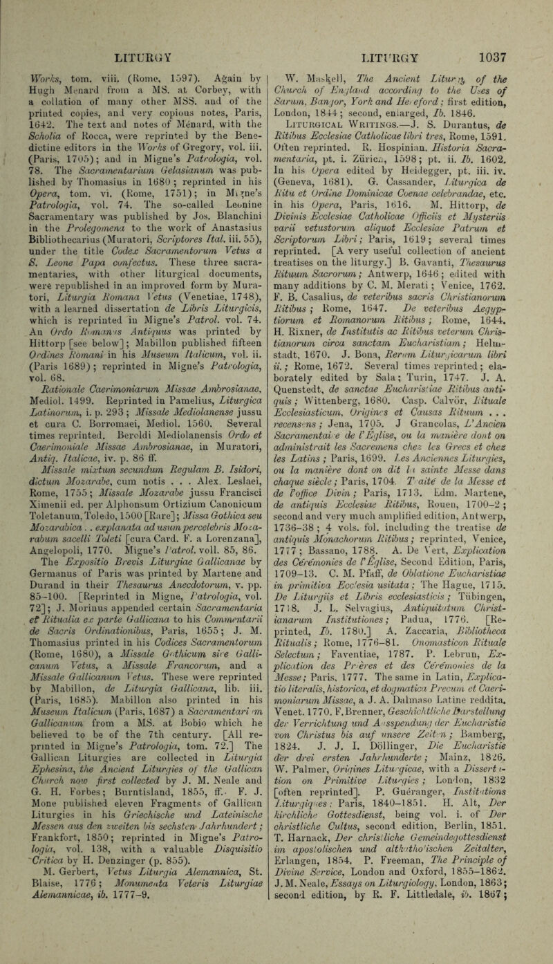 ITor/iS, tom. viii. (Home, 1597). Agaia by Hugh Menard from a MS. at Corbey, with a collation of many other MSS. and of the printed copies, and very copious notes, Paris, 1642. The text and notes of Menard, with the Scholia of Rocca, were reprinted by the Bene- dictine editors in the Bo/Vis of Gregory, vol. iii. (Paris, 17U5); and in Migne’s Patrologia, vol. 78. The Sacrainentarium Gelasianum was pub- lished by Thomasius in 1680 ; reprinted in his Opera, tom. vi. (Rome, 1751); in Mi line’s Patrologia, vol. 74. The so-called Leonine Sacramentary was published by Jos. Blanchini in the Prolegomena to the work of Anastasius Bibliothecarius (Muratori, Scriptores Ital. iii. 55), under the title Codex Sacramentorum Vetus a S. Leone Papa confectus. These three sacra- mentaries, with other liturgical documents, were republished in an improved form by Mura- tori, Liturgia Pornana Veins (Venetiae, 1748), with a learned dissertation de Libris Liturgicis, which is reprinted in Migne’s Patrol, vol. 74. An Ordo Poman'S Antiguus was printed by Hittorp [see below]; Mabillon published fifteen Ordines Pomani in his Museum Italicum, vol. ii. (Paris 1689); reprinted in Migne’s Patrologia, vol. 68. Rationale Caerimoniarum Missae Amhrosianae. Mediol. 1499. Reprinted in Pamelius, Liturgica Latinorum, i. p. 293 ; Missale Mediolanense jussu et cura C. Borromaei, Mediol. 1560. Several times reprinted. Beroldi Mediolanensis Ordo et Caerimoniale Missae Amhrosianae, in Muratori, Antiq. Italicae, iv. p. 86 if. Missale mixtum secundum Regulam B. Isidori, dictum Alozarabe, cum notis . . . Alex. Leslaei, Rome, 1755; Missale Mozarabe jussu Francisci Ximenii ed. per Alphonsum Ortizium Canonicum Toletanum, Toledo, 1500 [Rare]; Missa Gothica seu Mozarahica . . explanata ad usumpercelebris Moza- rabum sacelli Toleti [cura Card. F. a Lorenzana], Angelopoli, 1770. Migne’s Patrol, voll. 85, 86. The Expositio Brevis Liturgiae Gallicanae by Germanus of Paris was printed by Martene and Durand in their Thesaurus Anecdotorum, v. pp. 85-100. [Reprinted in Migne, Patrologia, vol. 72]; J. Morinus appended certain Sacramentaria ef Pitualia ex parte Gallicana to his Commentarii de Sacris Ordinationibus, Paris, 1655; J. M. Thomasius printed in his Codices Sacramentorum (Rome, 1680), a Missale G<‘thicum sire Galli- canurn Vetus, a Missale Francorum, and a Missale Gallicanum Vetus. These were reprinted by Mabillon, de Liturgia Gallicana, lib. iii. (Paris, 1685). Mabillon also printed in his Museum Italicum (Paris, 1687) a Sacramentari im Gallicanum from a MS. at Bobio which he believed to be of the 7th century. [All re- printed in Migne’s Patrologia, tom. 72.] The Gallican Liturgies are collected in Liturgia Ephesina, the Ancient Liturgies of the Gallican Church now first collected by J. M. Neale and G. H. Forbes; Burntisland, 1855, ff.- F. J. Mone published eleven Fragments of Gallican Liturgies in his Griechische und Lateinische Messen aus den zweiten bis sechstcn Jahrhundert; Frankfort, 1850; reprinted in Migne’s Patro- logia, vol. 138, with a valuable Eisquisitio 'Critica by H. Denzinger (p. 855). M. Gerbert, Vetus Liturgia Alemannica, St. Blaise, 1776; Monumeata 'Veteris Liturgiae Aiemannicae, ib. 1777-9, W. Maskell, The Ancient Liturgy of the Church of England according to the Uses of Sarum, Bangor, York and Hei eford; first edition, London, 1844; second, enlarged, Ib. 1846. Liturgical Writings.—J. S. Durantus, de Ritibus Ecclesiae Catholicae lihri ires, Rome, 1591. Often reprinted. R. Hospinian. Historia Sacra- mentaria, pt. i. Zuricii, 1598; pt. ii. Ib. 1602. In his Opera edited by Heidegger, pt. iii. iv. (Geneva, 1681). G. Cassander, Liturgica de Pitu et Urdine Dominicae Coenae celebrandae, etc. in his Opera, Paris, 1616. M. Hittorp, de Divinis Ecclesiae Catholicae Officiis et Mysteriis varii vetustorum aliquot Ecclesiae Patrum et Scriptorum Libri; Paris, 1619; several times reprinted. [A very useful collection of ancient treatises on the liturgy.] B. Gai'^anti, Thesaurus Rituum Sacrorum; Antwerp, 1646; edited with many additions by C. M. Merati ; Venice, 1762. F. B, Casalius, de veteribus sacris Christianorum Ritibus Rome, 1647. De veteribus Aegyp- tiorum et Romanorum Ritibus; Rome, 1644. H. Rixner, de Institutis ac Ritibus veterum Chris- tianorum circa sanctam Eucharistiam; Helui- stadt, 1670. J. Bona, Rerum Litur ficarum libri ii.; Rome, 1672. Several times reprinted ; ela- borately edited by Sala; Turin, 1747. J. A. Quenstedt, de sanctae Eucharisiiae Ritibus anti- quis; Wittenberg, 1680. Casp. Calvor, Pituale Ecclesiasticurn, Urigincs et Causas Pituum . . . recens'jns ; Jena, 1705. J Grancolas, UAncien Sacrarnentaire de VEglise, ou la maniere dont on administrait les Sacremens chez les Grecs et chez les Latins ; Paris, 1699. Les Anciennes Liturgies, ou la maniere dont on dit la sainte Messe dans chaque siecle; Paris, 1704. T aite de la Messe et de Voffice Divin; Paris, 1713. Ldm. Martene, de antiquis Ecclesiae Ritibus, Rouen, 1700-2 ; second and very much amplified edition, Antwerp, 1736-38 ; 4 vols. fol. including the treatise de antiquis Monachorum Ritibus; reprinted, Venice, 1777 ; Bassano, 1788. A. De Vert, Explication des Ceremonies de I Eglise, Second Edition, Paris, 1709-13. C. M. Pfaff, de Oblatione Eucharistiae in primitiva Ecdesia usitata; The Hague, 1715. De Liturgiis et Libris ecclesiasticis ; Tiibingeu, 1718. J. L. Selvagius, Antiquitutum Christ- ianarum Institutiones; Padua, 1776. [Re- printed, Ib. 1780.] A. Zaccaria, Bibliotheca Ritualis ; Rome, 1776-81. Ono'masticon Pituale Selectum; Faventiae, 1787. P. Lebrun, Ex- plication des Ptneres et des Ceremonies de la Alesse; Paris. 1777. The same in V-Aim, Explica- tio literalis, historica, et dogmatica Precurn et Caeri- moniarum Missae, a J. A. Dalmaso Latine reddita. Venet. 1770. F.Brenner, GeschichtlicheBarstellung der Verrichtung und Ausspendung der Eucharistie von Christus bis auf unsere ZeiPn; Bamberg, 1824. J. J. I. Dellinger, Die Eucharistie der drei ersten Jahrhunderte; Mainz, 1826. W. Palmer, Origines Liturgicae, with a Dissert (- tion on Primitive Litwgies ; London, 1832 [often reprinted]. P. Gueranger, Lnstitutions JAturgiques; Paris, 1840-1851. H. Alt, Der kirchliche Gottesdienst, being vol. i. of Der christliche Cultus, second edition, Berlin, 1851. T. Harnack, Der chrisiliche Gemeindegottesdienst im apostolischen und altkntho’ischen Zeitalter, Erlangen, 1854. P. Freeman, The Principle of Divine Service, London and Oxford, 1855-1862. J. M. Neale, Essays on Liturgiology, London, 1863; second edition, by R. F. Littledale, ib. 1867;