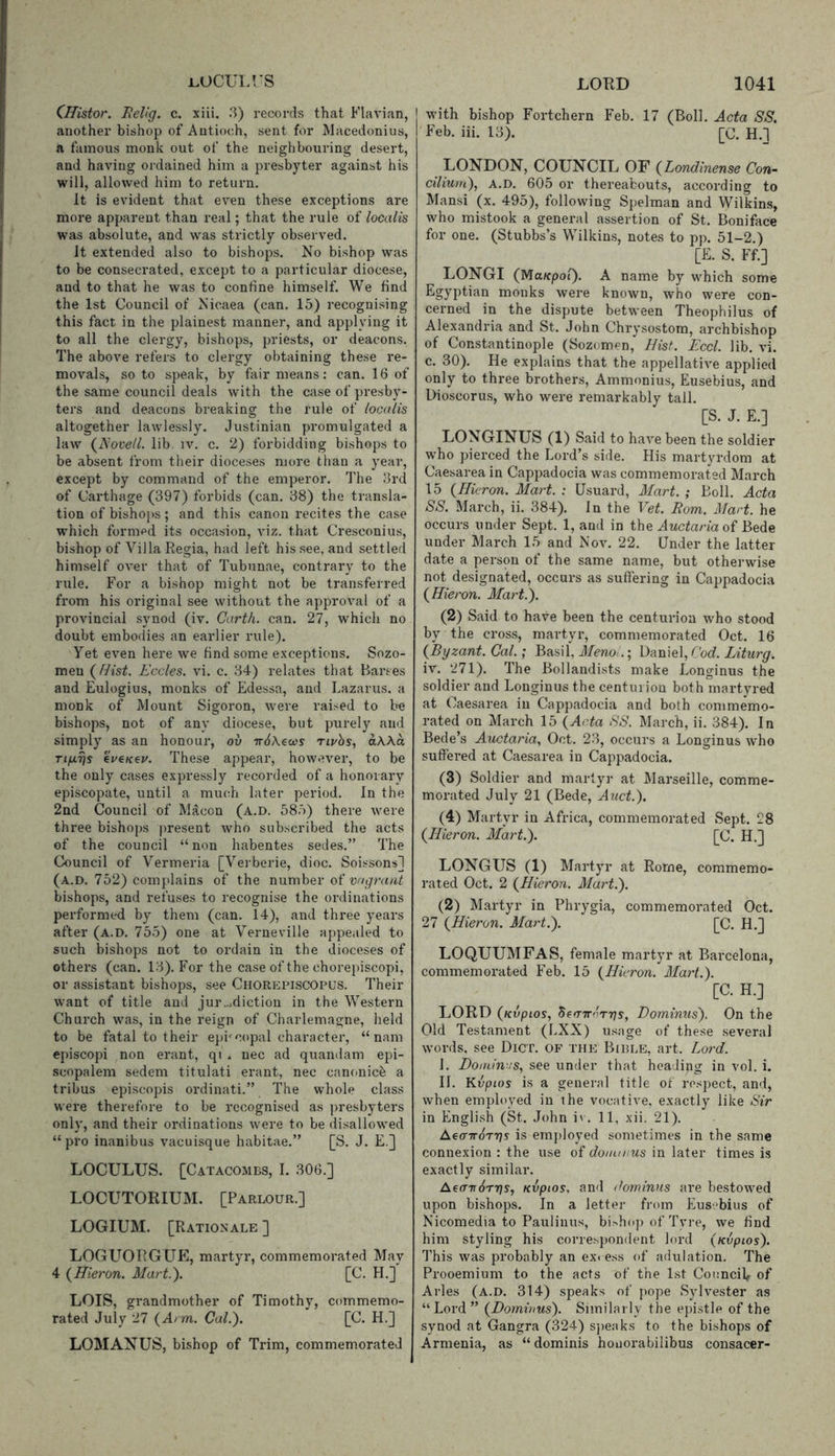 i^OCULUS CHistor. EeVg. c. xiii, 3) records that Flavian, another bishop of Antioch, sent for Macedonius, a famous monk out of the neighbouring desert, and having ordained him a presbyter against his will, allowed him to return. it is evident that even these exceptions are more apparent than real; that the rule of localis was absolute, and w-^as strictly observed. It extended also to bishops. No bishop was to be consecrated, except to a particular diocese, and to that he was to confine himself. We find the 1st Council of Nicaea (can. 15) recognising this fact in the plainest manner, and applying it to all the clergy, bishops, priests, or deacons. The above refers to clergy obtaining these re- movals, so to speak, by fair means: can. 16 of the same council deals with the case of presby- ters and deacons breaking the rule of localis altogether lawlessly. Justinian promulgated a law (Novell, lib. iv. c. 2) forbidding bishops to be absent from their dioceses more than a year, except by command of the emperor. The 3rd of Carthage (397) forbids (can. 38) the transla- tion of bishops; and this canon recites the case w^hich formed its occasion, viz. that Cresconius, bishop of Villa Regia, had left his see, and settled himself over that of Tubunae, contrary to the rule. For a bishop might not be transferred from his original see without the approval of a provincial synod (iv. Carth. can. 27, which no doubt embodies an earlier rule). Yet even here we find some exceptions. Sozo- meu (Hist. Eccles. vi. c. 34) relates that Barses and Eulogius, monks of Edessa, and Lazarus, a monk of Mount Sigoron, were raised to be bishops, not of any diocese, but purely and simply as an honour, ov TrdAea's rivhs, ak\a TijuLrjs eVeKev. These appear, however, to be the only cases expressly recorded of a honorary episcopate, until a much later period. In the 2ad Council of M^con (a.d. 58.')) there were three bishops present who subscribed the acts of the council “non habentes sedes.” The Council of Vermeria [Verberie, dioc. Soissons] (a.d. 752) complains of the number of bishops, and refuses to recognise the ordinations performed by them (can. 14), and three years after (a.d. 755) one at Verneville appealed to such bishops not to ordain in the dioceses of others (can. 13). For the case of the chorepiscopi, or assistant bishops, see Chorepiscopus. Their want of title and jur...diction in the Western Church was, in the reign of Charlemagne, held to be fatal to their episcopal character, “ nam episcopi non erant, q: . nec ad quandam epi- scopalem sedem titulati erant, nec canonic^ a tribus episcopis ordinati.” The whole class were therefore to be recognised as ])resbyters only, and their ordinations were to be disallowed “pro inanibus vacuisque habitae.” [S. J. E.] LOCULUS. [Catacombs, I. 306.] LOCUTORIUM. [Parlour.] LOGIUM. [Rationale ] LOGLIORG UE, martyr, commemorated May 4 (Hieron. Mart.). [C. H.] LOIS, grandmother of Timothy, commemo- rated July 27 (Arm. Cal.). [C. H.] LOMANUS, bishop of Trim, commemorated LORD 1041 with bishop Fortchern Feb. 17 (Boll. Acta SS. Feb. iii. 13). [C. H.l LONDON, COUNCIL OF (Londinense Con- cilium), A.D. 605 or thereabouts, according to Mansi (x. 495), following Spelman and Wilkins, who mistook a general assertion of St. Boniface for one. (Stubbs’s Wilkins, notes to pp. 51-2.) [E. S. Ff.] LONGI (Ma/cpof). A name by which some Egyptian monks were known, who were con- cerned in the dispute between Theophilus of Alexandria and St. John Chrysostom, archbishop of Constantinople (Sozomen, Hist. Eccl. lib. vi. c. 30). He explains that the appellative applied only to three brothers, Ammonius, Eusebius, and Dioscorus, who were remarkably tall. [S. J. E.] LONGINUS (1) Said to have been the soldier who pierced the Lord’s side. His martyrdom at Caesarea in Cappadocia was commemorated March 15 (Hieron. Mart. : Usuard, Mart. ; Boll. Acta SS. March, ii. 384). In the Vet. Rom. Mart, he occurs under Sept. 1, and in the of Bede under March 15 and Nov. 22. Under the latter date a person of the same name, but otherwise not designated, occurs as suffering in Cappadocia (Hieron. Mart.). (2) Said to have been the centurion who stood by the cross, martyr, commemorated Oct. 16 (Byzant. Cal.; Basil, Meno .; Daniel, Cod. Liturg. iv. 271). The Bollandists make Longinus the soldier and Longinus the centurion both martyred at Caesarea in Cappadocia and both commemo- rated on March 15 (Acta SS. March, ii. 384). In Bede’s Auctaria, Oct. 23, occurs a Longinus who suffered at Caesarea in Cappadocia. (3) Soldier and martyr at Marseille, comme- morated July 21 (Bede, Auct.). (4) Martyr in Africa, commemorated Sept. 28 (Hieron. Mart.). [C. H.] LONGUS (1) Martyr at Rome, commemo- rated Oct. 2 (Hieron. Mart.). (2) Martyr in Phrygia, commemorated Oct. 27 (Hieron. Mart.). [C. H.] LOQUUMFAS, female martyr at Barcelona, commemorated Feb. 15 (Hieron. Mart.). [C. H.] LORD (Kvpios, SetnroTns, Dorninus). On the Old Testament (LXX) usage of these several words, see Dict. of the Bible, art. Lord. 1. Homines, see under that heaJipg in vol. i. H. Kvpios is a general title ot respect, and, when employed in the vocative, exactly like Sir in English (St. John iv . 11, xii. 21). AecTTroTrjs is employed sometimes in the same connexion : the use of domirus in later times is exactly similar. AeairSTtfs, Kvpios, and dominns are bestowed upon bishops. In a letter from Eusebius of Nicomedia to Paulinus, bishop of Tyre, we find him styling his correspondent lord (Kvpios). This was probably an excess of adulation. The Prooemium to the acts of the 1st ConnciV of Arles (a.d. 314) speaks of pope Sylvester as “Lord” (Dorninus). Similarly the epistle of the synod at Gangra (324) sjieaks to the bishops of Armenia, as “ dominis houoi’abilibus consacer-