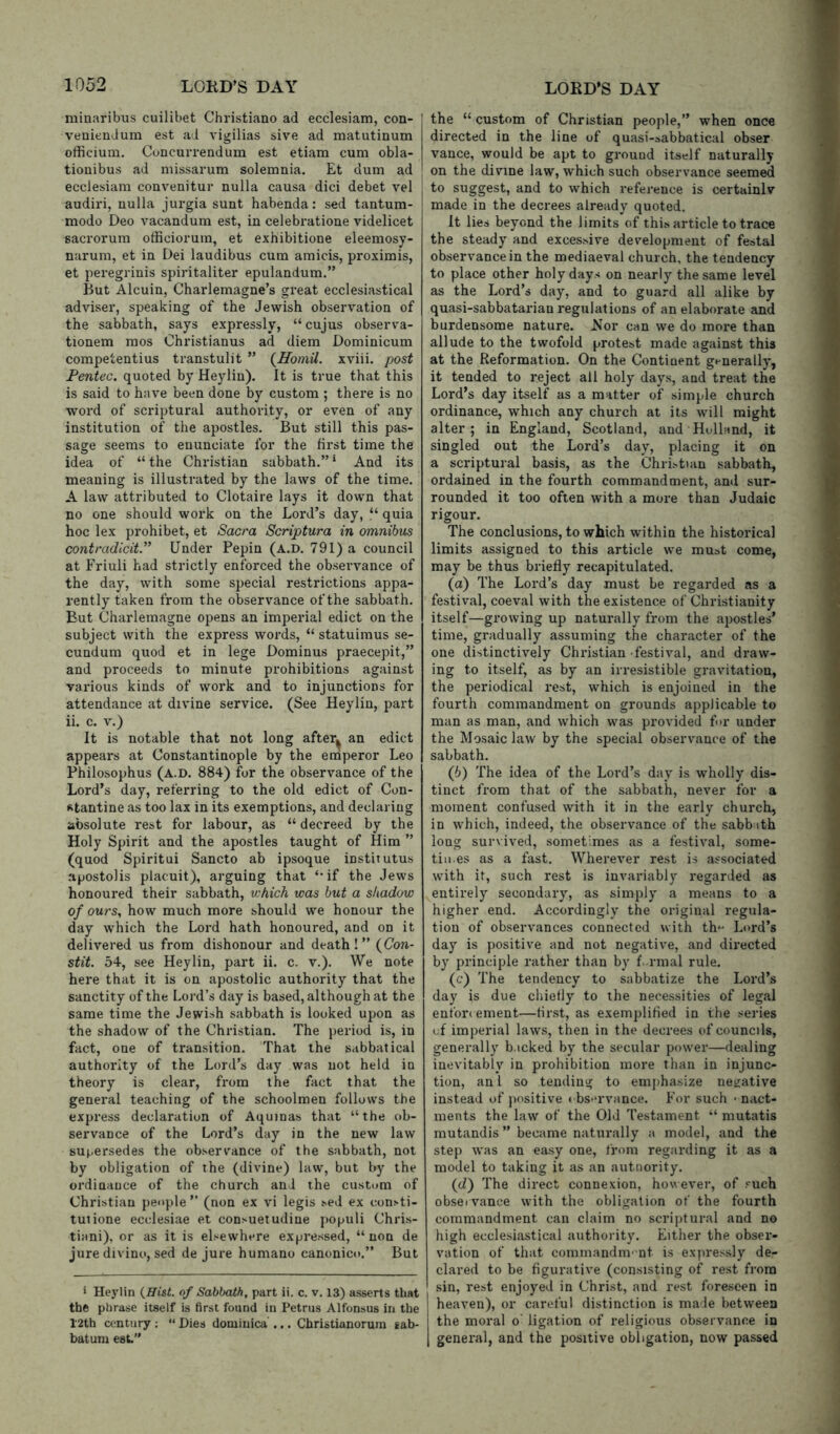 miuaribus cuilibet Christiano ad ecclesiam, con- veniendum est ad vigilias sive ad matutinum officium. Concurrendum est etiam cum obla- tiouibus ad missarum solemnia. Et dum ad ecclesiam convenitur nulla causa dici debet vel | audiri, nulla jurgia sunt habenda: sed tantum- modo Deo A’^acandum est, in celebratione videlicet saci’orum officiorum, et exhibitione eleemosy- narum, et in Dei laudibus cum amicis, proximis, et peregrinis spiritaliter epulandum.” But Alcuin, Charlemagne’s great ecclesiastical adviser, speaking of the Jewish obseiwation of the sabbath, says expressly, “cujus observa- tionem mos Christianus ad diem Dominicum competentius transtulit ” xviii. post Fentec. quoted by Heyliu). It is true that this is said to haA’^e been done by custom ; there is no word of scriptural authority, or even of any institution of the apostles. But still this pas- sage seems to enunciate for the first time the idea of “ the Christian sabbath.” * And its meaning is illustrated by the laAvs of the time. A law attributed to Clotaire lays it down that no one should work on the Lord’s day, “ quia hoc lex prohibet, et Sacra Scriptura in omnibus contradlcit. Under Pepin (a.d. 791) a council at Friuli had strictly enforced the observance of the day, Avith some special restrictions appa- rently taken from the observance of the sabbath. But Charlemagne opens an imperial edict on the subject with the express Avords, “ statuimus se- cundum quod et in lege Dominus praecepit,” and proceeds to minute prohibitions against various kinds of work and to injunctions for attendance at divine service. (See Heylin, part ii. c. V.) It is notable that not long after^ an edict appears at Constantinople by the eniperor Leo Philosophus (a.d. 884) for the observance of the Lord’s day, referring to the old edict of Con- stantine as too lax in its exemptions, and declaring absolute rest for labour, as “ decreed by the Holy Spirit and the apostles taught of Him ” (quod Spiritui Sancto ab ipsoque institutus ajjostolis placuit), arguing that ‘-if the Jew’s honoured their sabbath, v:hich was but a shadow of ours, how much more should w^e honour the day Avhich the Lord hath honoured, and on it delivered us from dishonour and death ! ” {Con- stit. 54, see Heylin, part ii. c. v.). We note here that it is on apostolic authority that the sanctity of the Lord’s day is based, although at the same time the Jewish sabbath is looked upon as the shadow of the Christian. The period is, in fact, one of transition. That the sabbatical authority of the Lord’s day was not held in theory is clear, from the fact that the general teaching of the schoolmen follow’s the express declaration of Aquinas that “the ob- servance of the Lord’s day in the new law suj^.ersedes the observ’ance of the sabbath, not by obligation of the (divine) law, but by the ordinance of the church and the custom of Christian people ” (non ex vi legis sed ex consti- tutione ecclesiae et con.>>uetudine populi Chri.s- tiani), or as it is elsewhere ex|jre.ssed, “non de jure divino, sed de jure humano canonico.” But > Heylin {Hist, of Sabbath, part ii. c. v. 13) asserts that the phrase itself is first found in Petrus Alfonsus in the l'2th century ; “ Dies domiuica'... Christianorura gab- batum est” the “ custom of Christian people,” when once directed in the line of quasi-sabbatical obser vance, would be apt to ground itself naturally on the divine law, which such observance seemed to suggest, and to Avhich reference is certainlv made in the decrees already quoted. It lies beyond the limits of this article to trace the steady and excessive development of festal observance in the mediaeval church, the tendency to place other holy days on nearly the same level as the Lord’s day, and to guard all alike by quasi-sabbatarian regulations of an elaborate and burdensome nature. Nor can we do more than allude to the twofold protest made against this at the Reformation. On the Continent generally, it tended to reject all holy days, and treat the Lord’s day itself as a matter of simple church ordinance, which any church at its w’ill might alter; in England, Scotland, and Holland, it singled out the Lord’s day, placing it on a scriptural basis, as the Christian sabbath, ordained in the fourth commandment, and sur- rounded it too often with a more than Judaic rigour. The conclusions, to which within the historical limits assigned to this article we must come, may be thus briefly recapitulated. (а) The Lord’s day must be regarded as a festival, coeval Avith the existence of Christianity itself—groAving up naturally from the apostles’ time, gradually assuming the character of the one distinctively Christian festival, and draw- ing to itself, as by an irresistible gravitation, the periodical rest, which is enjoined in the fourth commandment on grounds applicable to man as man, and Avhich was provided for under the Mosaic law by the special observance of the sabbath. (б) The idea of the Lord’s day is wholly dis- tinct from that of the sabbath, never for a moment confused Avith it in the early church, in Avhich, indeed, the obserA’ance of the sabb ith long survived, sometimes as a festiA’al, some- tin.es as a fast. Wherever rest is associated Avith it, such rest is invariably regarded as entirely secondary, as simply a means to a higher end. Accordingly the original regula- tion of observances connected with th^’ Lord’s day is positive and not negative, and directed by principle rather than by f. rmal rule. (c) The tendency to sabbatize the Lord’s day is due chiefly to the necessities of legal enfon ement—first, as exemplified in the series of imperial laAvs, then in the decrees of councils, generally b.icked by the secular poAver—dealing inevitably in prohibition more than in injunc- tion, anl so tending to emjihasize neirative instead of positive ♦ bs-u-vance. For such * nact- ments the laAV of the Old Testament “ mutatis mutandis ” became naturally a model, and the step Avas an easy one, from regarding it as a model to taking it as an autnority. {d) The direct connexion, however, of such obsei vance Avith the obligation of the fourth commandment can claim no scriptural and no high ecclesiastical authority. Either the obser- vation of that commandm' nt is expressly de- clared to be figurative (consisting of rest from sin, rest enjoyed in Christ, and rest foreseen in heaven), or careful distinction is made betAveen the moral o' ligation of religious obsei vance in general, and the positive obligation, now passed