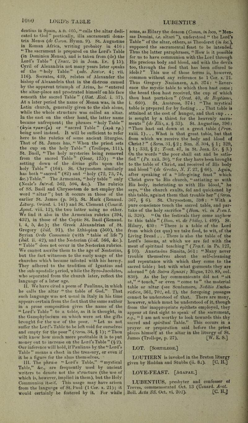 dentius in Spain, a.d. 405, “calls the altar dedi- cated to God ” poetically, ilia sacraraenti dona- trix Mensa {de Coron. Hymn. 9). St. Augustine in Roman Africa, writing probably in 416 : “ The sacrament is prepared on the Lord’s Table (in Dominica Mensa), and is taken from (de) the Lord’s Table” (7mcG 26 in Joan. Ev. § 15). Cyril of Alexandria not many years later speaks of the “holy Table” (cidv. Nestor. 4; vii. 116). Socrates, 439, relates of Alexander the bishop of Alexandria that in the distress caused by the apparent triumph of Arius, he “entered the altar-place and prostrated himself on his face oeneath the sacred Table” {Hist. Eccl. i. 37). At a later period the name of Mensa was, in the Latin church, generally given to the slab alone, while the whole structure was called an altar. In the east on the other hand, the latter name became unfrequent; the phrases “ holy Table ” ' (ayia rpuTre^a) or “ sacred Table ” (lepa rp.) being used instead. It will be sufficient to refer here to the rubrics of some ancient liturgies. That of St. James has, “ When the priest sets the cup on the holy Table” (Trollope, 111). St. Basil, “ The holy mysteries being removed from the sacred Table” (Goar, 175); “the setting down of the divine gifts upon the holy Table” (164). St. Chrysostom similarly has both “sacred” (82) and “holy (72, 73, 74, &c.) Table.” The Armenian, “ holy table ” only (Neale’s Fntnd. 562, 504, &c.). The rubrics of SS. Basil and Chi-ysostom do not employ the word “ altar ”; but it occurs in those of the earlier St. James (p. 36), St. Mark (Renaud. Liturg. Orient, i. 141) and St. Clement {Constit. Apost. viii. 12), the two latter using no other. We find it also in the Armenian rubrics (394, 432), in those of the Coptic St. Basil (Renaud. i. 4, 5, &c.); the Greek Alexandrian of St. Gregory {ibid. 91), the Ethiopian (500), the Syrian Onlo Comnamis (with “ table of life ’’) (ibid. ii. 42), and the Nestorian (i>id. 566, &c.). “ Table ’’ does not occur in the Nestorian rubrics. We cannot ascribe them to the age of Nestorius, but the fact witnesses to the early usage of the churches which became infested with his heresy. They adhered to the tradition of Ignatius and the sub-apostolic period, while the Syro-Jacobites, who separated from the church later, reflect the language of a later age. II. We have cited a poem of Paulinus, in which he calls the altar “ the table of God.” That such language was not usual in Italy in his time appears certain from the fact that the .same author in a prose composition gives the name of the “ Lord’s Table ” to a table, as it is thought, in the Gazophylacium on which were set the gifts brought fur the use of the ))oor. “ Let us not suffer the Lonl’s Table to be left void for ourselves and emi)ty for the poor” (Serm. 34, § 1); “Thou wilt know how much more profitable it is to ))ut money out to increase on the Lord’s Table ”(§ 2). Our inference will hold, if Paulinus by the “ Lord’s Table ” means a chest in the ti'easury, or even if it be a figure for the alms themselves. III. The phra^e “Lord’s Table,” “mystical Table,” &c., are frequently used by ancient writers to denote not the s.*^ructure (the use of which is, however, implied in them), but the Holy Communion itself. This usage may have arisen from the langunge of St. Paul (1 Cor. x. 21); it would certainly be fostered by it. Eor while some, as Hilary the deacon (Comm, in loco, “ Men- sae Domini, i.e. altari ”), understood “ the Lord’s Table ” of the altar, others, as Theodoret (in loc.y, supposed the sacramental feast to be intended. Thus the latter paraphrases, “How is it possible for us to have communion with the Lord through His precious body and blood, and with the devils too, through the food that has been oflered to idols?” This use of those terms is, however, common without any reference to 1 Cor. x. 21. Thus Gregory Nazianzen, A.D. 374: “Rever- ence the mystic table to which thou hast come; the bread thou hast received, the cup of which thou hast partaken” (Orat. 40, de Baptismo, i. 660). St. Ambrose, 374: “The mystical table is prepared for by fasting . . . That table is attained at the cost of hunger, and that cup . . . is sought by a thirst for the heavenly sacra- ments ” (de Eli 1, X, § 33). St. Augustine, 396 : “Thou hast sat down at a great table (Prov. xxiii. 1). . . What is that great table, but that from which we receive the body and blood of Christ? ” (Serm. 31, §2 ; Sim. S. 304, § 1; 329, § 1 ; 332, § 2 ; Tract. 47, in St. Joan. Ev. § 3.) On the words “ the poor shall eat and be satis- fied ” (Ps. xxii. 30), “for they have been brought to the table of Christ, and received of His body and blood” (de Gratia, N. T. 27, § 66). Again, after speaking of a “life-giving fea.st ” which Christ gave to His church, “satiating us with His body, inebriating us with His blood,” he says, “the church exults, fed and quickened by this table, against them that trouble her ” (Perm. 367, § 6). St. Chry.sostom, 398: “ With a pure conscience touch the sacred table, and par- take of the holy .sacrifice” (Horn. v\. in B(.en t. ii. 326). “On the festivals they come anyhow to this table” (Horn. vi. de Philog. i. 499). St. Hilary, 430: “There is a table of the Lord from which (ex qua) we take food, to wit, of the Living Bread . . . There is also the table of the Lord’s lessons, at which we are fed with the meat of spiritual teaching ”( ZmcL in Ps. 127, §10). Anastasius Sinaita, 561 : “Many never trouble themselves about the self-cleansing and rei)entance with which they come to the sacred table; but with what garments they are adorned” (de Sadra Sijnaxi; I\Iigne, 120. 89, col. 830). As the lay communicants did not “ sit at,” “ touch,” or even “come to” the material table or altar (see Scudamore, Notitia Eucha- ristica, 361, 702, ed. 2), the foregoing passages cannot be understood of that. There are many, however, which must be understood of it, though from the inappropriate epithets emjtloyed, they aj)pear at first sight to speak of the sacrament, e.g., “ I am not worthy to look towards this thy sacred and spiritual Table.” This occurs in a ])rayer or ))reparation said before the j)riest places himself at the altar in the liturgy of St. James (Trollope, p. 27). [W. E. S.] LOT. [Sortilege.] LOUTIERN is invoked in the Breton liturgy given by Haddan and Stubbs (ii. 8i). [C. IL] LOVE-FEAST. [Agapae.] liUBENTITJS, ])resbyter and confessor of Treves, commemorated Oct. 13 (Usuard. Anct. Boll. Acta SS. Oct. vi. 202). [C. H.J