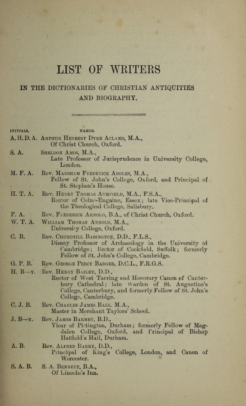 LIST OF WRITERS IN THE DICTIONARIES OF CHRISTIAN ANTIQUITIES AND BIOGRAPHY. INITIALS. NAMES. A.H.D.A. Arthur Herbert Dyke Acland, M.A., Of Christ Church, Oxford. S. A. Sheldon Amos, M.A., Late Professor of Jurisprudence in University College, London. M. F. A. H. T. A. F. A. W. T. A. C. B. G. P. B. H. B—Y. C. J. B. J. B—Y. A. B. S. A. B. Rev. Marsham Fhederick Argles, M.A., Fellow of St. John’s College, Oxford, and Principal of St. Stephen’s House. Rev. Henry Thomas Aiimfield, M.A., F.S.A., Rector of Colne-Engaine, Essex; late Vice-Principal of the Theological College, Salisbury. Rev. Fii'EDERiCK Arnold, B.A., of Christ Church, Oxford. William Thomas Arnold, M.A., > Uni versify College, Oxford. Rev. Churchill Babington, D.D., F.L.S., Disney Professor of Archaeology in the University of Cambridge; Rector of Cock Held, Suffolk; formerly Fellow of St. John’s College, Cambridge. Rev. George Percy Badger, D.C.L., F.R.G.S. Rev. Henry Bailey, D.D., Rector of West Tarring and Honorary Canon of Canter- bury Cathedral; late \V arden of St. Augustine’s College, Canterbury, and formerly Fellow of St. John’s College, Cambridge. Rev. Charles James Ball. M.A., Master in Merchant Tajdors’ School. Rev. James Barmby, B.D., Vicar of Pittington, Durham; formerly Fellow of Mag- dalen College, Oxford, and Principal of Bishop Hatfield's Hail, Durham. Rev. Alfred Barry, D.D., Principal of King’s College, London, and Canon of Worcester. S. A. Bennett, B.A., Of Lincoln’s Inn.