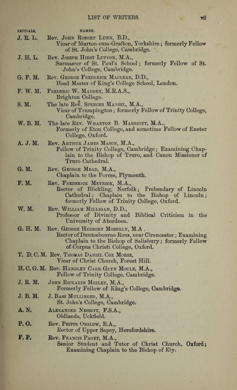 INITIALS. NAMES. J. K. L. J. H. L. G. F. M. F. W. M. S. M. W. B. M. A. J. M. Rev. John Robkrt Lunn, B.D., Vicar of Marton-cTim-Grafton, Yorkshire; formerly Fellow of St. John’s College, Cambridge. ' Rev. Joseph Hirst Lupton, M.A., Surmaster of St. Paul’s School; formerly Fellow of St. John’s College, Cambridge. Rev. George Frederick Maclear, D.D., Plead Master of King’s College School, London. Frederic W. Madden, M.R.A.S., Brighton College. The late Rev. Spencer Mansel, M.A., Vicar of Trnmpington; formerly Fellow of Trinity College, Cambridge. The late Rev. Wharton B. Marriott, M.A., Formerly of Eton College, and sometime Fellow of Exeter College, Oxford. Rev. Arthur James Mason, M.A., Fellow of Trinity College, Cambridge; Examining Chap- lain to the Bishop of Truro, and Canon Missioner of Truro Cathedral. G. M. Rev. George Mead, M.A., Chaplain to the Forces, Plymouth. F. M. Rev. Frederick Meyriok, M.A., Rector of Blickling, Norfolk; Prebendary of Lincoln Cathedral; Chaplain to the Bishop of Lincoln; formerly Fellow of Trinity College, Oxford. W. M. Rev. William Milligan, D.D., Professor of Divinity and Biblical Criticism in the Ptniversity of Aberdeen. G. H. M. Rev. George Herbert Moberly, M.A , Rector of Duntesbourne Rous, near Cirencester; Examining Chaplain to the Bishop of Salisbury; formerly Fellow of Corpus Christi College, Oxford. T. D. C. M. Rev. Thomas Daniel Cox Morse, Vicar of Christ Church, Forest Hill. H. C. G. M. Rev. Handley Carr Glyn Moule, M.A., Fellow of Trinity College, Cambridge. J. R. M. John Rickards Mozley, M.A., Formerly Fellow of King’s College, Cambridge. J. B. M. A. N. J. Bass Mullinger, M.A.., St. John’s College, Cambridge. Alexander Nesbitt, F.S.A., Oldlands, Uckfield. P. 0. Rev. Phipps Onslow, B.A., Rector of Upper Sapey, Herefordshire. F. P. Rev. Francis Paget, M.A., Senior Student and Tutor of Christ Church, Oxford; Examining Chaplain to the Bishop of Ely. I