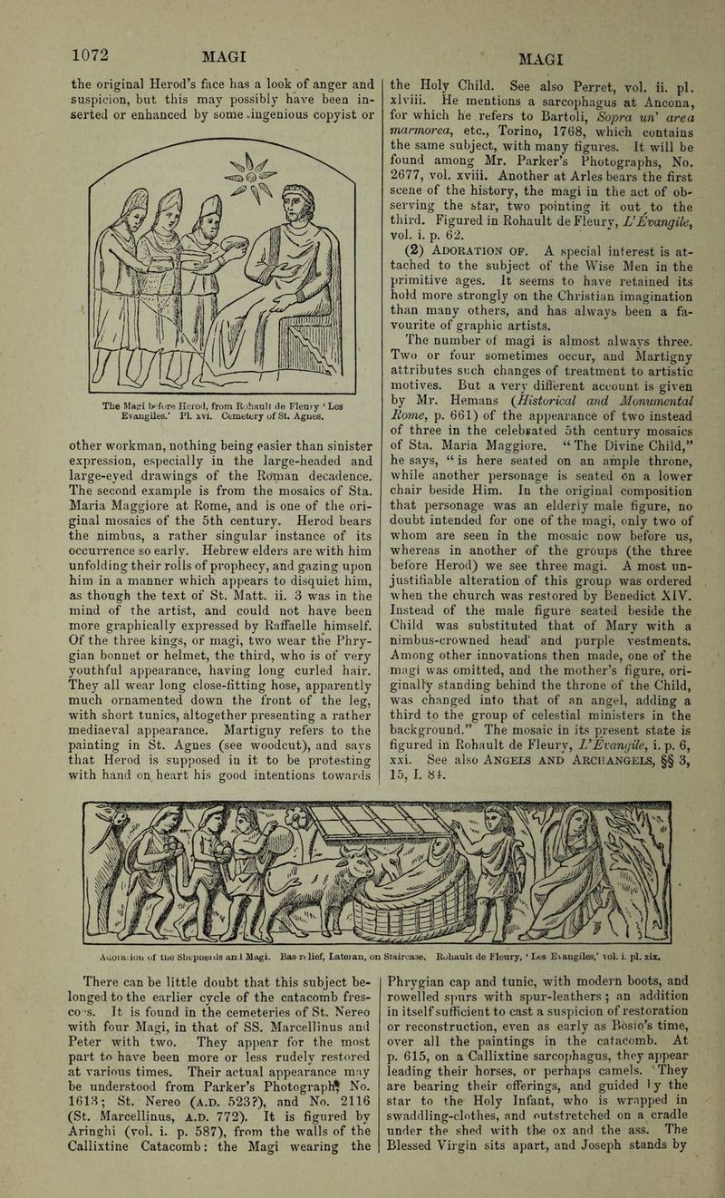the original Herod’s face has a look of anger and suspicion, but this may possibly have been in- serted or enhanced by some .ingenious copyist or The Rr«i tK-fore Herod, from Rohault de Fleury ‘ Les Evangiles.’ PI. \vi. Cemetery of St. Agues. other workman, nothing being easier than sinister expression, especially in the large-headed and large-eyed drawings of the Roinan decadence. The second example is from the mosaics of Sta. Maria Maggiore at Rome, and is one of the ori- ginal mosaics of the 5th century. Herod bears the nimbus, a rather singular instance of its occurrence so early. Hebrew elders are with him unfolding their rolls of prophecy, and gazing upon him in a manner which appears to disquiet him, as though the text of St. Matt. ii. 3 was in the mind of the artist, and could not have been more graphically expressed by Raffaelle himself. Of the three kings, or magi, two wear th’e Phry- gian bonnet or helmet, the third, who is of very youthful appearance, having long curled hair. They all wear long close-fitting hose, apparently much ornamented down the front of the leg, with short tunics, altogether presenting a rather mediaeval appearance. Martigny refers to the painting in St. Agnes (see woodcut), and says that Herod is supposed in it to be protesting with hand on heart his good intentions towards the Holy Child. See also Perret, vol. ii. pi. xlviii. He mentions a sarcophagus at Ancona, for which he refers to Bartoli, Sopra un' area marmorea, etc., Torino, 1768, which contains the same subject, with many figures. It will be found among Mr. Parker’s Photographs, No. 2677, vol. xviii. Another at Arles bears the first scene of the history, the magi in the act of ob- serving the star, two pointing it out ^ to the third. Figured in Rohault de Fleury, VEvangile, vol. i. p. 62. (2) Adoration op. A special interest is at- tached to the subject of the Wise Men in the primitive ages. It seems to have retained its hold more strongly on the Christian imagination than many others, and has always been a fa- vourite of graphic artists. The number of magi is almost always three. Two or four sometimes occur, and Martigny attributes snch changes of treatment to artistic motives. But a very dift'erent account is given by Mr. Hemans (^Historical and Monumental Rome, p. 661) of the appearance of two instead of three in the celebrated 5th century mosaics of Sta. Maria Maggiore. “ The Divine Child,” he says, “is here seated on an ample throne, while another personage is seated on a low'er chair beside Him. In the original composition that personage was an elderly male figure, no doubt intended for one of the magi, only two of whom are seen in the mosaic now before us, whereas in another of the groups (the three before Herod) we see three magi. A most un- justifiable alteration of this group was ordered when the church was restored by Benedict XIV. Instead of the male figure seated beside the Child was substituted that of Mary with a nimbus-crowned head' and purple vestments. Among other innovations then made, one of the magi was omitted, and the mother’s figure, ori- ginally standing behind the throne of the Child, was changed into that of an angel, adding a third to the group of celestial ministers in the background.” The mosaic in its present state is figured in Rohault de Fleury, VExangile, i. p. 6, xxi. See also Angels and Archangels, §§ 3, 15, I. 81. Aiioraiioii of Uie Sbcpuenis anl Magi. Bas relief, Lateian, on Staircase. RoLauit de f leury, ‘ Les Evangiles,’ vol. i. pi. xix. There can be little doubt that this subject be- longed to the earlier cycle of the catacomb fres- co'-s. It is found in the cemeteries of St. Nereo w'ith four Magi, in that of SS. Marcellinus and Peter with two. They appear for the most part to have been more or less rudely restored at various times. Their actual appearance may be understood from Parker’s Photograph^ No. 1613; St. Nereo (a.d. 523?), and No. 2116 (St. Marcellinus, a.d. 772). It is figured by Aringhi (vol. i. p. 587), from the walls of the Callixtine Catacomb: the Magi wearing the Phrygian cap and tunic, with modern boots, and rowelled spurs with spur-leathers ; an addition in itself sufficient to cast a suspicion of restoration or reconstruction, even as early as Bosio’s time, over all the paintings in the catacomb. At p. 615, on a Callixtine sarcophagus, they appear leading their horses, or perhaps camels. They are bearing their offerings, and guided 1 y the star to the Holy Infant, who is wrapped in swaddling-clothes, and outstretched on a cradle under the shed with th^ ox and the ass. The Blessed Virgin sits apart, and Joseph stands by