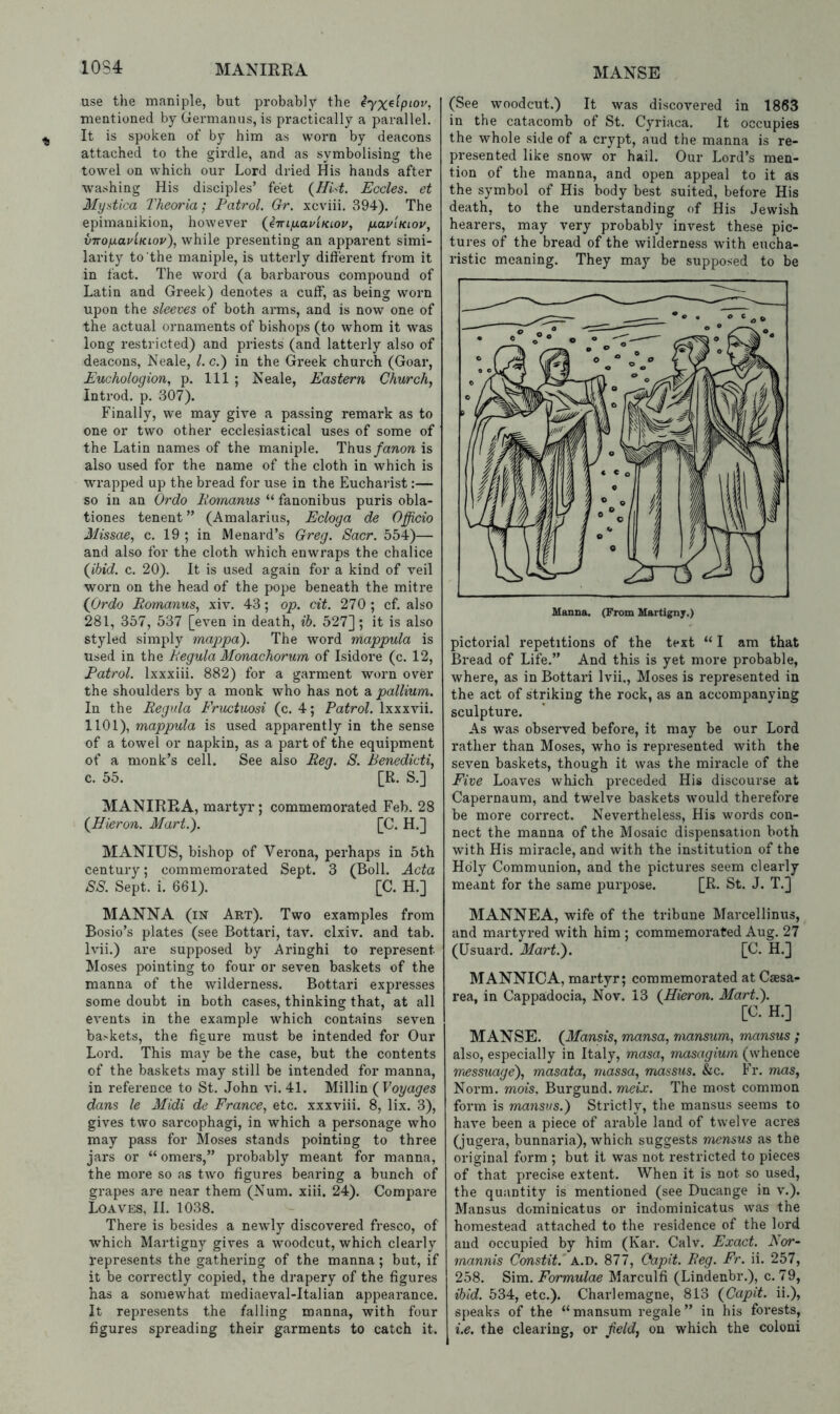 MANSE use the maniple, but probably the mentioned by Germanus, is practically a parallel. It is spoken of by him as worn by deacons attached to the girdle, and as symbolising the towel on which our Lord dried His hands after washing His disciples’ feet {Hist. Eccles. et Myntica Theoria; Patrol. Gr. xcviii, 394). The epimanikion, however {eTnyaviKLOv, fxau'iKioy, viro/xaviKLov), while presenting an apparent simi- larity to the maniple, is utterly diftei'ent from it in fact. The word (a barbarous compound of Latin and Greek) denotes a cuff, as being worn upon the sleeves of both arms, and is now one of the actual ornaments of bishops (to whom it was long restricted) and priests (and latterly also of deacons, Neale, 1. c.) in the Greek church (Goar, Euchologion, p. Ill ; Neale, Eastern Church, Introd. p. 307). Finally, we may give a passing remark as to one or two other ecclesiastical uses of some of the Latin names of the maniple. Thus/anon is also used for the name of the cloth in which is wrapped up the bread for use in the Eucharist:— so in an Ordo Pornanus “ fanonibus puris obla- tiones tenent ” (Amalarius, Ecloga de Officio Missae, c. 19 ; in Menard’s Greg. Sacr. 554)— and also for the cloth which enwraps the chalice {ibid. c. 20). It is used again for a kind of veil worn on the head of the pope beneath the mitre {Ordo Romanus, xiv. 43; op. cit. 270 ; cf. also 281, 357, 537 [even in death, ih. 527]; it is also styled simply mappd). The word mappula is tised in the Regula Monachorum of Isidore (c. 12, Patrol. Ixxxiii. 882) for a garment worn over the shoulders by a monk who has not a pallium. In the Regula Fructuosi (c. 4; Patrol. Ixxxvii. 1101), mappula is used apparently in the sense of a towel or napkin, as a part of the equipment of a monk’s cell. See also Reg. 8. Benedicti, c. 55. [R. S.] MANIREA, martyr; commemorated Feb. 28 {Hieron. Mart.'). [C. H.] MANIUS, bishop of Verona, perhaps in 5th century; commemorated Sept. 3 (Boll. Acta 88. Sept. i. 661). [C. H.] MANNA (in Art). Two examples from Bosio’s plates (see Bottari, tav. clxiv. and tab. Ivii.) are supposed by Aringhi to represent Moses pointing to four or seven baskets of the manna of the wilderness. Bottari expresses some doubt in both cases, thinking that, at all events in the example which contains seven baskets, the figure must be intended for Our Lord. This may be the case, but the contents of the baskets may still be intended for manna, in reference to St. John vi. 41. Millin {Voyages dans le Midi de France, etc. xxxviii. 8, lix. 3), gives two sarcophagi, in which a personage who may pass for Moses stands pointing to three jars or “ omers,” probably meant for manna, the more so as two figures bearing a bunch of grapes are near them (Num. xiii. 24). Compare Loaves, 11. 1038. There is besides a newly discovered fresco, of W'hich Martigny gives a woodcut, which clearly represents the gathering of the manna; but, if it be correctly copied, the drapery of the figures has a somewhat mediaeval-Italian appearance. It represents the falling manna, with four figures spreading their garments to catch it. (See woodcut.) It was discovered in 1863 in the catacomb of St. Cyriaca. It occupies the whole side of a crypt, aud the manna is re- presented like snow or hail. Our Lord’s men- tion of the manna, and open appeal to it as the symbol of His body best suited, before His death, to the understanding of His Jewish hearers, may very probably invest these pic- tures of the bread of the wilderness with eucha- ristic meaning. They may be supposed to be pictorial 1‘epetitions of the text “ I am that Bread of Life.” And this is yet more probable, where, as in Bottari Ivii., Moses is represented in the act of striking the rock, as an accompanying sculpture. As was observed before, it may be our Lord rather than Moses, who is represented with the seven baskets, though it was the miracle of the Five Loaves which preceded His discourse at Capernaum, and twelve baskets would therefore be more correct. Nevertheless, His words con- nect the manna of the Mosaic dispensation both with His miracle, and with the institution of the Holy Communion, and the pictures seem clearly meant for the same purpose. [R. St. J. T.] MANNEA, wife of the tribune Marcellinus, and martyred with him ; commemorated Aug. 27 (Usuard. Mart.). [C. H.] MANNICA, martyr; commemorated at Caesa- rea, in Cappa.docia, Nov. 13 {Hieron. Mart.). [C. H.] MANSE. {Mansis, mansa, rnansum, mansus ; also, especially in Italy, masa, masagium (whence messuage), masata, massa, massus. &c. Fr. mas, Norm, mois, Burgund. meix. The most common form is ma7isus.) Strictly, the mansus seems to have been a piece of arable land of twelve acres (jugera, bunnaria), which suggests mensus as the original form ; but it was not restricted to pieces of that precise extent. When it is not so used, the quantity is mentioned (see Ducange in v.). Mansus dominicatus or indominicatus was the homestead attached to the residence of the lord aud occupied by him (Kar. Calv. Exact. Ror- rnannis Constit.' A.D. 877, Oapit. Reg. Fr. ii. 257, 258. Sim. Formulae Marculfi (Lindenbr.), c. 79, ibid. 534, etc.). Charlemagne, 813 {Capit. ii.), speaks of the “rnansum regale” in his forests, i.e. the clearing, or field, on which the coloni