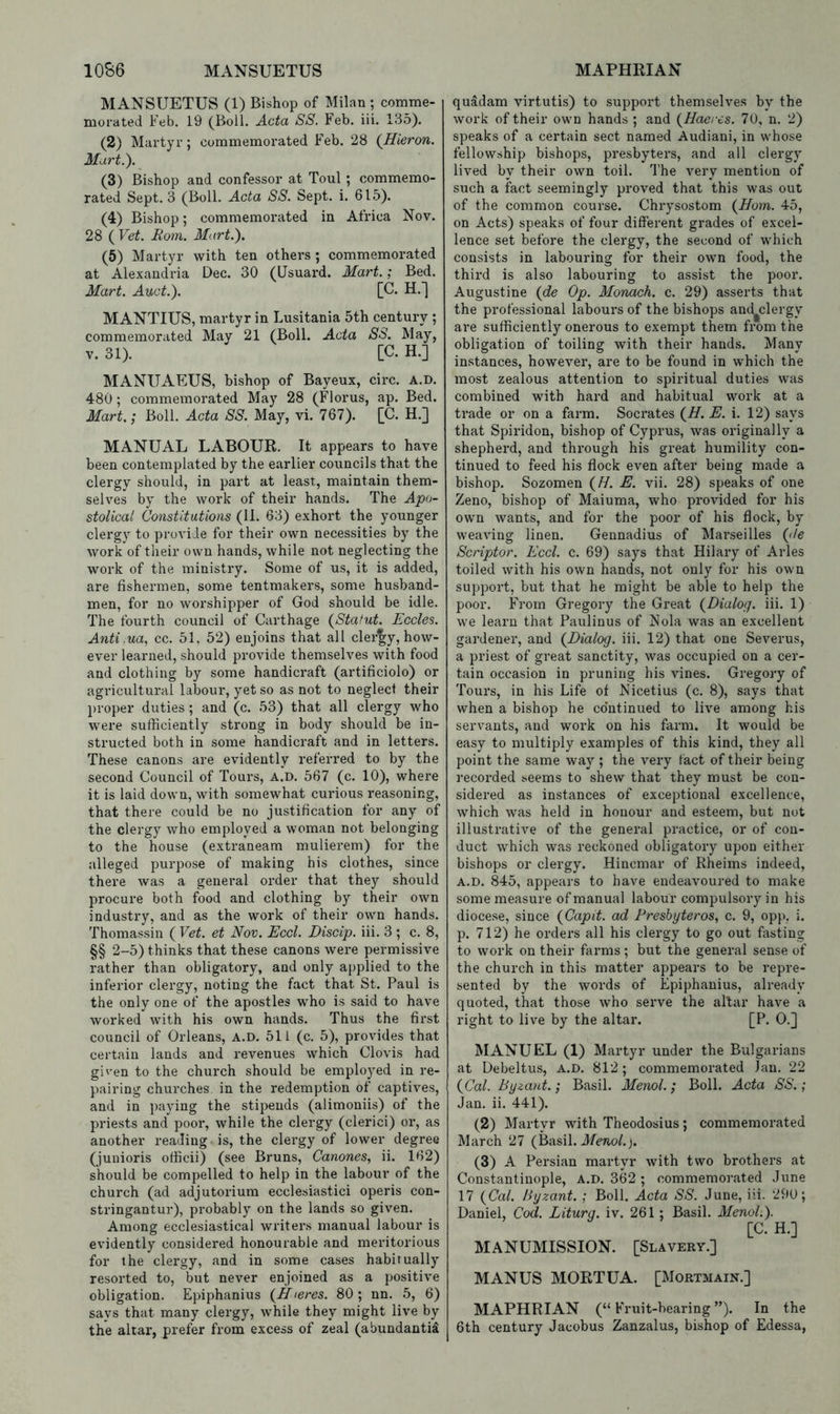MANSUETUS (1) Bishop of Milan ; comme- morated Feb. 19 (Boll. Acta SS. Feb. iii. 135). (2) Martyr; commemorated Feb. 28 (Hieron. Mart.). (3) Bishop and confessor at Toul; commemo- rated Sept. 3 (Boll. Acta SS. Sept. i. 615). (4) Bishop; commemorated in Africa Nov. 28 ( Vet. Rom. Mart.). (5) Martyr with ten others; commemorated at Alexandria Dec. 30 (IJsuard. Mart.; Bed. Mart. Auct.). [C. H.] MANTIUS, martyr in Lusitania 5th century ; commemorated May 21 (Boll. Acta SS. May, V. 31). [C. H.] MANUAEUS, bishop of Bayeux, cii*c. a.d. 480; commemorated May 28 (Florus, ap. Bed. Mart.; Boll. Acta SS. May, vi. 767). [C. H.] MANUAL LABOUR. It appears to have been contemplated by the earlier councils that the clergy should, in part at least, maintain them- selves by the work of their hands. The Apo- stolical Constitutions (11. 63) exhort the younger clergy to provide for their own necessities by the work of their own hands, while not neglecting the work of the ministry. Some of us, it is added, are fishermen, some tentmakers, some husband- men, for no worshipper of God should be idle. The fourth council of Carthage {Statut. Eccles. Anti.ua., cc. 51, 52) enjoins that all clergy, how- ever learned, should provide themselves with food and clothing by some handicraft (artificiolo) or agricultural labour, yet so as not to neglect their proper duties; and (c. 53) that all clergy who were sufficiently strong in body should be in- structed both in some handicraft and in letters. These canons are evidently referred to by the second Council of Tours, a.d. 567 (c. 10), where it is laid down, with somewhat curious reasoning, that there could be no justification for any of the clergy who employed a woman not belonging to the house (extraneam mulierem) for the alleged purpose of making his clothes, since there was a general order that they should procure both food and clothing by their own industry, and as the work of their own hands. Thomassin ( Vet. et Nov. Eccl. Discip. iii. 3 ; c. 8, §§ 2-5) thinks that these canons were permissive rather than obligatory, and only applied to the inferior clergy, noting the fact that St. Paul is the only one of the apostles who is said to have worked with his own hands. Thus the first council of Orleans, A.D. 511 (c. 5), provides that certain lands and revenues which Clovis had given to the church should be employed in re- pairing churches in the redemption of captives, and in paying the stipends (alimoniis) of the priests and poor’, while the clergy (clerici) or, as another reading is, the clergy of lower degree (juuioris officii) (see Bruns, Canones., ii. 162) should be compelled to help in the labour of the church (ad adjutorium ecclesiastic! operis con- stringantur), probably on the lands so given. Among ecclesiastical writers manual labour is evidently considered honourable and meritorious for the clergy, and in some cases habitually resorted to, but never enjoined as a positive obligation. Epiphanius {Hteres. 80 ; nn. 5, 6) says that many clergy, while they might live by the altar, prefer from excess of zeal (abundantii quadam virtutis) to support themselves by the work of their own hands ; and (^Haeres. 70, n. 2) speaks of a certain sect named Audiani, in whose fellowship bishops, presbyters, and all clergy lived by their own toil. The very mention of such a fact seemingly proved that this was out of the common course. Chrysostom {ffom. 45, on Acts) speaks of four different grades of excel- lence set before the clergy, the second of which consists in labouring for their own food, the third is also labouring to assist the poor. Augustine (^de Op. Monach. c. 29) asserts that the professional labours of the bishops and^clergy are sufficiently onerous to exempt them from the obligation of toiling with their hands. Many instances, however, are to be found in which the most zealous attention to spiritual duties was combined with hard and habitual work at a trade or on a farm. Socrates (^H. E. i. 12) says that Spiridon, bishop of Cyprus, was originally a shepherd, and through his great humility con- tinued to feed his flock even after being made a bishop. Sozomen (^H. E. vii. 28) speaks of one Zeno, bishop of Maiuma, who provided for his own wants, and for the poor of his flock, by weaving linen. Gennadius of Marseilles (jle Scriptor. Eccl. c. 69) says that Hilary of Arles toiled with his own Ixands, not only for his own support, but that he might be able to help the poor. From Gregory the Gi*eat {Dialog, iii. 1) we learn that Paulinus of Nola was an excellent gardener, and (^Dialog, iii. 12) that one Severus, a priest of great sanctity, was occupied on a cer- tain occasion in pruning his vines. Gregory of Tours, in his Life of Nicetius (c. 8), says that when a bishop he continued to live among his servants, and work on his farm. It would be easy to multiply examples of this kind, they all point the same way ; the very fact of their being recorded seems to shew that they must be con- sidered as instances of exceptional excellence, which was held in honour and esteem, but not illustrative of the general practice, or of con- duct which was reckoned obligatory upon either bishops or clergy. Hincmar of Rheims indeed, A.D. 845, appears to have endeavoured to make some measure of manual labour compulsory in his diocese, since (Capit. ad Fresbyteros, c. 9, opp. i. p. 712) he orders all his clergy to go out fasting to work on their farms ; but the general sense of the church in this matter appears to be repre- sented by the words of Epiphanius, already quoted, that those who serve the altar have a right to live by the altar. [P. 0.] MANUEL (1) Martyr under the Bulgarians at Debeltus, a.d. 812; commemorated Jan. 22 (^Cal. Byzant.; Basil. Menol.; Boll. Acta SS.; Jan. ii. 441). (2) Martyr with Theodosius; commemorated March 27 (Basil. Jfeno/.j. (3) A Persian martyr with two brothers at Constantinople, A.D. 362 ; commemorated June 17 (Ca/. Byzant. ; Boll. Acta SS. June, iii. 290; Daniel, Cod. Liturg. iv. 261; Basil. Menol.). [C. H.] MANUMISSION. [Slavery.] MANUS MORTUA. [Mortmain.] MAPHRIAN (“Fruit-bearing”). In the 6th century Jacobus Zanzalus, bishop of Edessa,