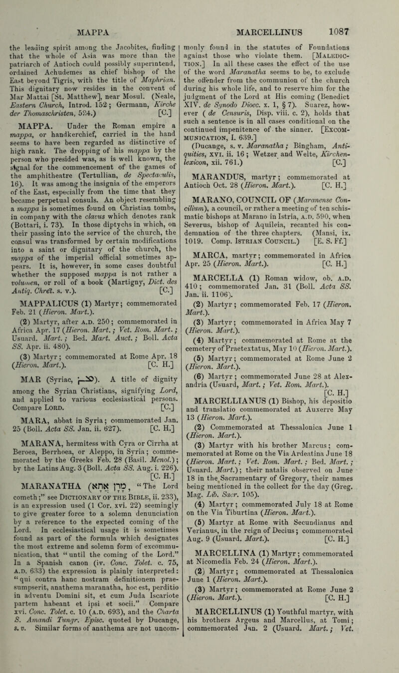 the leading spirit among the Jacobites, finding that the whole of Asia was more than the patriarch of Antioch could possibly superintend, ordained Achudemes as chief bishop of the East beyond Tigris, with the title of Maphrian. This dignitary now resides in the convent of Mar Mattai [St. Matthew], near Mosul. (Neale, Eastern Churchy Introd. 152 ; Germann, Kirche der Thomaschristen, 524.) [C.] MAPPA. Under the Roman empire a mappa, or handkerchief, carried in the hand seems to have been regarded as distinctive of high rank. The dropping of his mappa by the person who presided was, as is well known, the signal for the commencement of the games of the amphitheatre (Tertullian, de SpectacuiiSj 16), It was among the insignia of the emperors of the East, especially from the time that they became perpetual consuls. An object resembling a mappa is sometimes found on Christian tombs, in company with the clavus which denotes rank (Bottari, i. 73). In those diptychs in which, on their passing into the service of the church, the consul was transformed by certain modifications into a saint or dignitary of the church, the mappa of the imperial official sometimes ap- pears. It is, however, in some cases doubtful whether the supposed mappa is not rather a volumen^ or roll of a book (Martigny, Diet, des Antiq. Chret. s. v.). [C.] MAPPALICUS (1) Martyr; commemorated Feb. 21 {Hieron. Mart.). (2) Martyr, after A.D. 250; commemorated in Africa Apr. 17 {Hieron. Mart. ; Vet. Rom. Mart. ; Usuard. Mart.; Bed. Mart. Auct. ; Boll. Acta SS. Apr. ii. 480). (3) Martyr; commemorated at Rome Apr. 18 {Hieron. Mart.). [C. H.] MAR (Syriac, J—^). A title of dignity among the Syrian Christians, signifying Lord, and applied to various ecclesiastical persons. Compare Lord. [C.] MARA, abbat in Syria; commemorated Jan. 25 (Boll. Acta SS. Jan. ii. 627). [C. H.] MARANA, hermitess with Cyra or Cirrha at Beroea, Berrhoea, or Aleppo, in Syria; comme- morated by the Greeks Feb. 28 (Basil. Menol.)', by the Latins Aug. 3 (Boll. Acta SS. Aug. i. 226). [C. H.] MARANATHA (Xm pO, “The Lord cometh;” see Dictionary of the Bible, ii. 233), is an expression used (1 Cor. xvi. 22) seemingly to give greater force to a solemn denunciation by a reference to the expected coming of the Lord. In ecclesiastical usage it is sometimes found as part of the formula which designates the most extreme and solemn form of excommu- nication, that “ until the coming of the Lord.” In a Spanish canon (iv. Cone. Tolet. c. 75, A.D. 633) the expression is plainly interpreted: “ qui contra hanc nostram definitionem prae- sumpserit, anathema maranatha, hoc est, perditio in adventu Domini sit, et cum Juda Iscariote partem habeant et ipsi et socii.” Compare xvi. Cone. Tolet. c. 10 (a.d. 693), and the Ckarta S. Amandi Tungr. Episc. quoted by Ducange, 5. V. Similar forms of anathema are not uncom- monly foun'l in the statutes of Foundations against those who violate them. [Maledic- tion,] In all these cases the effect of the use of the word Maranatha seems to be, to exclude the offender from the communion of the church during his whole life, and to reserve him for the judgment of the Lord at His coming (Benedict XIV. de Sgnodo Dioec. x. 1, § 7). Suarez, how- ever ( de Censuris, Disp. viii. c. 2), holds that such a sentence is in all cases conditional on the continued impenitence of the sinner. [Excom- munication, 1. 639.] (Ducange, s. v. Maranatha; Bingham, Anti- quities, XVI. ii. 16; Wetzer and Welte, Kirchen- lexicon, xii. 761.) [C.] MARANDUS, martyr; commemorated at Antioch Oct. 28 {Hieron. Mart.). [C. H.] MARANO, COUNCIL OF {Maranense Con- cilium), a council, or rather a meeting of ten schis- matic bishops at Marano in Istria, A.D. 590, when Severus, bishop of Aquileia, recanted his con- demnation of the three chapters. (Mansi, ix. 1019. Comp. IsTRiAN Council.) [E. S. Ff.] MARCA, martyr; commemorated in Africa Apr. 25 {Hieron. Mart.). [C. H.] MARCELLA (1) Roman widow, ob. A.D. 410 ; commemorated Jan. 31 (Boll. Acta SS. Jan. ii. 1106). (2) Martyr; commemorated Feb. 17 {Hieron. Mart.). (3) Martyr; commemorated in Africa May 7 {Hieron. Mart.). (4) Martyr; commemorated at Rome at the cemetery of Praetextatus, May 10 {Hieron. Mart.). (5) Martyr; commemorated at Rome June 2 {Hieron. Mart.). (6) Martyr; commemorated June 28 at Alex- andria (Usuard, Mart.; Vet. Rom. Mart.). [C. H.] MARCELLIANUS (1) Bishop, his depositio and translatio commemorated at Auxeri’e May 13 {Hieron. Mart.). (2) Commemorated at Thessalonica June 1 {Hieron. Mart.). (3) Martyr with his brother Marcus; com- memorated at Rome on the Via Ardeatina June 18 {Hieron. Mart.; Vet. Rom. Mart. ; Bed. Mart. ; Usuard. Mart.)', their natalis observed on June 18 in the Sacramentary of Gregory, their names being mentioned in the collect for the day (Greg. Mag. Lib. Sacr. 105). (4) Martyr; commemorated July 18 at Rome on the Via Tiburtina {Hieron. Mart.). (5) Martyr at Rome with Secundianus and Verianus, in the reign of Decius; commemorated Aug. 9 (U-suard. Mart.). [C. H.] MARCELLINA (1) Martyr ; commemorated at Nicomedia Feb. 24 {Hieron. Mart.). (2) Martyr ; commemorated at Thessalonica June 1 {Hieron. Mart.). (3) Martyr; commemorated at Rome June 2 {Hieron. Mart.). [C. H.] MARCELLINUS (1) Youthful martyr, with his brothers Argeus and Marcellus, at Tomi; commemorated Jan. 2 (Usuard. Mart.; Vet.