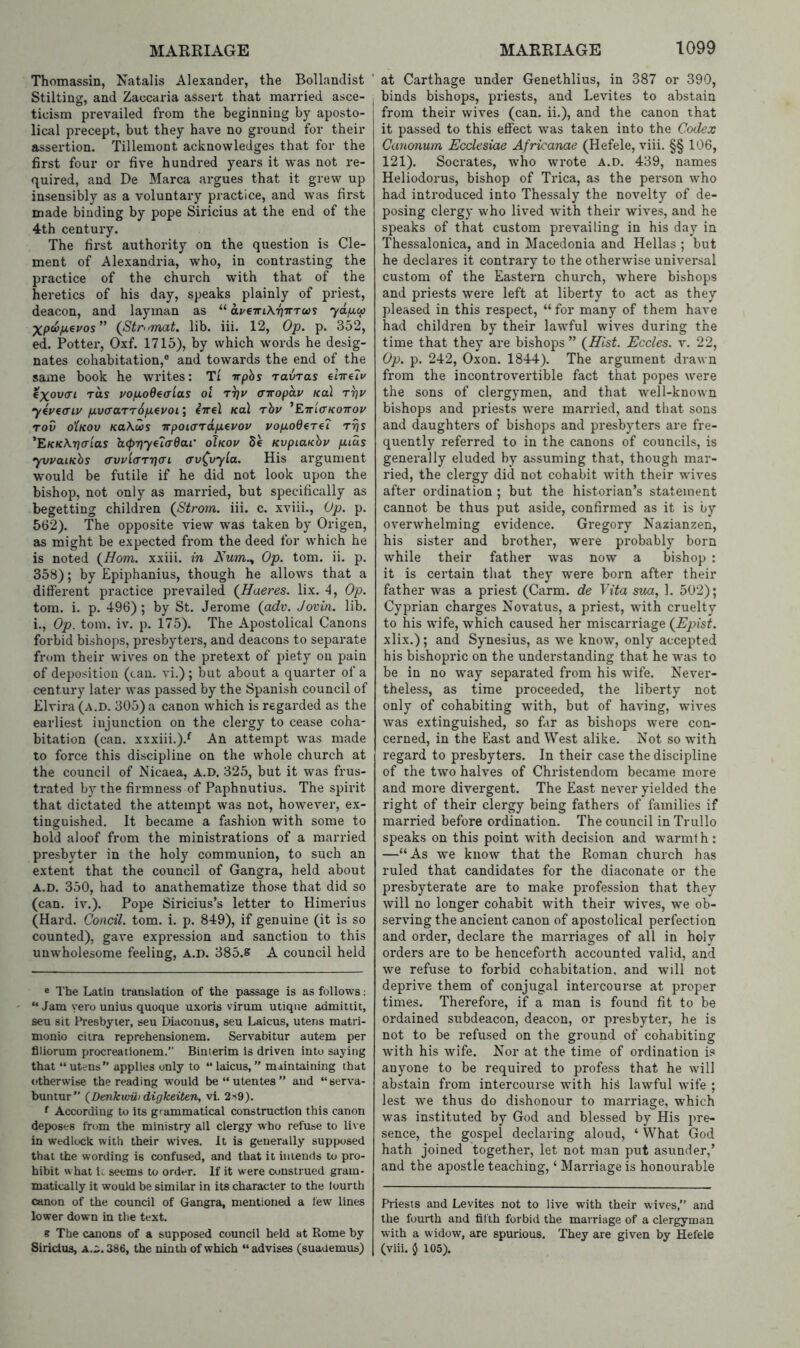 Thomassin, Natalis Alexander, the Bollandist Stilting, and Zaccaria assert that married asce- ticism prevailed from the beginning by aposto- lical precept, but they have no ground for their assertion. Tillemont acknowledges that for the first four or five hundred years it was not re- quired, and De Marca argues that it grew up insensibly as a voluntary practice, and was first made binding by pope Siricius at the end of the 4th century. The first authority on the question is Cle- ment of Alexandria, who, in contrasting the practice of the church with that of the heretics of his day, speaks plainly of priest, deacon, and layman as “ ai/€TriX-f}irTU}S ydincf} (Stromat. lib. iii. 12, Op. p. 352, ed. Potter, Oxf. 1715), by which words he desig- nates cohabitation,® and towards the end of the same book he writes; Tt trphs ravTas €Xov(Ti rds vo/xodcaias oi t^u (nropdv Kal r^v yeueaiy fxvcraTTdfxeuoi] iirel Kal rhv ’ETriV/coTrov rov oXkov Ka\u>s TrpoiardfjLcvov vop.oBeri7 rr\s ’E/cKATjcrtas lL(pr}y€7a'dai’ oIkov de KvpiaKhv fiids yvvaiKhs (rvy((rTij<Ti cv^vyia. His argument would be futile if he did not look upon the bishop, not only as married, but specifically as begetting children (Strom, iii. c. xviii.. Op. p. 562). The opposite view w'as taken by Origen, as might be expected from the deed for which he is noted (Horn, xxiii. in Kum.^ Op. tom. ii. p. 358); by Epiphanius, though he allows that a different practice prevailed (Haeres. lix. 4, Op. tom. i. p. 496) ; by St. Jerome (adv. Jovin. lib. i.. Op. tom. iv. p. 175). The Apostolical Canons forbid bishops, presbyters, and deacons to separate from their wives on the pretext of piety on pain of deposition (can. vi.) ; but about a quarter of a century later was passed by the Spanish council of Elvira (a.d. 305) a canon which is regarded as the earliest injunction on the clergy to cease coha- bitation (can. xxxiii.).^ An attempt was made to force this discipline on the whole church at the council of Nicaea, a.d. 325, but it was frus- trated by the firmness of Paphnutius. The spirit that dictated the attempt was not, however, ex- tinguished. It became a fashion with some to hold aloof from the ministrations of a married presbyter in the holy communion, to such an extent that the council of Gangra, held about A.D. 350, had to anathematize those that did so (can. iv.). Pope Siricius’s letter to Himerius (Hard. Condi, tom. i. p. 849), if genuine (it is so counted), gave expression and .sanction to this unw-holesome feeling, a.d. 385.8 A council held ® The Latin translation of the passage is as follows; “ Jam yero unius quoque u.xoris virum utiqiie admittit, seu sit Presbyter, seu Diaconus, seu Laicus, utens matri- monio ciira reprehensionem. Servabitur autem per fliiorum procreationem.” Binierim is driven into saying that “ utens” applies only to “ laicus, ” maintaining that otherwise the reading would be“utentes” and “serva- buntur” (Denkiviii digkeiten, vi. 2s9). ^ According to Its grammatical construction this canon deposes from the ministry all clergy who refuse to live in wedlock with their wives. It is generally supposed that the wording is confused, and that it intends to pro- hibit w hat it seems to order. If it were construed gram- matically it would be similar in its character to the fourth canon of the council of Gangra, mentioned a lew lines lower down in the text. s The canons of a supposed council held at Rome by Siricius, a.:;. 386, the ninth of which “advises (suademus) at Carthage under Genethlius, in 387 or 390, binds bishops, priests, and Levites to abstain from their wives (can. ii.), and the canon that it passed to this effect was taken into the Codex Canonum Ecclesiae Africanae (Hefele, viii. §§ 106, 121). Socrates, who wrote a.d. 439, names Heliodorus, bishop of Trica, as the person who had introduced into Thessaly the novelty of de- posing clergy who lived with their wives, and he speaks of that custom prevailing in his day in Thessalonica, and in Macedonia and Hellas ; but he declares it contrary to the otherwise universal custom of the Eastern church, where bishops and priests were left at liberty to act as they pleased in this respect, “ for many of them have had children by their lawful wives during the time that they are bishops” (Hist. Ecdes. v. 22, Op. p. 242, Oxon. 1844). The argument draw n from the incontrovertible fact that popes were the sons of clergymen, and that well-known bishops and priests were married, and that sons and daughters of bishops and presbyters are fre- quently referred to in the canons of councils, is generally eluded by assuming that, though mar- ried, the clergy did not cohabit with their w'ives after ordination ; but the historian’s statement cannot be thus put aside, confirmed as it is by overwhelming evidence. Gregory Nazianzen, his sister and brother, were probably born while their father was now a bishop : it is certain that they were born after their father was a priest (Carm. de Vita sua, 1. 502); Cyprian charges Novatus, a priest, wdth cruelty to his W'ife, which caused her miscarriage (Epist. xlix.); and Synesius, as we know, only accepted his bishopric on the understanding that he was to be in no w^ay separated from his wife. Never- theless, as time proceeded, the liberty not only of cohabiting wnth, but of having, wives was extinguished, so far as bishops were con- cerned, in the East and West alike. Not so with regard to presbyters. In their case the discipline of the two halves of Christendom became more and more divergent. The East never yielded the right of their clergy being fathers of families if married before ordination. The council in Trullo speaks on this point with decision and warmth : —“As we know that the Roman church has ruled that candidates for the diaconate or the presbyterate are to make profession that they will no longer cohabit with their wives, we ob- serving the ancient canon of apostolical perfection and order, declare the marriages of all in holy orders are to be henceforth accounted valid, and we refuse to forbid cohabitation, and will not deprive them of conjugal intercourse at proper times. Therefore, if a man is found fit to be ordained subdeacon, deacon, or presbyter, he is not to be refused on the ground of cohabiting with his wife. Nor at the time of ordination is anyone to be required to profess that he will abstain from intercourse with his lawful wife ; lest we thus do dishonour to marriage, which was instituted by God and blessed by His pre- sence, the gospel declaring aloud, ‘ What God hath joined together, let not man put asunder,’ and the apostle teaching, ‘ Marriage is honourable Priests and Levites not to live with their wives,” and the fourth and fifth forbid the marriage of a clergyman with a widow, are spurious. They are given by Hefele (viii. 5 105).